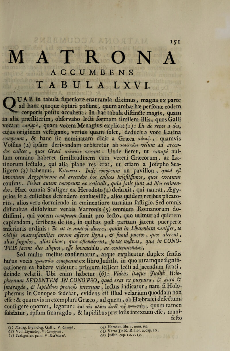 MATRONA ACCUMBENS TABULA L X V I. 1 ‘ r y * ' QU A E in tabula fuperiore enarranda diximus, magna ex parte ad hanc quoque aptari poflunt, quum ambae hae perfonae eodem - corporis pofitu accubent. In hac tabuladiftinde magis, quam in alia praefliterim, obfervabo ledi formam fimilem illis, quos Galli vocant canape, quam vocem Menagius explicat (i): Lit de repos a dos, cujus originem veftigans, verius quam folet, deducit a voce Latina conopeum , & hanc fic nominatam dicit a Graeca nuvaf * quamvis Voffius (x) ipfam derivandam arbitretur ab xwvwTraov velum ad arcen¬ dos culices , quos Graeci x-yWvocant . Unde fieret, ut canape nul¬ lam omnino haberet fimilitudinem cum veteri Graecorum, ac La¬ tinorum ledulo, qui alia plane res erat, ut etiam a Jofepho Sca- ligero (3) habemus. Kcws-e?. Inde conopeum un pavillon , quod ejl inventum Aegyptiorum ad arcendos hos culices infeflijjimos, quos vocamus coufins . Fiebat autem conopeum ex reticulis, quia fatis funt ad illos retinen¬ dos. Haec omnia Scaliger ex Herodoto(4) deduxit, qui narrat, Aigy- ptios fe a culicibus defendere confuevifle, alios quidem retibus pifcato- riis, alios vero dormiendo in eminentiore turrium faftigio. Sed omnis difficultas diffolvitur verbis Varronis (5) omnium Romanorum do- diffimi, qui vocem conopeum fumit pro ledo, quo utimur ad quietem capiendam, fcribens de iis, in quibus poft partum jacent puerperae inferioris ordinis: Et ut te audivi dicere, quum in Liburniam venifes, te vidiffe matresjamilias eorum a fer re ligna , tr fimul pueros, quos alerent, alias fmgulos, alias binos; qux oftenderent, foetas nojiras 9 qua in CONO- TEIS jacent dies aliquot, e jfe levuncidas, ac contemnendas. Sed multo melius confirmatur, atque explicatur duplex fenfus hujus vocis ^6)vo)7r£tov conopeum ex libro Judith, in quo utramque fignifi- cationem ea habere videtur: primum fcilicet ledi ad jacendum ftrati, deinde velarii. Ubi enim habetur (6): Videns itaque 'Judith Holo- phernum SEDENTEM IN CONOTEO, quod erat ex purpura , <b' auro <t> Jmaragdo, & lapidibus pretiofs intextum, ledus indicatur; nam fi Holo- phernus in Conopeo fedebat, evidens eft illud velarium quoddam non efte: & quamvis in exemplari Graeco, ad quem, ob Haebraici defedum, confugere oportet, legatur: M w5 «Vtv , quum tamen fubdatur, ipfum fmaragdo , & lapidibus pretioiis intextum efle, mani- feflo (1) Menag. Etymolog. Gallic. V. Canape , (2) VofT. Etymolog. V. Conopeum . (4) Herodot. libr. t. num, $s- (5) Varro DeR- R. libr. 2.cap. io.