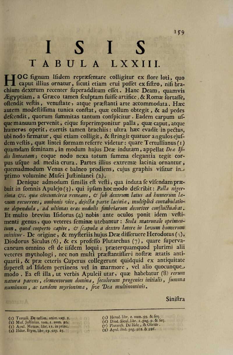 I S I S TABULA LXXIII. HOC fignum Ifidem repraefentare colligitur ex flore loti, quo caput illius ornatur, ficuti etiam erui poflet ex fiftro, nifi bra¬ chium dextrum recenter fuperadditum eflet. Hanc Deam, quamvis iEgyptiam, a Graeco tamen fculptam fuifle artifice, & Romae fortafle, oftendit veftis, venuftate, atque praeftanti arte accommodata. Haec autem modeftiflima tunica conflat, quae collum obtegit, & ad pedes defcendit, quorum fummitas tantum confpicitur. Eadem carpum uf- que manuum pervenit, ei que fuperimponitur palla, quae caput, atque humeros operit, exertis tamen brachiis: ultra haec evadit inpe&us, ubi nodo firmatur, qui etiam colligit, & ftringit quatuor angulosejuf- dcm veftis, quae lintei formam referre videtur: quare Tertullianus (i) quamdam feminam, in modum hujus Deae indutam, appellat Dez Ifi- dis linteatam eoque nodo nexa totum fumma elegantia tegit cor¬ pus ufque ad media crura. Partes illius extremae lacinia ornantur, quemadmodum Venus e balneo prodiens, cujus graphis vifitur in_5 primo volumine Mufei Juftinianei (z)> Denique admodum fimilis eft vefti, qua induta fe vifendam prae¬ buit in fomnis Apulejo (3), qui ipfam hoc modo defcribit: Palla niger¬ rima <&c, quse circumcirca remeans, fcr fub dextrum latus ad humerum lse¬ vum recurrens, umbonis vice, dejeSla parte lacinix, multiplici contabulatio¬ ne dependula, ad ultimas oras nodulis fimbriarum decoriter confluSluabat. Et multo brevius Ifidorus (4) nobis ante oculos ponit idem vefti- menti genus, quo veteres feminae utebantur: Stola matronale oprimen- tum, quod cooperto capite, & jcapula a dextro latere in lavum humerum mittitur - De origine, & myfteriis hujus Deae difleruere Herodotus (^), Diodorus Siculus (6), & ex profeflo Plutarchus (7), quare fuperva- caneum omnino eft de iifdem loqui; praeterquamquod plurimi alii veteres mythologi, nec non multi praeftantiftirri noftrae aetatis anti¬ quarii, & prae ceteris Cuperus collegerunt quidquid ex antiquitate fupereft ad Ifidem pertinens vel in marmore , vel alio quocunque_j modo . Ea eft illa, ut verbis Apuleii utar, quae habebatur (8) rerum natura parens, elementorum domina, feculorum progenies initialis, fumma numinum, ac tandem myrionima, firoe Dea multinominis. (1) Tertull. De teftim. anim. cap. 2. (2) Muf. Juftinian. tom. 1. num. so. ($) Apul. Metam, libr. xi. in prine. (S) Herod.libr. 2. num. SS- & teq. O) Diod. Sicul. libr. 1. pag. 9. & feq. (7) Plutarch. De Ifide , & Ofiride. Siniftra