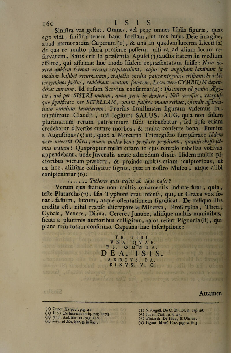 i6o ISIS Siniftra vas geftat. Omnes, vel pene omnes Xfidis figurae, quas ego vidi, finiftra tenent hanc fitellam, ut tres hujus Deae imagines apud memoratum Cuperum(x), & una in quadam lucerna Liceti (2) de qua re multo plura proferre poffem, nifi ea ad alium locum re- fervarem. Satis erit in praefentia Apulei (3) audoritatem in medium afferre, qui affirmat hoc modo Ifidem repraefentatam fuiffe: Nam de¬ xtra quidem ferebat areum crepitaculum, cujus per angufam laminam in modum balthei recurvatam, trajeSla media pauca virgula > crifpante brachio tergeminos jaSlus, reddebant acutum fo nor em. Lava vero CYMBIUM depen¬ debat aureum. Id ipfum Servius confirmat (4): Ifis autem eft genius JEgy- pti, qui per SISTRI motum, quod gerit in dextra , Nili accejfus, recejjuf- que fignificat: per SITELLAM, quam finiftra manu retinet, oftendit ajfluen- tiam omnium lacunarum. Prorfus fimillimam figuram videmus in_> numifmate Claudii , ubi legitur: SALUS* AUG. quia non folum plurimarum rerum patrocinium Ifidi tribuebatur , fed ipfa etiam credebatur diverfos curare morbos, & multa conferre bona. Etenim s. Auguftinus (5)ait, quod a Mercurio Trimegiftio fumpferat: Ifidem vero uxorem Ofiris, quam multa bona praflare propitiam, quantis obejfefci- mus iratam \ Quapropter multi etiam in ejus templo tabellas votivas appendebant, unde Juvenalis acute admodum dixit, Ifidem multis pi- doribus vidum praebere, & proinde multis etiam fculptoribus, ut ex hoc, aliifque colligitur fignis, quae in noftro Mufeo, atque alibi confpiciuntur (6): .TiSlores quis nefeit ab Ifide pafei ? Verum ejus ftatuae non multis ornamentis indutae fiint, quia, tefte Plutarcho (7), Ifis Typhoni erat infenfa, qui, ut Groeca vox fo- nat, faftum, luxum, atque oftentationem fignificat. De reliquo Ifis credita eft, nihil reapfe diferepare a Minerva, Profcrpina, Theti, Cybele, Venere, Diana, Cerere, Junone, aliifque multis numinibus, ficuti a plurimis audoribus colligitur, quos refert Pignoria(8), qui plane rem totam confirmat Capuana hac inferiptione: TE. TIBI. V N A . QJT A E . ES. OMNIA. D E A. I S I S. A R R I V S. B A. B I N V S. V. C, Attamen (1) Cuper. Harpocr. pag. 45. (2) Licet. De lucernis antiq. pag. 1175. C?) Apul. ibid. libr. xi.pag. 240. (4) *Serv. ad JEn, libr. 8. in fine . (S) S. Auguft. De C. D. libr. 8. cap. 26. (O Juven. Stat. 12. v. 28. (7) Plutarch De Ifide, & Ofiride.