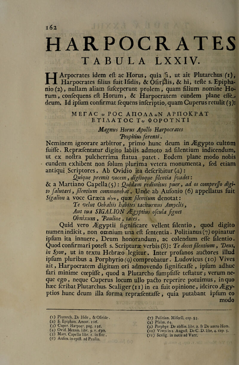 162 HARPOCRATES TABULA LXXIV. HArpocrates idem eft ac Horus, quia ti, ut ait Plutarchus (i), Harpocrates filius fuitlfidis> & Ofir$is, & hi, tefte s. Epipha- nio (2), nullam aliam fufceperunt prolem, quam filium nomine Ho- fum, confequens eft Horum, & Harpocratem eundem plane dfe_> deum, Id ipfum confirmat fequens infcriptio, quam Cuperus retulit (3); METAC w POC AnOAA.N APIIOKPAT ETIAATOC Ta, 0>OPOTNT1 Magnus Horus Apollo Harpocrates 'Propitius ferenti. Neminem ignorare arbitror, primo hunc deum in ^Egypto culttim fuifte. Repraefentatur digito labiis admoto ad filentium indicendum, ut ex noftra pulcherrima ftatua patet, Eodem plane modo nobis • eundem exhibent non folum plurima vetera monumenta, fed etiam antiqui Scriptores, Ab Ovidio ita defcribitur(4): Quique premit vocem, digitoque flentia fvadet: & a Martiano Capella(5): Quidam redimitus puer, ad os comprejjo digU to falutari, flentium commonebat, Unde ab Aufonio (6) appellatus fuit Sigalion a voce Graeca dy*, quae flentium denotat: Te vel ut Oebaliis habites taciturnus Amyclis, Aut tua SIGALION JEgyptius ofcula fignet Obnixum , Tauline, taces. Quid vero ^Egyptii fignificare vellent filentio , quod digito numen indicit, non omnium una eft fententia. Politianus (7) opinatur ipfum ita innuere, Deum honorandum, ac colendum effe filentio. Quod confirmari poteft s. Scripturae verbis (8): Te decet flentium, Teus, in Syon9 ut in textu Hebraeo legitur. Inter profanos audores illud ipfum pluribus a Porphyrio(9)comprobatur. Ludovicus (10) Vives ait, Harpocratem digitum ori admovendo fignificaffe , ipfum adhuc fari minime coepiffe, quod a Plutarcho fumpfifte teftatur verum ne¬ que ego, neque Cuperus locum ullo pado reperire potuimus, in quo haec fcribat Plutarchus. Scaliger (11) in ea fuit opinione, idcirco Aigy- ptios hunc deum illa forma repraefentaffe, quia putabant ipfum eo modo (O Plutarch.De Ifide, &Ofiride. (2) S. Epiphan. Aneor. io<5\ O) Cuper. Havpocr. pag. i s&. (+.) Ovid. Metam, libr. 9. v. 690. (O Aufon. in epift. ad Paulin. (7) Politian. Mifcell, cap. 8 3- (S) Pfalm. (54. (9) Porphyr. De abftin. libr. 2. & De antro Hom. (10) Vives in s. Augufl. DeC. D. libr. 4, cap. s,