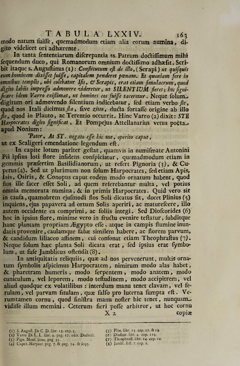 modo natum fuifle, quemadmodum etiam alia eorum numina , di¬ gito videlicet ori adhaerente. In tanta fententiarum diferepantia ss. Patrum do&iflimum mihi, fequendum duco, qui Romanorum omnium dodiflimo adhaefit. Scri¬ bit itaque s. Augullinus (1): Conflitutum ejl de illo9{ Ser api) ut quifquis eum hominem dixiffet juiffe, capitalem penderet poenam. Et quoniam fere in omnibus templis y ubi colebatur Ifis9 & Serapis, erat etiam fimulacrum9quod digito labiis imprejfo admonere videretur, ut SILENTIVM fieret; hocfigni- ficare idem Varro exijiimat, ut homines eos fuiffe taceretur. Neque folumL* digitum ori admovendo filentium indicebatur, fed etiam verbo fle* quod nos Itali dicimus Jla9 five zitto, duda fortaffe origine ab illo Jle9 quod in Plauto, ac Terentio occurrit. Hinc Varro (2) dixit: STE Harpocrates digno fignificat ♦ Et Pompejus Attellanarius vetus poeta~» apud Nonium: cPater% At ST. negato effe hic me9 operito caput, ut ex Scaligeri emendatione legendum eft. In capite lotum pariter geftat, quamvis in numifmate Antonini Pii ipfius loti flore infidens confpiciatur, quemadmodum etiam in gemmis praefertim Basilidianorum, ut refert Pignoria (3), & Cu- perus(4). Sed ut plurimum non folum Harpocrates, fed etiam Apis* Isis, Osiris, & Conopus caput eodem modo ornatum habent, quod flos ille facer eflet Soli, ad quem referebantur multa, vel potius omnia memorata numina, & in primis Harpocrates. Quid vero sit in caufa, quamobrem ejufmodi flos Soli dicatus fit, docet Plinius (5) inquiens, ejus papavera ad ortum Solis aperiri, ac maturefeere, illo autem occidente ea comprimi, ac foliis integi. Sed Diofcorides (6) hoc in ipsius flore, minime vero in frudu evenire teflatur, fubditque hanc plantam propriam iEgypto efle, atque in campis flumine inun¬ datis provenire, caulamque fabae similem habere, ac florem parvum, & candidum liliaceo affinem, cui confonat etiam Theophraftus (7). Neque folum haec planta Soli dicata erat, fed ipsius erat fymbo* lum , ut fufe Jamblicus offendit (8). In antiquitatis reliquiis, quae ad nos pervenerunt, multis orna¬ tum fymbolis afpicimus Harpocratem, nimirum modo alas habet, & pharetram humeris , modo ferpentem, modo anatem, modo cuniculum, vel leporem, modo teftudinem, modo accipitrem, vel aliud quodque ex volatilibus : interdum manu tenet clavam, vel fe¬ rulam, vel parvam fitulam, quae falfo pro lucerna fumpta eft. Ve- rumtamen cornu, quod finiftra manu nofter hic tenet, nunquam-» vidifle illum memini. Ceterum fieri poffe arbitror, ut hoc cornu X 2 copiae (1) S. Auguft. DeC.D. libr. is* cap. $. (S) Plin. libr. i ?. cap. 17. & 1 8 (2) Varro DcL.L. libr. 4. pag. 17. edit. Dudreft. (<5) Diofcor. libr. 4. cap. 114. ($) Pign. Menf. Iliae, pag 3?. (7) Theophraft. libr. 14. cap. 10. (4) Cuper. Harpocr. pag. 7. & pag. S4* & feqq. £s) Jambl. ledt. 7. cap. 2.