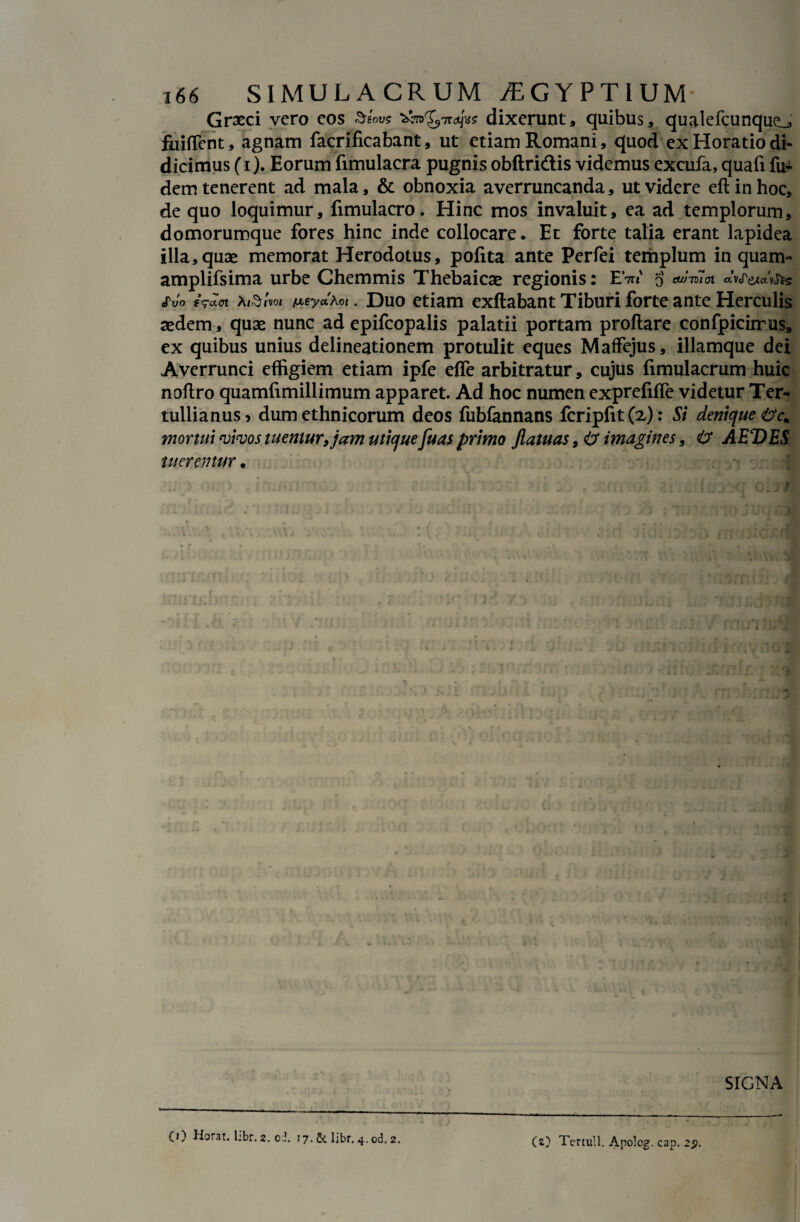 Graeci vero eos Seou* >^0^7rajvs dixerunt, quibus, qualefcunque_, fuiffent, agnam facrificabant, ut etiam Romani, quod ex Horatio di¬ dicimus (1). Eorum fimulacra pugnis obftridis videmus excufa, quafi fu- dem tenerent ad mala, & obnoxia averruncanda, ut videre eft in hoc, de quo loquimur, fimulacro. Hinc mos invaluit, ea ad templorum, domorumque fores hinc inde collocare. Et forte talia erant lapidea illa,quae memorat Herodotus, pofita ante Perfei templum in quam- amplifsima urbe Chemmis Thebaicae regionis: EV 5' cuJidoi avjWv&s Svo eq-aci xi&im /meyaAot. Duo etiam exftabant Tiburi forte ante Herculis aedem, quae nunc ad epifcopalis palatii portam proflare confpicirrus, ex quibus unius delineationem protulit eques Maffejus, illamque dei Averrunci effigiem etiam ipfe effe arbitratur, cujus fimulacrum huic noflro quamfimillimum apparet. Ad hoc numen exprefiffe videtur Ter¬ tullianus? dum ethnicorum deos fubfannans fcripfit(z): Si denique mortui vivos tuemur, jam utique [uas primo flatu as, & imagines, & AEVES tuerentur «, r - . : : . V;;. - ^ • i ifl miLj SIGNA (1) Horat. libr. 2. oi. 17. & libr. 4.od. 2. CO Tertull.Apolog.cap.25>.