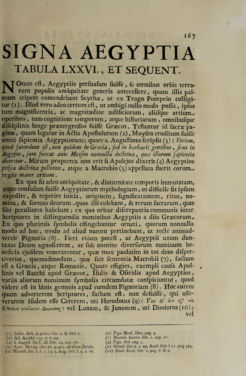 SIGNA AEGYPTIA TABULA LXXVI., ET SEQUENT Otum eft, Aegyptiis perfuafum fuifte, fe omnibus orbis terra- 1 rum populis antiquitate generis antecellere , quam illis pal¬ mam eripere contendebant Scythae, ut ex Trogo Pompeio colligi¬ tur (i). Illud vero adeo certum eft, ut ambigi nullo modo poflit, ipfos tum magnificentia, ac magnitudine aedificiorum, aliifque artium-, operibus, tum cognitione temporum, atque hiftoriarum, omnibufque difciplinis longe praetergreflos fuifte Graecos. Teftantur id facnepa¬ ginae , quum legatur in Adis Apoftolorum (x), Moyfen eruditum fuifte omni fapientia Aegyptiorum; quares. Auguftinusfcripfit (3): Verum, quod falendum ejl, non quidem in Graecia, fed in barbaris gentibus, Jicut in Aegypto , jam fuerat ante Moyfen nonnulla doBrina , qua illorum fapientia diceretur. Mirum propterea non erit fi Apulejus dixerit (4) Aegyptios prifea dottrina pollentes, atque a Macrobio (5) appellata fuerit eorum., regio mater artium, Ex quo fit adeo antiquitate, & diuturnitate temporis immutatam, atque confufam fuifte Aegyptiorum mythologiam, ut difficile fit ipfam expedire, & reperire initia, originem, fignificationem, ritus, no¬ mina, & formas deorum ,quos illi colebant, & rerum facrarum, quas fibi peculiares habebant; ex quo oritur diferepantiacommunis inter Scriptores in diftinguendis numinibus Aegyptiis a diis Graecorum. Ex quo plurimis fymbolis effingebantur ornati, quorum nonnulla modo ad hoc, modo ad aliud numen pertinebant, ut rede animad¬ vertit Pignoria (6). Fieri etiam poteft , ut Aegyptii unum dun- taxat Deum agnofeerent, ac fub nomine diverforum numinum be¬ neficia ejufdem venerarentur, quae mox paulatim in tot deos difper- tiverint, quemadmodum, quae fuit fententia Macrobii (7), fadum eft a Graecis, atque Romanis. Quare effigies, exempli caufa Apol- „ linis vel Bacchi apud Graecos, Ifidis & Ofiridis apud Aegyptios, variis aliorum numinum fymbolis circumdatae confpiciuntur, quod videre eft in binis gemmis apud eumdemPignoriam (8). Hocautem quum adverterent Scriptores, fadum eft> non defuifle, qui affe- verarent Ifidem effe Cererem, uti Herodotus (9): rW eV» Kp ™ E'mwv -yA^oo-av A vel Lunam, &: Junonem» uti Diodorus (10); vel (i) Juftin, Hifl. in prine, libr. i. &: libri 2, (3) Aft. Apoftol. cap. 7. v.22. (j) S. Augufl. De C. D. libr. 1 g. cap. 37. (4) Apul. Metam, libr. xi. p.gtfs. ad ufum Delph, (5) Pign. Menf. Iliae, pag. §. (7) Macrob. Saturn. libr. 1. cap. 17. (S) Pign. ibid. pag. 3. (p) Herod. libr.2. n. 5p. Apul. ibid. 1. x 1. pag 364,