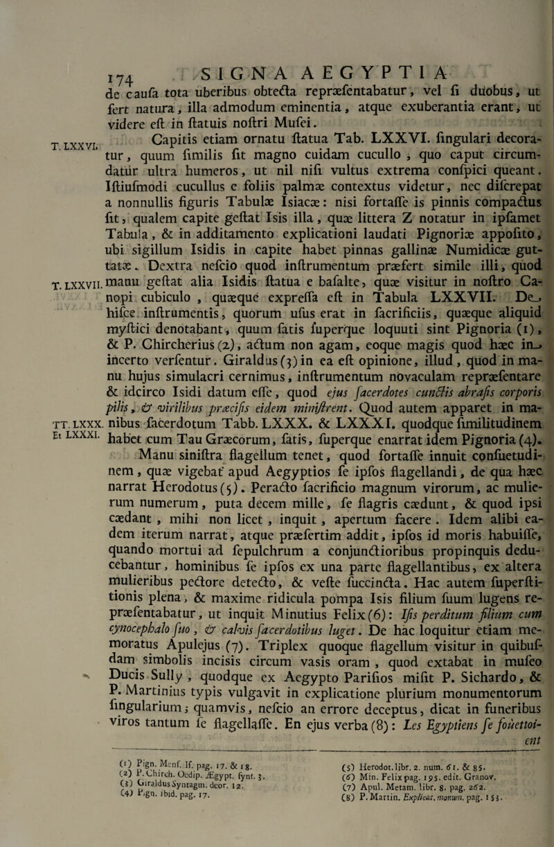 de caufa tota uberibus obteda repraefentabatur, vel fi diiobus, ut fert natura, illa admodum eminentia, atque exuberantia erant, ut videre eft in ftatuis noftri Mufei. t lxxvi Capitis etiam ornatu ftatua Tab. LXXVI. fingulari decora¬ tur, quum fimilis fit magno cuidam cucullo , quo caput circum¬ datur ultra humeros, ut nil nifi vultus extrema confpici queant. Iftiufmodi cucullus e foliis palmae contextus videtur, nec difcrepat a nonnullis figuris Tabulae Isiacae: nisi fortafle is pinnis compadus fit, qualem capite geftat Isis illa, quae littera Z notatur in ipfamet Tabula, & in additamento explicationi laudati Pignoriae appofito, ubi sigillum Isidis in capite habet pinnas gallinae Numidicae gut¬ tatae . Dextra nefcio quod inftrumentum praefert simile illi, quod T. lxxvii. manu geftat alia Isidis ftatua e bafalte, quae visitur in noftro Ca¬ nopi cubiculo , quaeque exprelfa eft in Tabula LXXVII. De_, hifce inftrumentis, quorum ufus erat in facrificiis, quaeque aliquid myftici denotabant, quum fatis iuperque loquuti sint Pignoria (i), & P. Chircherius(z), adum non agam, eoque magis quod haec in-» incerto verfentur. Giraldus(3)in ea eft opinione, illud, quod in ma¬ nu hujus simulacri cernimus, inftrumentum novaculam repraefentare & idcirco Isidi datum efle, quod ejus facerdotes cunSlis abrafis corporis pilis, <& virilibus prxcifis eidem minijlrent. Quod autem apparet in ma- tt.lxxx. nibus facerdotum Tabb. LXXX. & LXXXI. quodque fimilitudinem Et lxxxi. habct cum Tau Graecorum, fatis, fuperque enarrat idem Pignoria (4). Manu siniftra flagellum tenet, quod fortaffe innuit confuetudi- nem, quae vigebat' apud Aegyptios fe ipfos flagellandi, de qua haec narrat Herodotus(5). Perado facrificio magnum virorum, ac mulie¬ rum numerum, puta decem mille, fe flagris caedunt, & quod ipsi caedant , mihi non licet , inquit, apertum facere . Idem alibi ea¬ dem iterum narrat, atque praefertim addit, ipfos id moris habuifle, quando mortui ad fepulchrum a conjundioribus propinquis dedu¬ cebantur , hominibus fe ipfos ex una parte flagellantibus, ex altera mulieribus pedore detedo, & vefte fuccinda. Hac autem fuperfti- tionis plena, & maxime ridicula pompa Isis filium fuum lugens re- proefentabatur, ut inquit Minutius Felix (6): Ifis perditum filium cum cynocephalo fuo , <£> calvis [acerdotibus luget. De hac loquitur etiam me¬ moratus Apulejus (7). Triplex quoque flagellum visitur in quibuf- dam^ simbolis incisis circum vasis oram , quod extabat in muleo * Ducis Sully , quodque ex Aegypto Parifios mifit P. Sichardo, & P. Martinius typis vulgavit in explicatione plurium monumentorum Angulariumj quamvis, nefcio an errore deceptus, dicat in funeribus viros tantum fe flagellafle. En ejus verba (8): Les Egyptiens fe fouettoi- _ '! • ent (O Pign. Menf. If. pag. 17. & ig. (2) P. Chirch. Oedip. iEgypt. fynt. 3. (J) GiraldusSyntagm. deor. 12. C4J Pjgn. Jbid. pag. 17. (s) Herodot.libr. 2. num. 61. & 85- (5) Min. Felix pag. ips. edit. Granov. (7) Apul. Metam, libr. 8. pag. 252. (8) P. Martin. Explicat, monum. pag. 1 sj.