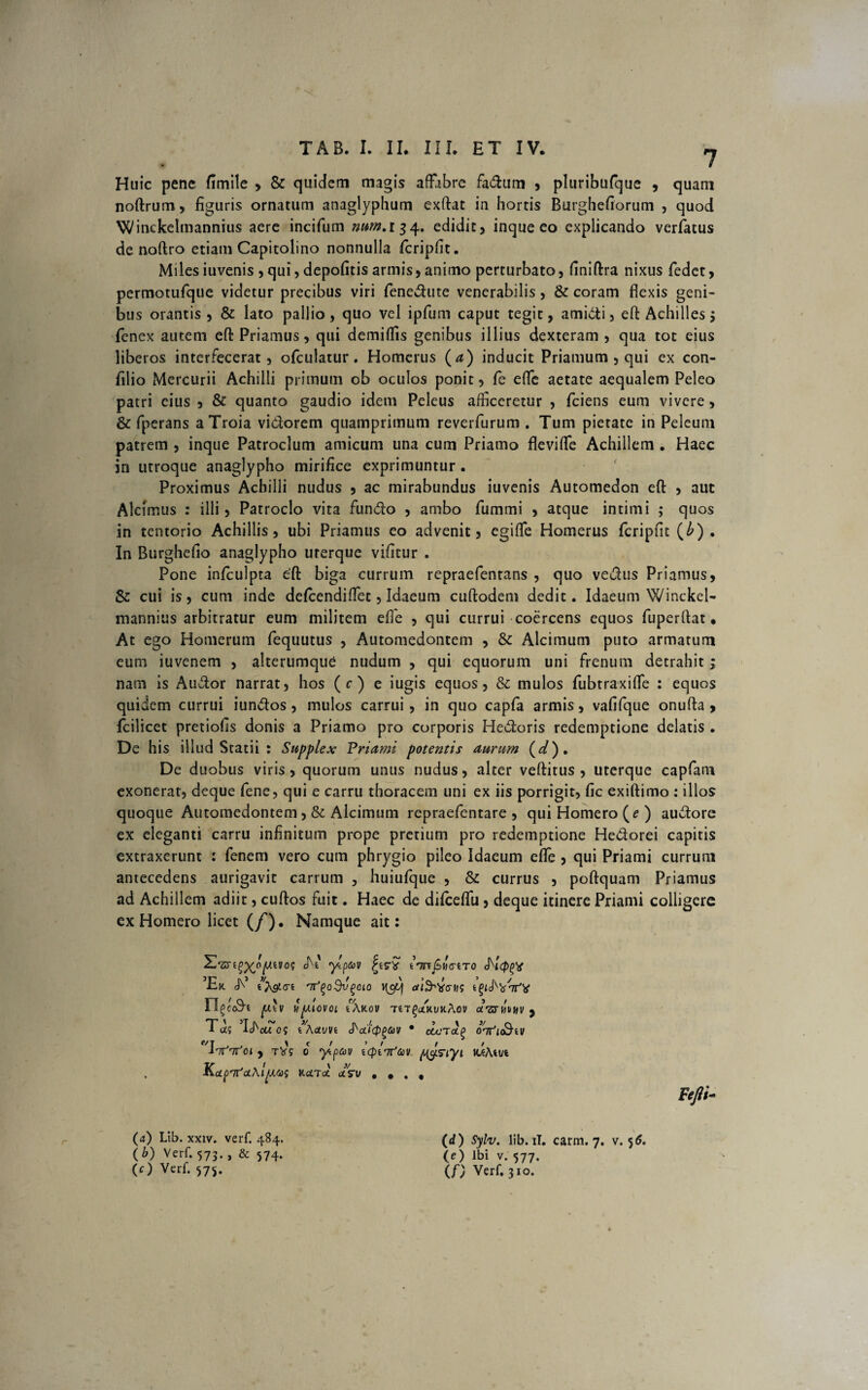 7 Huic pene fimile > & quidem magis affabre fadum , pluribufque , quam noftrum, figuris ornatum anaglyphum exftat in hortis Btirghefiorum , quod Winckelmannius aere incifum num.ii 4. edidit > inque eo explicando verfatus de noftro etiam Capitolino nonnulla fcripfit. Milesiuvenis,qui,depofitis armis,animo perturbato, (iniftra nixus fedet, permotufque videtur precibus viri fenedute venerabilis , & coram flexis geni¬ bus orantis , & lato pallio, quo vel ipfum caput tegit, amidi, eft Achilles > fenex autem eft Priamus, qui demiffis genibus illius dexteram , qua tot eius liberos interfecerat, ofctilatur. Homerus (<?) inducit Priamum , qui ex con- filio Mercurii Achilli primum ob oculos ponit, fe efte aetate aequalem Peleo patri eius , & quanto gaudio idem Peleus afficeretur , fciens eum vivere, & fperans a Troia vidforem quamprimum reverfurum . Tum pietate in Peleum patrem , inque Patroclum amicum una cum Priamo flevifte Achillem . Haec in utroque anaglypho mirifice exprimuntur. Proximus Achilli nudus , ac mirabundus iuvenis Automedon eft , aut Alcimus : illi, Patroclo vita fundo , ambo fummi , atque intimi ; quos in tentorio Achillis, ubi Priamus eo advenit, egiffe Homerus fcripfit (b) . In Burghefio anaglypho urerque vifitur . Pone in/culpta e'ft biga currum repraefentans , quo vedus Priamus, & cui is, cum inde defeendiffet, Idaeum cuftodem dedit. Idaeum Winckel- mannius arbitratur eum militem effe , qui currui coercens equos fuperftat • At ego Homerum fequutus , Automedontem , & Alcimum puto armatum eum iuvenem , alterumque nudum , qui equorum uni frenum detrahit; nam is Audor narrat, hos (r) e iugis equos, & mulos fubtraxiffe : equos quidem currui iundos , mulos carrui , in quo capfa armis, vafifque onufta , fcilicet pretiofis donis a Priamo pro corporis Hedoris redemptione delatis . De his illud Statii : Supplex Priami potentis aurum (d). De duobus viris, quorum unus nudus, alter veftitus , uterque capfam exonerat, deque fene, qui e carru thoracem uni ex iis porrigit, fic exiftimo : illos quoque Automedontem, & Alcimum repraefentare , qui Homero (? ) audore ex eleganti carru infinitum prope pretium pro redemptione Hedorei capitis extraxerunt : fenem vero cum phrygio pileo Idaeum efte , qui Priami currum antecedens aurigavit carrum , huiufque , & currus , poftquam Priamus ad Achillem adiit, cuftos fuit. Haec de difceffu, deque itinere Priami colligere ex Homero licet (/). Namque ait: ^-‘5rt£X°Vtvo? ^ ‘)*Pa,v f45”* <^t<p(>x 5Er 'nJ(>o$t'(>cio \\otf n^code p.'\l itp.LOVOl l\KOV T£T^(iKt/KAOV CTSTWblfV , Td$ Ij^ou 0? i\uWi J^cJ'(p(>6)V * dcTtXQ Olfu&iV Tnftfoi y tVs 0 ylpav uplifav pgsiyi uiAm KcLprnJoL\lp.W KcLTaC ctSV , , , , Fefti- r (a) Lib. xxiv. verf. 484. (b) Verf. 573. , & 574. (O Verf. 575. (d ) Sylv. lib. ii. carm. 7. v. 5 6. \e) Ibi v. 577. Verf. 310.