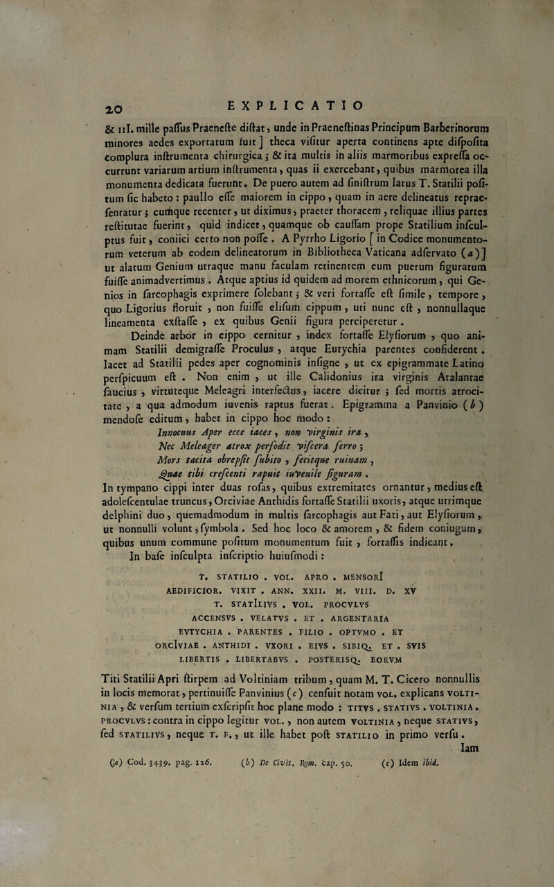 x0 EXPLICATIO & iiI. mille pafliis Praenefte diftat, unde in Praeneftinas Principum Barberinorum minores aedes exportatum fuit ] theca vifitur aperta continens apte difpofita tomplura inftrumenta chirurgica ,* & ita multis in aliis marmoribus exprefla oc¬ currunt variarum artium inftrumenta, quas ii exercebant, quibus marniorea illa monumenta dedicata fuerunt. De puero autem ad finiftrum latus T. Statilii poli¬ tum fic habeto : paullo efie maiorem in cippo, quam in aere delineatus reprae- fentatur; curtique recenter, ut diximus, praeter thoracem , reliquae illius partes reftitutae fuerint, quid indicet, quamque ob cauflam prope Statilium infcul- ptus fuit, coniici certo non polle . A Pyrrho Ligorio [ in Codice monumento¬ rum veterum ab eodem delineatorum in Bibliotheca Vaticana adfervato (a)] ut alatum Genium utraque manu faculam retinentem eum puerum figuratum fuifle animadvertimus . Atque aptius id quidem ad morem ethnicorum, qui Ge¬ nios in farcophagis exprimere folebant ; & veri fortafle eft fimile, tempore , quo Ligorius floruit , non fuifle elifum cippum , uti nunc eft , nonnullaque lineamenta exftafle , ex quibus Genii figura perciperetur. Deinde arbor in cippo cernitur , index fortafle Eiyfiorum , quo ani¬ mam Statilii dcmigralfe Proculus , atque Eurychia parentes confiderent . Iacet ad Statilii pedes aper cognominis infigne , ut ex epigrammate Latino perfpicuum eft . Non enim , ut ille Calidonius ira virginis Atalantae faucius , virtuteque Meleagri interfectus, iacere dicitur ; fed mortis atroci¬ tate , a qua admodum iuvenis raptus fuerat. Epigramma a Panvinio (b ) mendofe editum, habet in cippo hoc modo : Innocuus Aper ecce iaces, non Virginis ira, , Nec Meleager atrox perfodit Trifera ferro $ Mors tacita obrepft fubito , fecitque ruinam , Jgaae tibi crefcenti rapuit tuyenile figuram . In tympano cippi inter duas rofas, quibus extremitates ornantur, medius eft adolefcentulae truncus, Orci viae Anthidis fortafle Statilii uxoris, atque utrimque delphini duo, quemadmodum in multis farcophagis aut Fati, aut Eiyfiorum, ut nonnulli volunt ,fymbola . Sed hoc loco & amorem , & fidem coniugum, quibus unum commune politum monumentum fuit , fortaflis indicant. In bale infculpta infcriptio huiufmodi: T. STATILIO . VOL. APRO . MENSORI AEDIFICIOR. VIXIT . ANN. XXII. M. VIII. D. XV T. STAtIlIVS . VOL. PROCVLVS ACCENSVS . VELATVS . ET . ARGENTARIA EVTYCHIA . PARENTES . FILIO . OPTVMO . ET ORclviAE . ANTHIDI . VXORI . EIVS . SIBIQ. ET . SVIS LIBERTIS , LIBERTABVS . POSTERIS^. EORV.M Titi Statilii Apri ftirpem ad Voltiniam tribum , quam M. T. Cicero nonnullis in locis memorat, pertinuifle Panvinius (c) cenfuit notam vol. explicans volti- nia , & verfum tertium exfcripfic hoc plane modo : titvs . stativs . voltinia . procvlvs : contra in cippo legitur vol. , non autem voltinia , neque stativs , fed statilivs, neque t. f. , ut ille habet poft statilio in primo verfu. lam (;<*) Cod. 3439. pag. 126. (b) De Civit. Bgm. cap. 50. (c) Idem ibid.