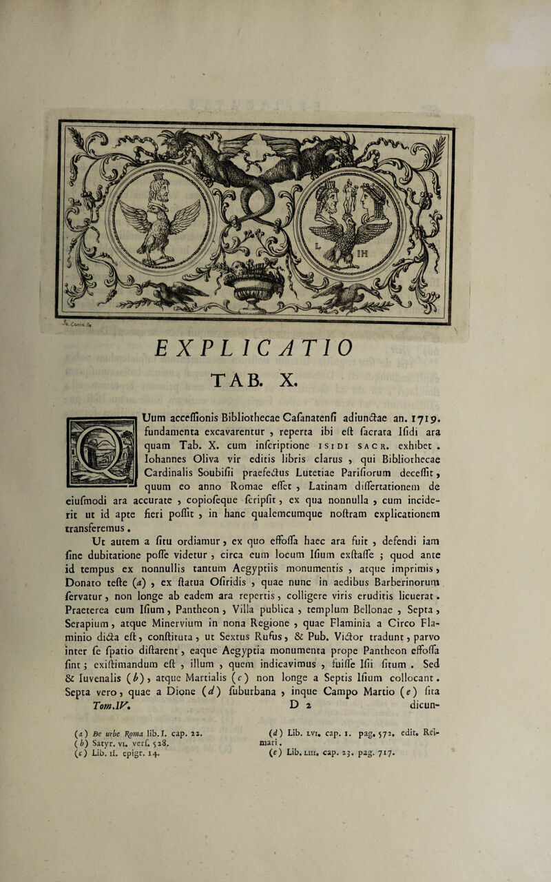 EXPL 1C ATIO TAB. X. Uum acceflionis Bibliothecae Cafanatenf! adiunctae an. 1719. fundamenta excavarentur , reperta ibi efl: facrata Ifidi ara quam Tab. X. cum infcriptione isidi sacr. exhibet. Iohannes Oliva vir editis libris clarus , qui Bibliothecae Cardinalis Soubifii praefedus Lutetiae Pariliorum deceffit, quum eo anno Romae eflet , Latinam diflfertationem de eiufmodi ara accurate 5 copiofeque fcripfit, ex qua nonnulla > cum incide¬ rit ut id apte fieri poflit > in hanc qualemcumque noftram explicationem transferemus. Ut autem a fitu ordiamur > ex quo effofla haec ara fuit , defendi iam fine dubitatione pofle videtur , circa eum locum Ifium exftafle 3 quod ante id tempus ex nonnullis tantum Aegyptiis monumentis , atque imprimis, Donato tefte (a) , ex ftatua Ofiridis , quae nunc in aedibus Barberinorum fervatur, non longe ab eadem ara repertis, colligere viris eruditis licuerat. Praeterea cum Ifium, Pantheon 5 Villa publica 5 templum Bellonae , Septa , Serapium, atque Minervium in nona Regione , quae Flaminia a Circo Fla¬ minio di&a eft, conftituta , ut Sextus Rufus> & Pub. Vi&or tradunt, parvo inter fe fpatio diftarent > eaque Aegyptia monumenta prope Pantheon effoffa fint3 exiftimandum efl; , illum , quem indicavimus , fu i fle Ifii fitum . Sed &; Iuvenalis (£)> atque Martialis (e) non longe a Septis Ifium collocant. Septa vero 5 quae a Dione (d) fuburbana > inque Campo Martio (e) fita Tom.lF* D 2 dicun- (a) Bc urbe T\oma lib.I. cap. 23. (d) Lib. lvi, cap. 1. pag. 572, edit. Rei- ( b) Satyr. vi. verf. 528, mari.