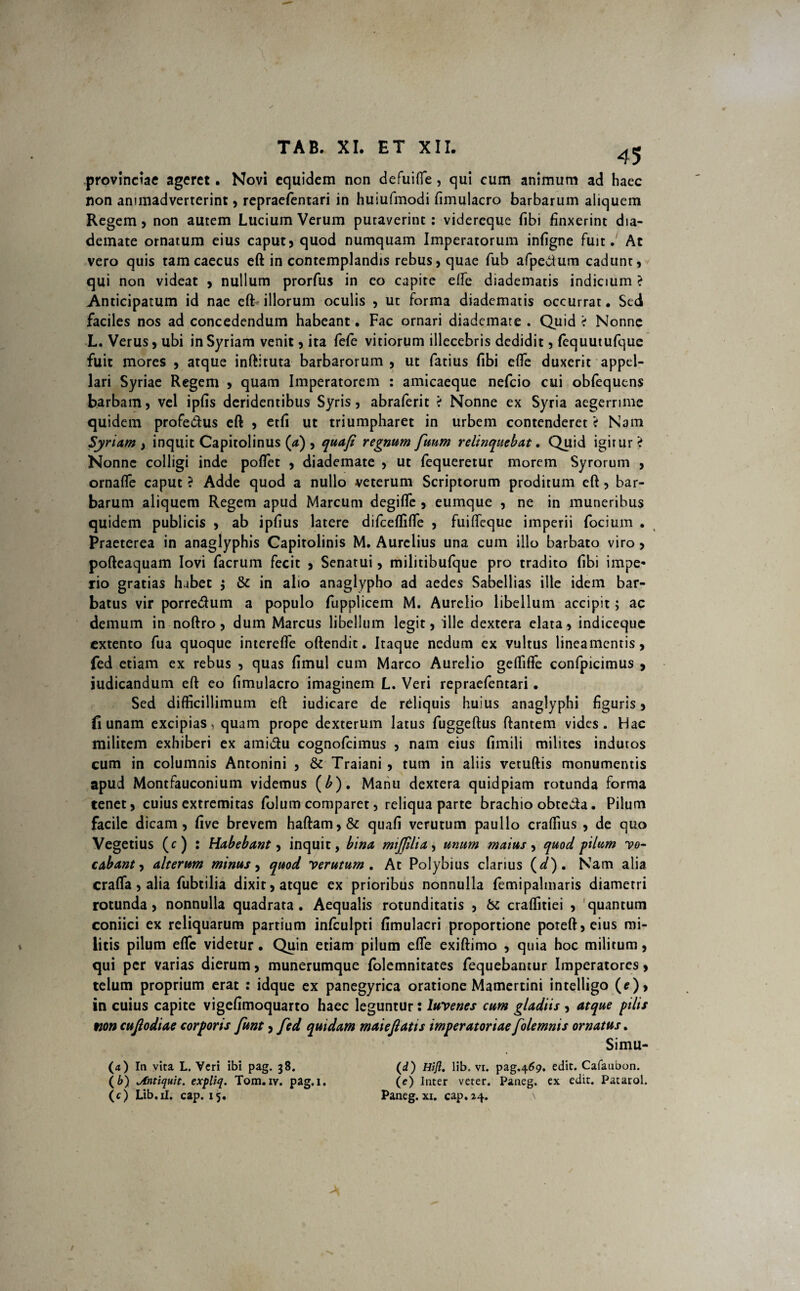 provinciae ageret. Novi equidem non defuifle, qui cum animum ad haec non animadverterint, repraefentari in huiufmodi fimulacro barbarum aliquem Regem5 non autem Lucium Verum putaverint: videreque fibi finxerint dia¬ demate ornatum eius caput3 quod numquam Imperatorum infigne fuit. Ac vero quis tam caecus eft in contemplandis rebus, quae fub afpedum cadunt) qui non videat > nullum prorfus in eo capite effe diadematis indicium > Anticipatum id nae eft illorum oculis , ut forma diadematis occurrat. Sed faciles nos ad concedendum habeant. Fac ornari diademate . Quid < Nonne L. Verus) ubi in Syriam venit , ita fefe vitiorum illecebris dedidit 5 fequutufque fuit mores , atque inftituta barbarorum , ut fatius fibi efte duxerit appel¬ lari Syriae Regem , quam Imperatorem : amicaeque nefeio cui obfequtns barbam 5 vel ipfis deridentibus Syris , abraferit > Nonne ex Syria aegerrime quidem profe&us eft , etfi ut triumpharet in urbem contenderet V Nam Syriam , inquit Capitolinus (a) 5 quafi regnum fuum relinquebat. Quid igitur > Nonne colligi inde poflet , diademate , ut fequeretur morem Syrorum , ornafte caput ? Adde quod a nullo veterum Scriptorum proditum eft , bar¬ barum aliquem Regem apud Marcum degifle , eumque , ne in muneribus quidem publicis , ab ipfius latere difceflifte 5 fuifleque imperii focium . Praeterea in anaglyphis Capitolinis M. Aurelius una cum illo barbato viro , pofteaquam Iovi facrum fecit > Senatui , militibufque pro tradito fibi impe¬ rio gratias habet $ & in alio anaglypho ad aedes Sabellias ille idem bar¬ batus vir porre&um a populo fupplicem M. Aurelio libellum accipit; ac demum in noftro, dum Marcus libellum legit) ille dextera elata) indiceque extento fua quoque interefle oftendit. Itaque nedum ex vultus lineamentis, fed etiam ex rebus , quas fimul cum Marco Aurelio geflifle confpicimus , iudicandum eft eo fimulacro imaginem L. Veri repraefentari. Sed difficillimum eft iudicare de reliquis huius anaglyphi figuris, fi unam excipias, quam prope dexterum latus fuggeftus ftantem vides. Hac militem exhiberi ex ami&u cognofcimus , nam eius fimili milites indutos cum in columnis Antonini 5 & Traiani , tum in aliis vetuftis monumentis apud Montfauconium videmus (b). Manu dextera quidpiam rotunda forma tenet) cuius extremitas folum comparet, reliqua parte brachio obteda. Pilum facile dicam, five brevem haftam,& quafi verutum paullo craftius , de quo Vegetius (c) : Habebant, inquit, bina miffilia, unum maius, quod pilum 'vo¬ cabant, alterum minus, quod 'verutum. At Polybius clarius (*/). Nam alia crafla, alia fubtilia dixit, atque ex prioribus nonnulla femipalmaris diametri rotunda, nonnulla quadrata . Aequalis rotunditatis , & craffitiei , quantum coniici ex reliquarum partium infculpti fimulacri proportione poreft,eius mi¬ litis pilum efte videtur. Quin etiam pilum efte exiftimo , quia hoc militum, qui per varias dierum, munerumque folemnitates fequebantur Imperatores, telum proprium erat : idque ex panegyrica oratione Mamertini intelligo (f), in cuius capite vigefimoquarto haec leguntur: Iuvenes cum gladiis , atque pilis non cufiodiae corporis funt, fed quidam maiefiatis imperatoriae folemnis ornatus. Simu- (d) Hifi. lib, vi. pag.469. edit. Cafaubon. (e) Inter veter. Paneg. ex edit. Patarol. Paneg. xi. cap. 24. (a) In vita L. Veri ibi pag. 38. (b) <Antiquit. expliq. Tom.iv. pag.i. (c) Lib.il. cap. 15.