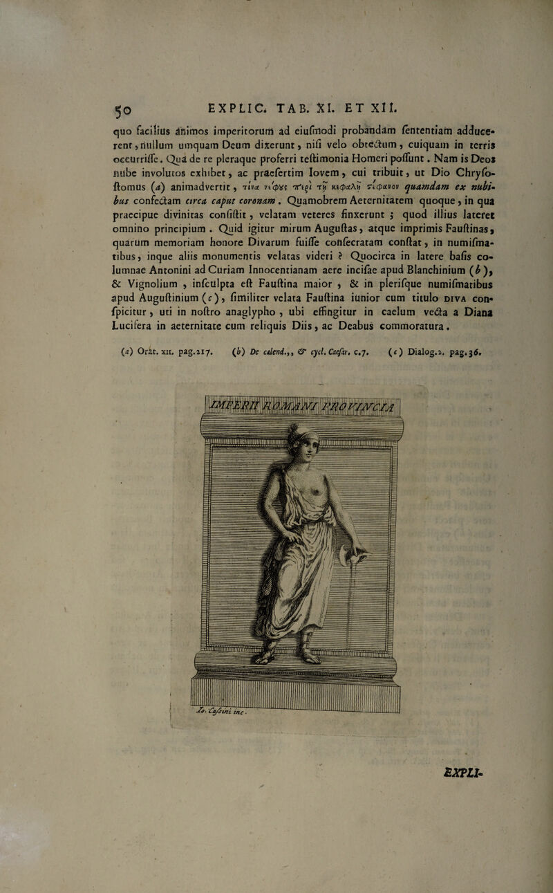 \ \ V 50 EXPLIC. TAB. XI. ET XII. quo facilius animos imperitorum ad eiufmodi probandam lententiam adduce¬ rent, nullum umquam Deum dixerunt, nili velo obtedum, cuiquam in terris occurrifle. Qua de re pleraque proferri teftimonia Homeri poliunt. Nam is Deos nube involutos exhibet, ac praefertim Iovem, cui tribuit , ut Dio Chrylo- ftomus (a) animadvertit, riva v/qvs rnti^i t? Kt$a\y> ncpavov quamdam ex nubi- bus confe&am circa caput coronam . Quamobrcm Aeternitatem quoque , in qua praecipue divinitas conliftit, velatam veteres finxerunt ,* quod illius lateret omnino principium. Quid igitur mirum Auguftas, atque imprimis Fauftinasi quarum memoriam honore Divarum fuifle confecratam conftat , in numifma- tibus, inque aliis monumentis velatas videri ? Quocirca in latere bafis co¬ lumnae Antonini ad Curiam Innocentianam aere incifae apud Blanchinium (£), & Vignolium , infculpta eft Fauftina maior , & in plerifque numifmatibus apud Auguftinium (c), fimiliter velata Fauftina iunior cum titulo diva con- fpicitur 5 uti in noftro anaglypho , ubi effingitur in caelum ve<fta a Diana Lucifera in aeternitate cum reliquis Diis, ac Deabus commoratura. (a) Orat. xii. pag.217. (&) De alend& cycl.Caefar. c.7. (c) Dialog.i. pag.36. ZXPLU r 1