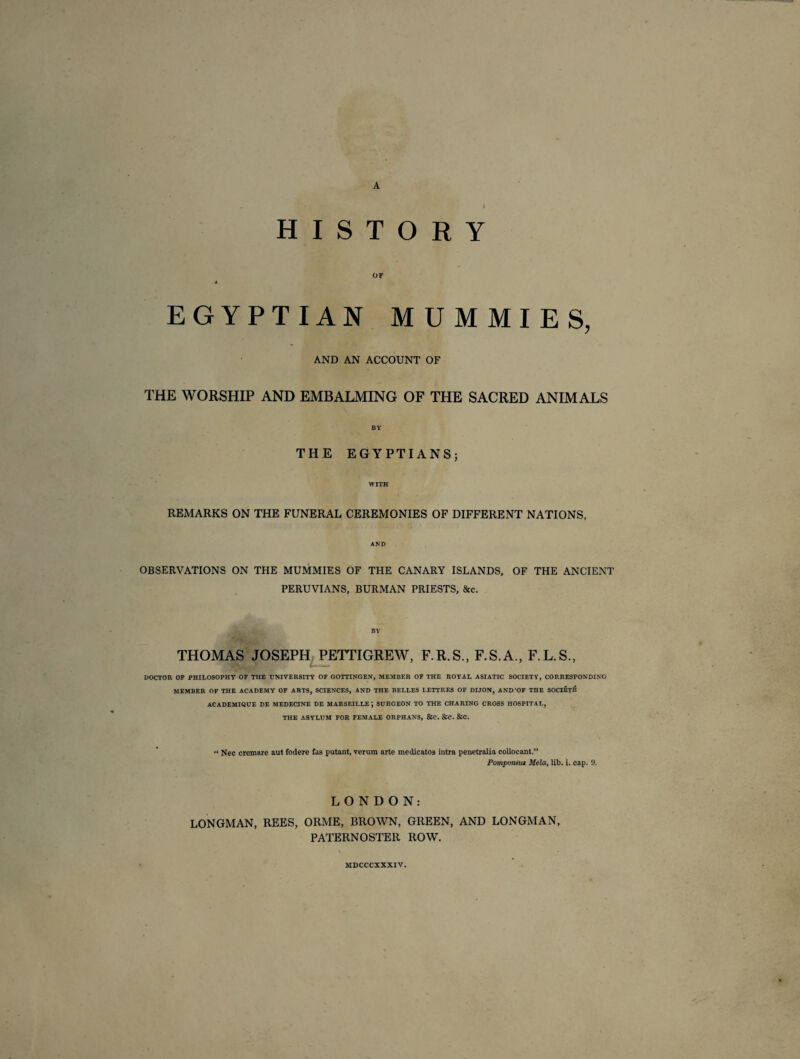 A HISTORY OF « EGYPTIAN MUMMIES, AND AN ACCOUNT OF THE WORSHIP AND EMBALMING OF THE SACRED ANIMALS BY THE EGYPTIANS; WITH REMARKS ON THE FUNERAL CEREMONIES OF DIFFERENT NATIONS, AND OBSERVATIONS ON THE MUMMIES OF THE CANARY ISLANDS, OF THE ANCIENT PERUVIANS, BURMAN PRIESTS, &c. BY THOMAS JOSEPH PETTIGREW, F.R.S., F.S.A., F.L.S., DOCTOR OF PHILOSOPHY OF THE UNIVERSITY OF GOTTINGEN, MEMBER OF THE ROYAL ASIATIC SOCIETY, CORRESPONDING MEMBER OF THE ACADEMY OF ARTS, SCIENCES, AND THE BELLES LETTRES OF DIJON, AND'OF THE SOCIETB ACADEMIQUE DE MEDECINE DE MARSEILLE ; SURGEON TO THE CHARING CROSS HOSPITAL, THE ASYLUM FOR FEMALE ORPHANS, &C. &C. &C. “ Nec cremare aut fodere fas putant, verum arte medicatos intra penetralia colloeant.” Pomponitu Mela, lib. i. cap. 9. LONDON: LONGMAN, REES, ORME, BROWN, GREEN, AND LONGMAN, PATERNOSTER ROW. MDCCCXXXIV.