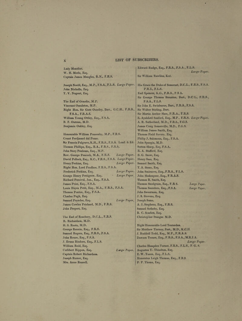 Lady Montfort. W. H. Merle, Esq. Captain James Mangles, R.N., F.R.S. Edward Rudge, Esq., F.R.S., F.S.A., F.L.S. Large Paper. Sir William Rawlins, Knt. Joseph Neeld, Esq., M.P., F.S.A., F.L.S. Large Paper. John Nicholls, Esq. T. V. Nugent, Esq. The Earl of Ormelie, M.P. Viscount Ossulston, M.P. Right Hon. Sir Gore Ouseley, Bart., G.C.H., F.R.S., F.S.A., F.R.A.S. William Young Ottley, Esq., F.S.A. B. F. Outram, M.D. Benjamin Oakley, Esq. Honourable William Ponsonby, M.P., F.R.S. Count Ferdinand dal Pozzo. Sir Francis Palgrave, K.H., F.R.S., F.S.A. Lond. & Ed. Thomas Phillips, Esq., R.A., F.R.S., F.S.A. John Story Penleaze, Esq., M.P. Rev. George Peacock, M.A., F.R.S. Large Paper. David Pollock, Esq., K.C., F.R.S., F.S.A. Large Paper. Henry Perkins, Esq. Large Paper. Right Hon. Lord Prudhoe, F.R.S., F.S.A. Frederick Perkins, Esq. Large Paper. George Henry Pettigrew', Esq. Large Papert Richard Percival, Jun., Esq., F.S.A. James Prior, Esq., F.S.A. Louis Hayes Petit, Esq., M.A., F.R.S., F.S.A. Thomas Ponton, Esq., F.S.A. Charles Pugh, Esq. Samuel Poynder, Esq. Large Paper, James Cowles Prichard, M.D., F.R.S. John Propert, Esq. The Earl of Rosebery, D.C.L., F.R.S. R. Richardson, M.D. H. S. Roots, M.D. George Rennie, Esq., F.R.S. Samuel Rogers, Esq., F.R.S., F.S.A. John Rouse, Esq., F.S.A. J. Evans Riadore, Esq., F.L.S. William Reid, Esq. Cuthbert Rippon, Esq. Large Paper. Captain Robert Richardson. Joseph Rumer, Esq. Mrs. Anne Russell. His Grace the Duke of Somerset, D.C.L., F.R.S., F.S.A. P.R.I., F.L.S. Earl Spencer, K.G., F.R.S., F.S A. .Sir George Thomas Staunton, Bart., D.C.L., F.R.S., F.S.A., F.L.S. Sir John E. Swinburne, Bart., F.R.S., F.S.A. Sir Walter Stirling, Bart. Sir Martin Archer Shee, P.R.A., F.R.S. E. Ayshford Sanford, Esq., M.P., F.R.S. Large Paper. A. R. Sutherland, M.D., F.R.S., F.G.S. James Craig Somerville, M.D., F.G.S. William James Smith, Esq. Thomas Field Savory, Esq. Philip J. Salomons, Esq., F.S.A. John Spurgin, M.D. Sutton Sharp, Esq. F.S.A. R. A. Stafford, Esq. B. G. Snow, Esq. Henry Sass, Esq. Samuel Smith, Esq. T. A. Stone, Esq. John Smirnove, Esq., F.R.S., F.L.S. John Shakespear, Esq., F.R.A.S. Thomas R. Smith, Esq. Thomas Snodgrass, Esq., F.R S. Large Paper. Thomas Saunders, Esq., F.S.A. Large Paper. John Sweatman, Esq. J. S. Stevens, Esq. Joseph Sams. A. J. Stephens, Esq., F.R.S. Samuel Sotheby, Esq. R. C. Scarlett, Esq. Christopher Stanger. M.D. Right Honourable Lord Tenterden. , Sir Matthew Tierney, Bart., M.D., K.C.IL J. Ruddell Todd, Esq., M.P., F.R.A.S. Dawson Turner, Esq., F.R.S., F.S.A., M.R.I.A. Large Paper. Charles Hampden Turner, F.R.S., F.L.S., F. G. S. Augustus U. Thiselton, Esq. E. W. Tuson, Esq., F.L.S. Honoratus Leigh Thomas, Esq., F.R.S. P. P. Thoms, Esq.