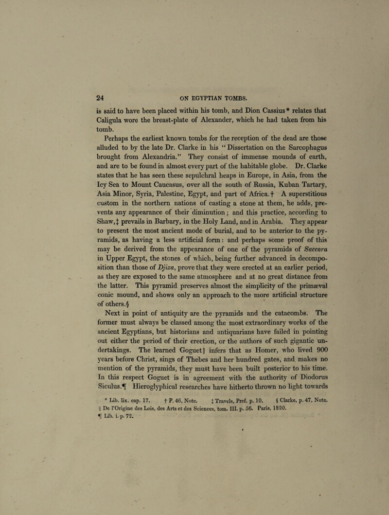 is said to have been placed within his tomb, and Dion Cassius* relates that Caligula wore the breast-plate of Alexander, which he had taken from his tomb. Perhaps the earliest known tombs for the reception of the dead are those alluded to by the late Dr. Clarke in his “ Dissertation on the Sarcophagus brought from Alexandria.” They consist of immense mounds of earth, and are to be found in almost every part of the habitable globe. Dr. Clarke states that he has seen these sepulchral heaps in Europe, in Asia, from the Icy Sea to Mount Caucasus, over all the south of Russia, Kuban Tartary, Asia Minor, Syria, Palestine, Egypt, and part of Africa, f A superstitious custom in the northern nations of casting a stone at them, he adds, pre¬ vents any appearance of their diminution; and this practice, according to Shaw, X prevails in Barbary, in the Holy Land, and in Arabia. They appear to present the most ancient mode of burial, and to be anterior to the py¬ ramids, as having a less artificial form: and perhaps some proof of this may be derived from the appearance of one of the pyramids of Saccara in Upper Egypt, the stones of which, being further advanced in decompo¬ sition than those of Djiza, prove that they were erected at an earlier period, as they are exposed to the same atmosphere and at no great distance from the latter. This pyramid preserves almost the simplicity of the primaeval conic mound, and shows only an approach to the more artificial structure of others.§ Next in point of antiquity are the pyramids and the catacombs. The former must always be classed among the most extraordinary works of the ancient Egyptians, but historians and antiquarians have failed in pointing out either the period of their erection, or the authors of such gigantic un¬ dertakings. The learned Goguet|| infers that as Homer, who lived 900 years before Christ, sings of Thebes and her hundred gates, and makes no mention of the pyramids, they must have been built posterior to his time. In this respect Goguet is in agreement with the authority of Diodorus Siculus.Hieroglyphical researches have hitherto thrown no light towards * Lib. lix. cap. 17. + P. 46, Note. \ Travels, Pref. p. 10. § Clarke, p. 47, Note. II De l’Origine des Lois, des Arts et des Sciences, tom. III. p. 56. Paris, 1820. Lib. i. p. 72.