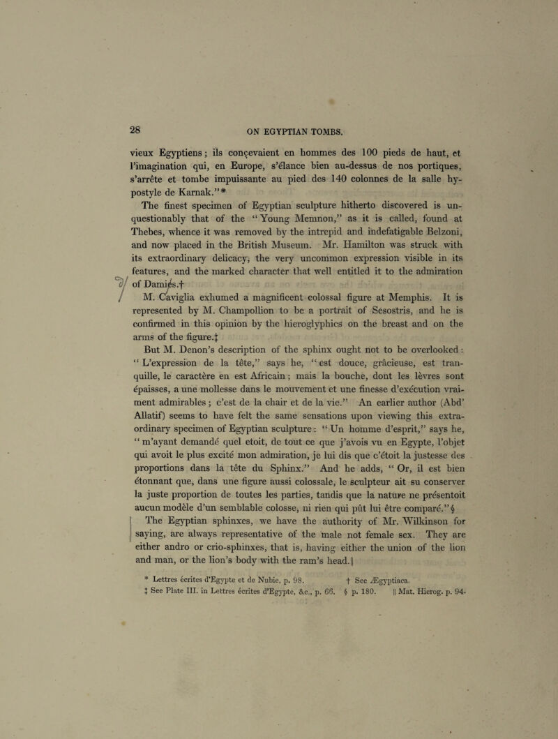 vieux Egyptiens; ils con^evaient en hommes des 100 pieds de haut, et rimagination qui, en Europe, s’elance bien au-dessus de nos portiques, s’arr£te et tombe impuissante au pied des 140 colonnes de la salle hy- postyle de Karnak.”* The finest specimen of Egyptian sculpture hitherto discovered is un¬ questionably that of the “ Young Memnon,” as it is called, found at Thebes, whence it was removed by the intrepid and indefatigable Belzoni, and now placed in the British Museum. Mr. Hamilton was struck with its extraordinary delicacy, the very uncommon expression visible in its features, and the marked character that well entitled it to the admiration of Damies.f , M. Caviglia exhumed a magnificent colossal figure at Memphis. It is represented by M. Champollion to be a portrait of Sesostris, and he is confirmed in this opinion by the hieroglyphics on the breast and on the arms of the figure 4 But M. Denon’s description of the sphinx ought not to be overlooked: “ L’expression de la tete,” says he, “ est douce, gracieuse, est tran- quille, le caractere en est Africain; mais la bouche, dont les levres sont epaisses, a une mollesse dans le mouvement et une finesse d’execution vrai- ment admirables ; c’est de la chair et de la vie.” An earlier author (Abd’ Allatif) seems to have felt the same sensations upon viewing this extra¬ ordinary specimen of Egyptian sculpture : “ Un homme d’esprit,” says he, “ m’ayant demande quel etoit, de tout ce que j’avois vu en Egypte, l’objet qui avoit le plus excite mon admiration, je lui dis que c’etoit la justesse des proportions dans la tete du Sphinx.” And he adds, “ Or, il est bien etonnant que, dans une figure aussi colossale, le sculpteur ait su conserver la juste proportion de toutes les parties, tan dis que la nature ne presentoit aucun module d’un semblable colosse, ni rien qui put lui etre compare.” § The Egyptian sphinxes, we have the authority of Mr. Wilkinson for saying, are always representative of the male not female sex. They are either andro or crio-sphinxes, that is, having either the union of the lion and man, or the lion’s body with the ram’s head. || * Lettres ecrites d’Egypte et de Nubie, p. 98. + See /Egyptiaca + See Plate III. in Lettres ecrites d’Egypte, &c., p. 66. § p. 180. || Mat. Hierog. p. 94-