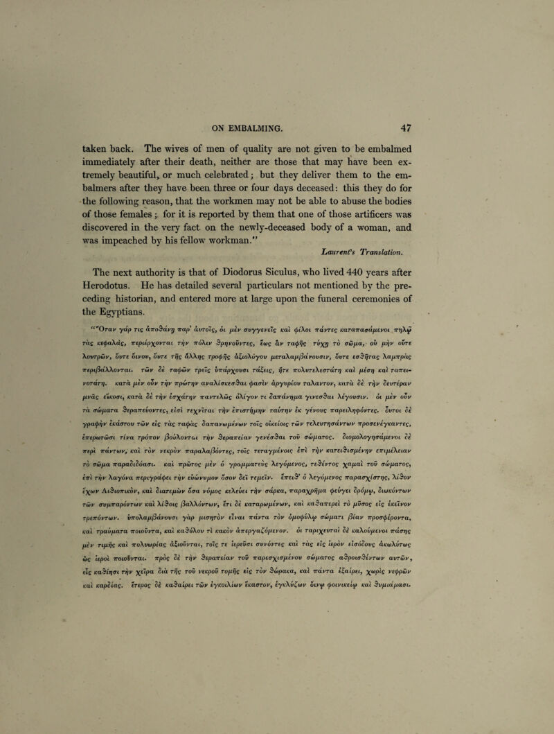 taken back. The wives of men of quality are not given to be embalmed % immediately after their death, neither are those that may have been ex¬ tremely beautiful,, or much celebrated; but they deliver them to the em- balmers after they have been three or four days deceased: this they do for the following reason, that the workmen may not be able to abuse the bodies of those females for it is reported by them that one of those artificers was discovered in the very fact on the newly-deceased body of a woman, and was impeached by his fellow workman.” Laurent’s Translation. The next authority is that of Diodorus Siculus, who lived 440 years after Herodotus. He has detailed several particulars not mentioned by the pre¬ ceding historian, and entered more at large upon the funeral ceremonies of the Egyptians. “Orciv yap rtg anoSavr) nap’ avroTg, ol pev crvyyeveig Kal cfiiXoi n dvr eg Karanaadpevoi irrjXcji rag KEipaXag, nEpupyovrai n)v ndXiv Sprivovvreg, ewg av ratprjg Tvy_t) to crwpa, oil pi)v ovre Xovrpwv, ovre oivov, ovre rijg uXXrjg rpocprjg a£coX6yov peraXap/Sdvovmv, ovre errSrjrag Xapnpdg wepiftdXXovrai. rwv fie racpwv rpeig vnapxpvoc rd^ecg, ijre TroXvreXefTrdrT] Kal pear] Kal ranei- vordri). Kara pev ovv rrfv npoirqv avaXiaKecrSat (Jiaalv dpyvplov raXavrov, Kara fie rrjv cevrepav pvag e'cKoac, Kara fie rr/v Eayarnv navreXwg oXLyov re fiarravqpa ytvecrBai Xiyovmv. 61 pev ovv rd crwpara Sepanevovreg, eitrl TEyyirai ri)v eTrurrriprjv ravrrjv ek yevovg 7rapecX^cpovreg. ovroi fie ypacfiriv EKaarov rwv elg rag racpag fiarravwpevwv roTg oiKeioig rwv reXevrj]advrwv npoaeveyKavreg, hrepwrwm rcva rponov fiouXovrac rrjv Sepaneiav yeveaSai rov awparog. C10poXoy rj crape vot fie nepl iravrwv, Kal rov veKpov napaXafiovreg, roig reraypevoiq enl rrjv Karec^tapevTfv eircpeXecav to awpa irapafiifioatTL. Kal npwrog pev 6 ypappareitg Xeyopevog, reSevroq \apal rov owparog, errl ri/v Xayova irepiypdtpei. n)v evwvvpov otrov fiei repeiv. tneiS’ 6 Xeyopevog irapatTyjLCTrpg, XiBov ejftov Ai&cottckov, Kal ficarepwv dtra vopog keXevei rj]v trdpKa, rrapa\prjpa cpevyec fipopto, ficwKovrwv rwv avprrapovrwv Kal XtSoig fiaXXovrwv, ere fie Karapwpevwv, Kal KaSanepel to pvrrog elg ekecvov rpETTovrwv. vnoXap(id.vovm yap pccrqrov elvai ndvra rov opocpvXw trwpan fiiav npoatyepovra, Kal rpavpara nocovvra, Kal KaSoXov rl KaKov direpya^opevov. oc rapi^evral fie KaXovpevoc rrd<jr)g piv rcpijg Kal noXvwpcag d^covvrai, roig re cepevac rrvvovreq Kcil rag elg cepov elaafiovg ctKwXvrwg wg iepol rroioVvrai. npog fie n)v ^epaire'cav rov napeaycapevov awparog aSpoioSevTwv avrwv, elg Ka&ti)<rc ri]v XElPa r*k T0E> VEKP°v roprjg elg rov Swpaica, Kal iravra e^acpei, \wplg vecppwv Kal Kapfiiag. trepog fie KaSalpei rwv eyKocXiwv eKaorov, eyKXv'Cwv ocvw cpocviKt'up Kal Svpidpacrc.