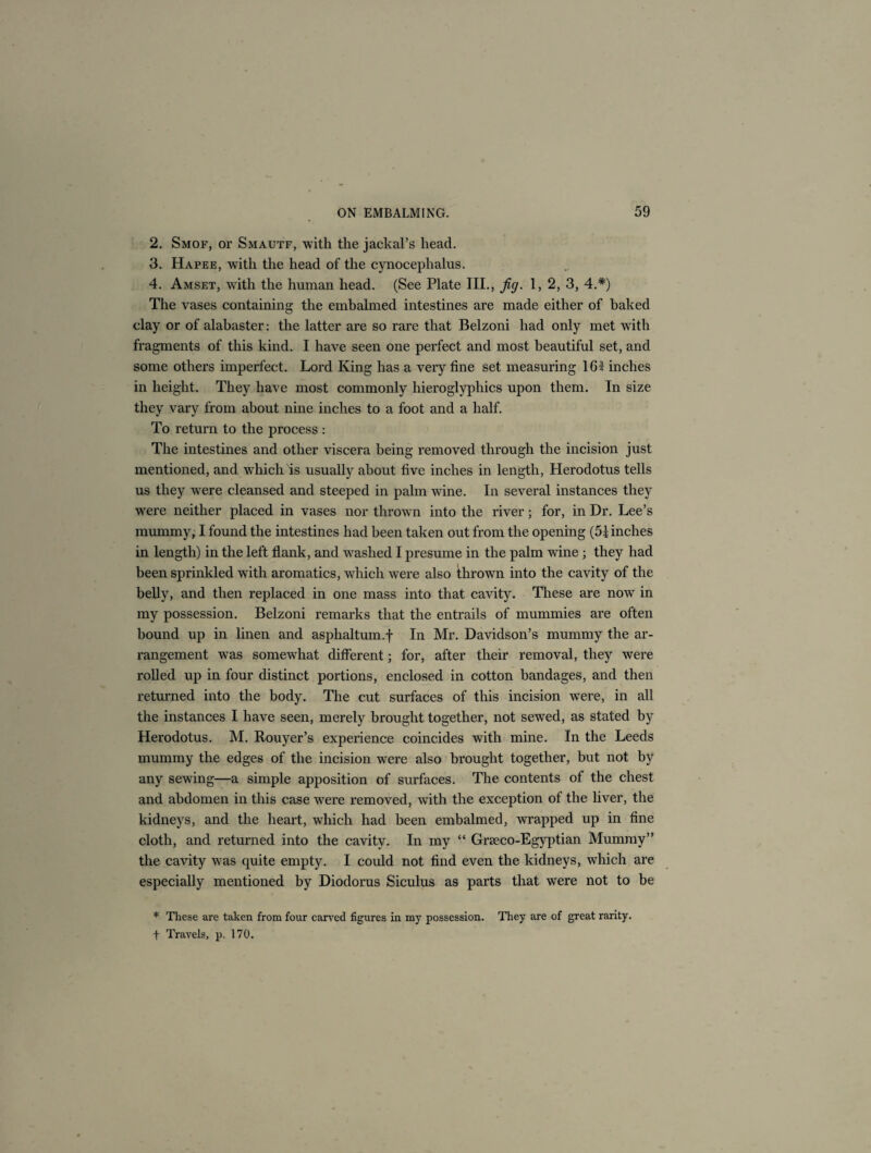 2. Smof, or Smautf, with the jackal’s head. 3. Hapee, with the head of the cynoceplialus. 4. Amset, with the human head. (See Plate III., fig. 1, 2, 3, 4.*) The vases containing the embalmed intestines are made either of baked clay or of alabaster: the latter are so rare that Belzoni had only met with fragments of this kind. I have seen one perfect and most beautiful set, and some others imperfect. Lord King has a very fine set measuring 161 inches in height. They have most commonly hieroglyphics upon them. In size they vary from about nine inches to a foot and a half. To return to the process : The intestines and other viscera being removed through the incision just mentioned, and which is usually about five inches in length, Herodotus tells us they were cleansed and steeped in palm wine. In several instances they were neither placed in vases nor thrown into the river; for, in Dr. Lee’s mummy, I found the intestines had been taken out from the opening (51 inches in length) in the left flank, and washed I presume in the palm wine ; they had been sprinkled with aromatics, which were also thrown into the cavity of the belly, and then replaced in one mass into that cavity. These are now in my possession. Belzoni remarks that the entrails of mummies are often hound up in linen and asphaltum.f In Mr. Davidson’s mummy the ar¬ rangement was somewhat different; for, after their removal, they were rolled up in four distinct portions, enclosed in cotton bandages, and then returned into the body. The cut surfaces of this incision were, in all the instances I have seen, merely brought together, not sewed, as stated by Herodotus. M. Rouyer’s experience coincides with mine. In the Leeds mummy the edges of the incision were also brought together, but not by any sewing—a simple apposition of surfaces. The contents of the chest and abdomen in this case were removed, with the exception of the liver, the kidneys, and the heart, which had been embalmed, wrapped up in fine cloth, and returned into the cavity. In my “ GrEeco-Egyptian Mummy” the cavity was quite empty. I could not find even the kidneys, which are especially mentioned by Diodorus Siculus as parts that were not to be * These are taken from four carved figures in my possession. They are of great rarity. f Travels, p. 170.