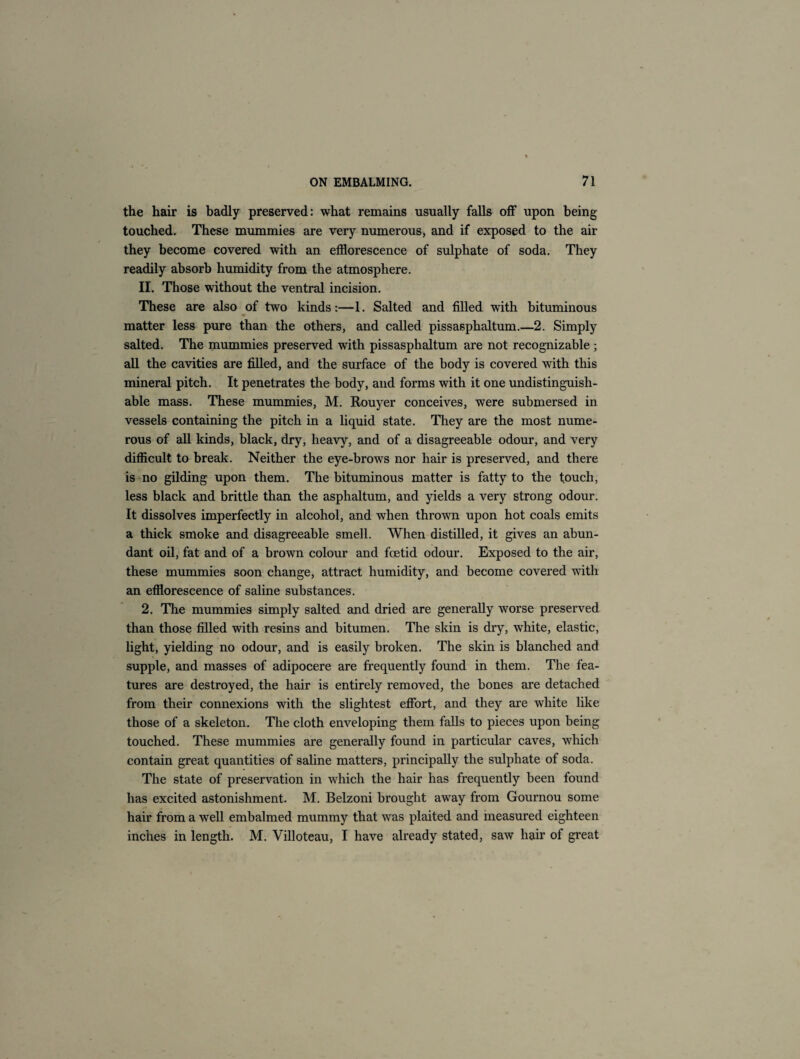 the hair is badly preserved: what remains usually falls off upon being touched. These mummies are very numerous, and if exposed to the air they become covered with an efflorescence of sulphate of soda. They readily absorb humidity from the atmosphere. II. Those without the ventral incision. These are also of two kinds:—1. Salted and filled with bituminous w matter less pure than the others, and called pissasphaltum.—2. Simply salted. The mummies preserved with pissasphaltum are not recognizable; all the cavities are filled, and the surface of the body is covered with this mineral pitch. It penetrates the body, and forms with it one undistinguish- able mass. These mummies, M. Rouyer conceives, were submersed in vessels containing the pitch in a liquid state. They are the most nume¬ rous of all kinds, black, dry, heavy, and of a disagreeable odour, and very difficult to break. Neither the eye-brows nor hair is preserved, and there is no gilding upon them. The bituminous matter is fatty to the touch, less black and brittle than the asphaltum, and yields a very strong odour. It dissolves imperfectly in alcohol, and when thrown upon hot coals emits a thick smoke and disagreeable smell. When distilled, it gives an abun¬ dant oil, fat and of a brown colour and foetid odour. Exposed to the air, these mummies soon change, attract humidity, and become covered with an efflorescence of saline substances. 2. The mummies simply salted and dried are generally worse preserved than those filled with resins and bitumen. The skin is dry, white, elastic, light, yielding no odour, and is easily broken. The skin is blanched and supple, and masses of adipocere are frequently found in them. The fea¬ tures are destroyed, the hair is entirely removed, the bones are detached from their connexions with the slightest effort, and they are white like those of a skeleton. The cloth enveloping them falls to pieces upon being touched. These mummies are generally found in particular caves, which contain great quantities of saline matters, principally the sulphate of soda. The state of preservation in which the hair has frequently been found has excited astonishment. M. Belzoni brought away from Gournou some hair from a well embalmed mummy that was plaited and measured eighteen inches in length. M. Villoteau, I have already stated, saw hair of great