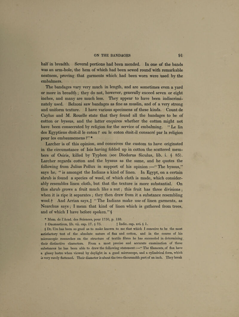 half in breadth. Several portions had been mended. In one of the bands was an arm-hole, the hem of which had been sewed round with remarkable neatness, proving that garments which had been worn were used by the embalmers. The bandages vary very much in length, and are sometimes even a yard or more in breadth ; they do not, however, generally exceed seven or eight inches, and many are much less. They appear to have been indiscrimi¬ nately used. Belzoni saw bandages as fine as muslin, and of a very strong and uniform texture. I have various specimens of these kinds. Count de Caylus and M. Rouelle state that they found all the bandages to be of cotton or byssus, and the latter enquires whether the cotton might not have been consecrated by religion for the service of embalming. “ Le lin des Egyptiens etoit-il le coton ? ou le coton etoit-il consacre par la religion pour les embaumemens ?”* Larcher is of this opinion, and conceives the custom to have originated in the circumstance of Isis having folded up in cotton the scattered mem¬ bers of Osiris, killed by Typhon (see Diodorus Siculus, lib. i. § 85). Larcher regards cotton and the byssus as the same, and he quotes the following from Julius Pollux in support of his opinion:—“The byssus,” says he, “ is amongst the Indians a kind of linen. In Egypt, on a certain shrub is found a species of wool, of which cloth is made, which consider¬ ably resembles linen cloth, but that the texture is more substantial. On this shrub grows a fruit much like a nut; this fruit has three divisions; when it is ripe it separates ; they then draw from it a substance resembling wool.f And Arrian says,\ “The Indians make use of linen garments, as Nearchus says; I mean that kind of linen which is gathered from trees, and of which I have before spoken.” $ * Mem. de l’Acad. des Sciences, pour 1750, p. 150. f Onomasticon, lib. vii. cap. 17. § 75. + Indie, cap. xvi. § 1. § Dr. Ure has been so good as to make known to me that which I conceive to be the most satisfactory test of the absolute nature of flax and cotton, and in the course of his microscopic researches on the structure of textile fibres he has succeeded in determining, their distinctive characters. From a most precise and accurate examination of these substances he has been able to draw the following statement:—“ The filaments, of flax have a glassy lustre when viewed by daylight in a good microscope, and a cylindrical form, which is very rarely flattened. Their diameter is about the two-thousandth part of an inch. They break