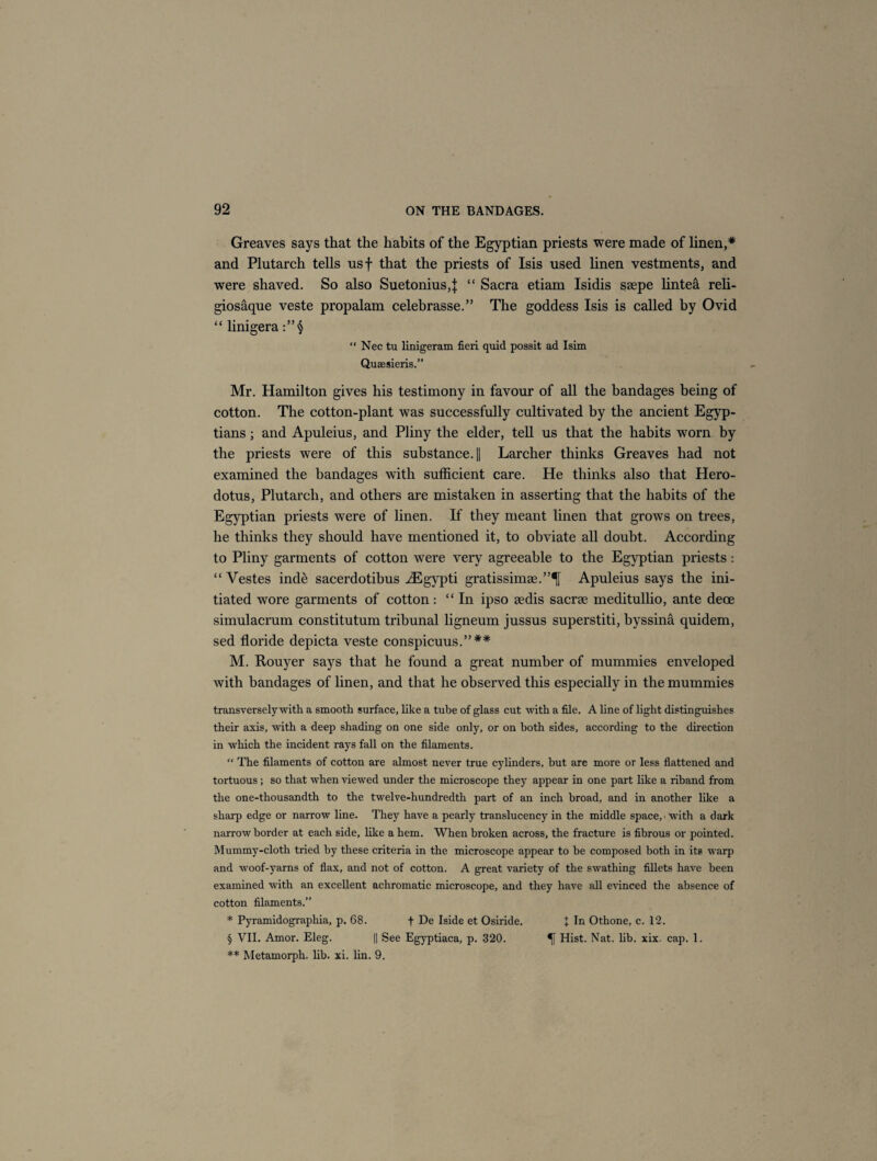 Greaves says that the habits of the Egyptian priests were made of linen,* and Plutarch tells usf that the priests of Isis used linen vestments, and were shaved. So also Suetonius,! “ Sacra etiam Isidis seepe lintea reli- giosaque veste propalam celebrasse.” The goddess Isis is called by Ovid “ linigera “ Nec tu linigeram fieri quid possit ad Isim Quaesieris.” Mr. Hamilton gives his testimony in favour of all the bandages being of cotton. The cotton-plant was successfully cultivated by the ancient Egyp¬ tians ; and Apuleius, and Pliny the elder, tell us that the habits worn by the priests were of this substance. || Larcher thinks Greaves had not examined the bandages with sufficient care. He thinks also that Hero¬ dotus, Plutarch, and others are mistaken in asserting that the habits of the Egyptian priests were of linen. If they meant linen that grows on trees, he thinks they should have mentioned it, to obviate all doubt. According to Pliny garments of cotton were very agreeable to the Egyptian priests: “Vestes ind& sacerdotibus iEgypti gratissimse.”^ Apuleius says the ini¬ tiated wore garments of cotton: “In ipso sedis sacrse meditullio, ante dece simulacrum constitutum tribunal ligneum jussus superstiti, byssina quidem, sed floride depicta veste conspicuus.”** M. Rouyer says that he found a great number of mummies enveloped with bandages of linen, and that he observed this especially in the mummies transversely with a smooth surface, like a tube of glass cut with a file. A line of light distinguishes their axis, with a deep shading on one side only, or on both sides, according to the direction in which the incident rays fall on the filaments. “ The filaments of cotton are almost never true cylinders, but are more or less flattened and tortuous; so that when viewed under the microscope they appear in one part like a riband from the one-thousandth to the twelve-hundredth part of an inch broad, and in another like a sharp edge or narrow line. They have a pearly translucency in the middle space,« with a dark narrow border at each side, like a hem. When broken across, the fracture is fibrous or pointed. Mummy-cloth tried by these criteria in the microscope appear to be composed both in its warp and woof-yarns of flax, and not of cotton. A great variety of the swathing fillets have been examined with an excellent achromatic microscope, and they have all evinced the absence of cotton filaments.” * Pyramidographia, p. 68. f De Iside et Osiride. + In Othone, c. 12. § VII. Amor. Eleg. || See Egyptiaca, p. 320. Hist. Nat. lib. xix. cap. 1. ** Metamorph. lib. xi. lin. 9.