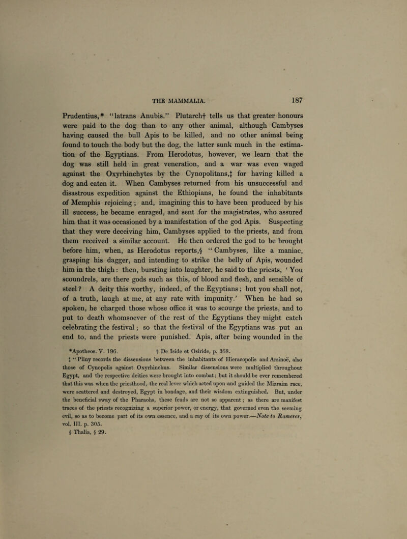 Prudentius, * “latrans Anubis.” Plutarchf tells us that greater honours were paid to the dog than to any other animal, although Cambyses having caused the bull Apis to be killed, and no other animal being found to touch the body but the dog, the latter sunk much in the estima¬ tion of the Egyptians. From Herodotus, however, we learn that the dog was still held in great veneration, and a war was even waged against the Oxyrhinchytes by the Cynopolitans,| for having killed a dog and eaten it. When Cambyses returned from his unsuccessful and disastrous expedition against the Ethiopians, he found the inhabitants of Memphis rejoicing ; and, imagining this to have been produced by his ill success, he became enraged, and sent for the magistrates, who assured him that it was occasioned by a manifestation of the god Apis. Suspecting that they were deceiving him, Cambyses applied to the priests, and from them received a similar account. He then ordered the god to be brought before him, when, as Herodotus reports,§ “ Cambyses, like a maniac, grasping his dagger, and intending to strike the belly of Apis, wounded him in the thigh: then, bursting into laughter, he said to the priests, ‘ You scoundrels, are there gods such as this, of blood and flesh, and sensible of steel ? A deity this worthy, indeed, of the Egyptians; but you shall not, of a truth, laugh at me, at any rate with impunity.’ When he had so spoken, he charged those whose office it was to scourge the priests, and to put to death whomsoever of the rest of the Egyptians they might catch celebrating the festival; so that the festival of the Egyptians was put an end to, and the priests were punished. Apis, after being wounded in the *Apotheos. V. 196. f De Iside et Osiride, p. 368. I “ Pliny records the dissensions between the inhabitants of Hieracopolis and Arsinoe, also those of Cynopolis against Oxyrhinchus. Similar dissensions were multiplied throughout Egypt, and the respective deities were brought into combat; but it should be ever remembered that this was when the priesthood, the real lever which acted upon and guided the Mizraim race, were scattered and destroyed, Egypt in bondage, and their wisdom extinguished. But, under the beneficial sway of the Pharaohs, these feuds are not so apparent; as there are manifest traces of the priests recognizing a superior power, or energy, that governed even the seeming evil, so as to become part of its own essence, and a ray of its own power.—Note to Rameses, vol. III. p. 305. 5 Thalia, § 29.