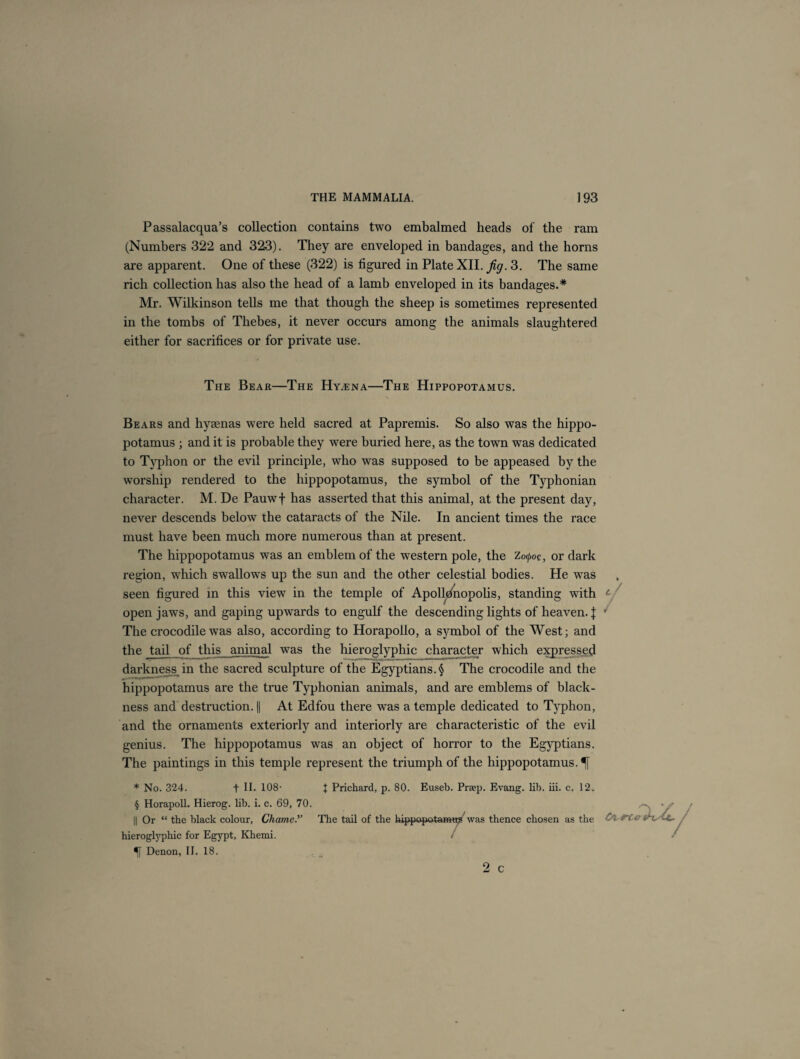 Passalacqua’s collection contains two embalmed heads of the ram (Numbers 322 and 323). They are enveloped in bandages, and the horns are apparent. One of these (322) is figured in Plate XII. jig. 3. The same rich collection has also the head of a lamb enveloped in its bandages.* Mr. Wilkinson tells me that though the sheep is sometimes represented in the tombs of Thebes, it never occurs among the animals slaughtered either for sacrifices or for private use. The Bear—The Hyaena—The Hippopotamus. Bears and hyaenas were held sacred at Papremis. So also was the hippo¬ potamus ; and it is probable they were buried here, as the town was dedicated to Typhon or the evil principle, who was supposed to be appeased by the worship rendered to the hippopotamus, the symbol of the Typhonian character. M. De Pauwf has asserted that this animal, at the present day, never descends below the cataracts of the Nile. In ancient times the race must have been much more numerous than at present. The hippopotamus was an emblem of the western pole, the Zo^oc, or dark region, wdiich swallows up the sun and the other celestial bodies. He was seen figured in this view in the temple of Apolldnopolis, standing with c/ open jaws, and gaping upwards to engulf the descending lights of heaven. J j The crocodile was also, according to Horapollo, a symbol of the West; and the tail of this animal was the hieroglyphic character which expressed darkness in the sacred sculpture of the Egyptians.§ The crocodile and the hippopotamus are the true Typhonian animals, and are emblems of black¬ ness and destruction. || At Edfou there was a temple dedicated to Typhon, and the ornaments exteriorly and interiorly are characteristic of the evil genius. The hippopotamus was an object of horror to the Egyptians. The paintings in this temple represent the triumph of the hippopotamus. % * No. 324. f II. 108- t Prichard, p. 80. Euseb. Prsep. Evang. lib. iii. c. 12. § Horapoll. Hierog. lib. i. c. 69, 70. || Or “ the black colour, Chame.” The tail of the hippopotami was thence chosen as the hieroglyphic for Egypt, Khemi. < Denon, II. 18. 2 c