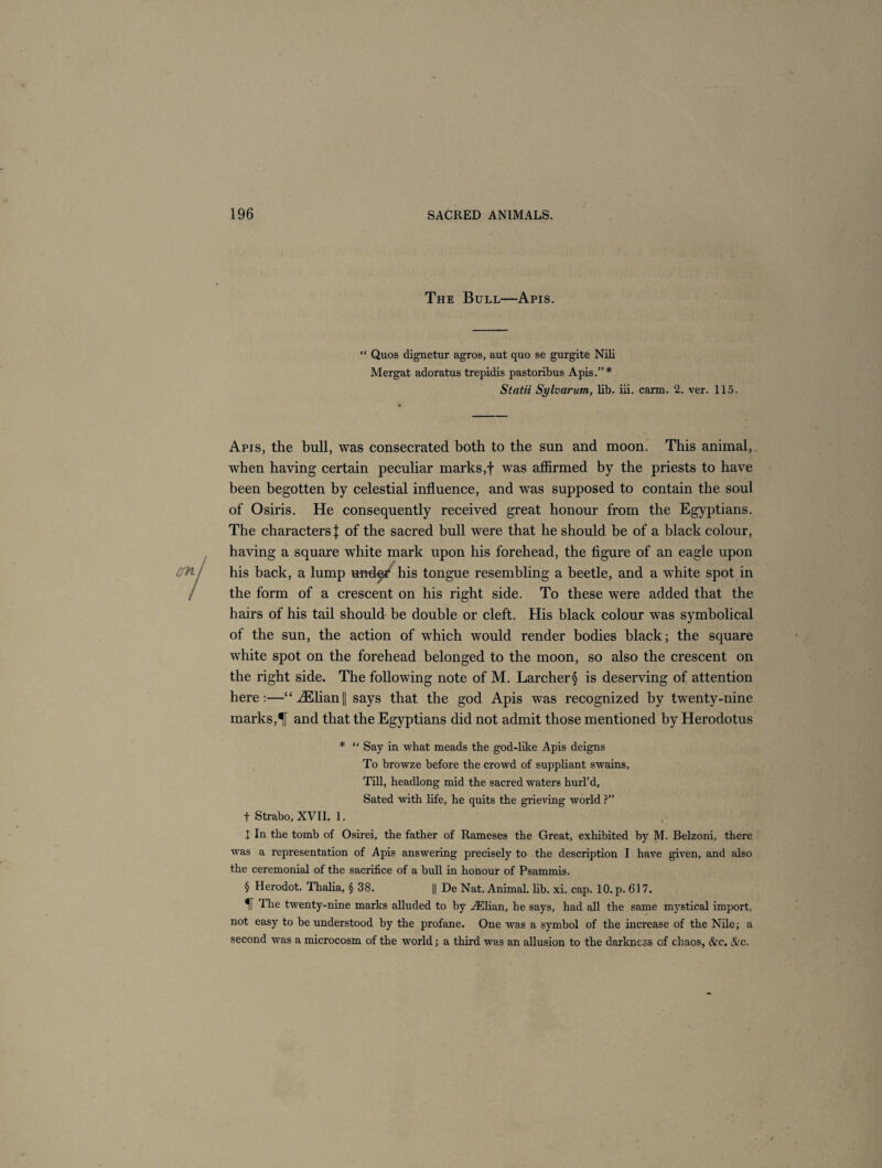 The Bull—Apis. “ Quos dignetur agros, aut quo se gurgite Nili Mergat adoratus trepidis pastoribus Apis.”* Statii Sylvarum, lib. iii. carm. 2. ver. 115. Apis, the bull, was consecrated both to the sun and moon. This animal, when having certain peculiar marks,f was affirmed by the priests to have been begotten by celestial influence, and was supposed to contain the soul of Osiris. He consequently received great honour from the Egyptians. The characters! of the sacred bull were that he should be of a black colour, having a square white mark upon his forehead, the figure of an eagle upon his back, a lump under his tongue resembling a beetle, and a white spot in the form of a crescent on his right side. To these were added that the hairs of his tail should be double or cleft. His black colour was symbolical of the sun, the action of which would render bodies black; the square white spot on the forehead belonged to the moon, so also the crescent on the right side. The following note of M. Larcher§ is deserving of attention here:—“ iElian|j says that the god Apis was recognized by twenty-nine marks,and that the Egyptians did not admit those mentioned by Herodotus * “ Say in what meads the god-like Apis deigns To browze before the crowd of suppliant swains. Till, headlong mid the sacred waters hurl’d, Sated with life, he quits the grieving world ?” t Strabo, XVII. 1. I In the tomb of Osirei, the father of Rameses the Great, exhibited by M. Belzoni, there was a representation of Apis answering precisely to the description I have given, and also the ceremonial of the sacrifice of a bull in honour of Psammis. § Herodot. Thalia, § 38. [| De Nat. Animal, lib. xi. cap. 10. p. 617. f i he twenty-nine marks alluded to by .(Elian, he says, had all the same mystical import, not easy to be understood by the profane. One was a symbol of the increase of the Nile; a second was a microcosm of the world; a third was an allusion to the darkness of chaos, &c. &c.