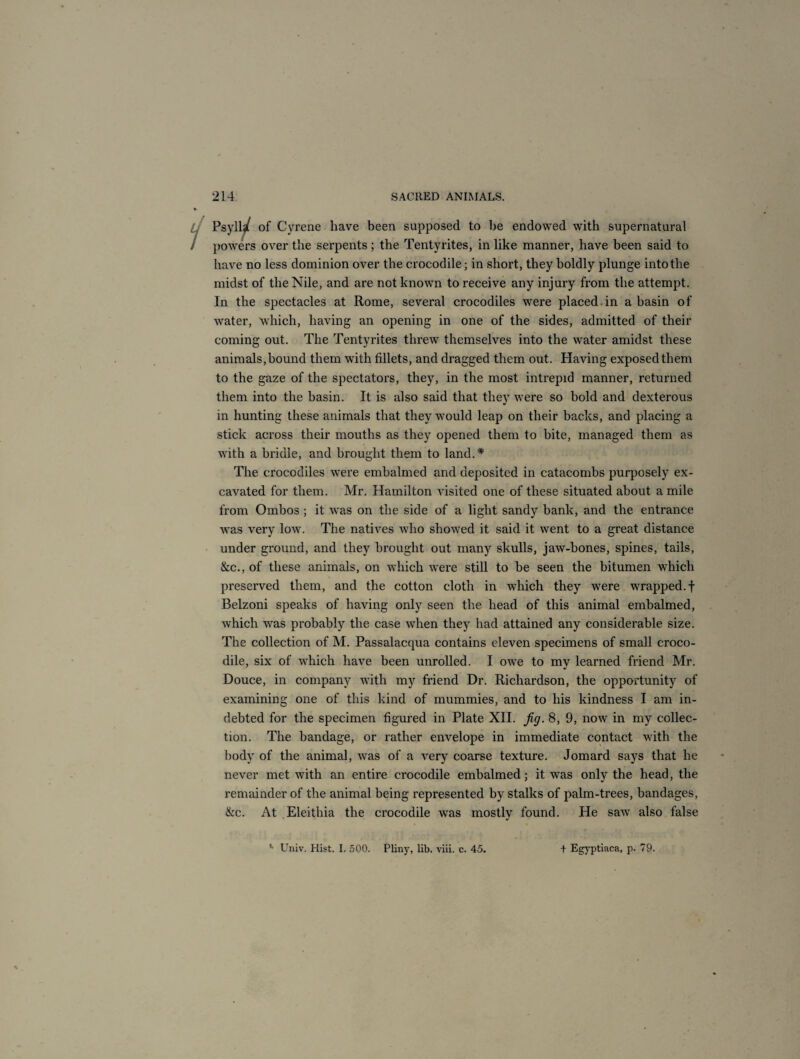 Psyll^t of Gyrene have been supposed to be endowed with supernatural powers over the serpents; the Tentyrites, in like manner, have been said to have no less dominion over the crocodile; in short, they boldly plunge into the midst of the Nile, and are not known to receive any injury from the attempt. In the spectacles at Rome, several crocodiles were placed in a basin of water, which, having an opening in one of the sides, admitted of their coming out. The Tentyrites threw themselves into the water amidst these animals,bound them with fillets, and dragged them out. Having exposed them to the gaze of the spectators, they, in the most intrepid manner, returned them into the basin. It is also said that they were so hold and dexterous in hunting these animals that they would leap on their backs, and placing a stick across their mouths as they opened them to bite, managed them as with a bridle, and brought them to land.* The crocodiles were embalmed and deposited in catacombs purposely ex¬ cavated for them. Mr. Hamilton visited one of these situated about a mile from Ombos ; it was on the side of a light sandy bank, and the entrance was very low. The natives who showed it said it went to a great distance under ground, and they brought out many skulls, jaw-bones, spines, tails, &c., of these animals, on which were still to be seen the bitumen which preserved them, and the cotton cloth in which they were wrapped, f Belzoni speaks of having only seen the head of this animal embalmed, which was probably the case when they had attained any considerable size. The collection of M. Passalacqua contains eleven specimens of small croco¬ dile, six of which have been unrolled. I owe to my learned friend Mr. Douce, in compan)^ with my friend Dr. Richardson, the opportunity of examining one of this kind of mummies, and to his kindness I am in¬ debted for the specimen figured in Plate XII. fig. 8, 9, now in my collec¬ tion. The bandage, or rather envelope in immediate contact with the body of the animal, was of a very coarse texture. Jomard says that he never met with an entire crocodile embalmed; it was only the head, the remainder of the animal being represented by stalks of palm-trees, bandages, &c. At Eleithia the crocodile was mostly found. He saw also false