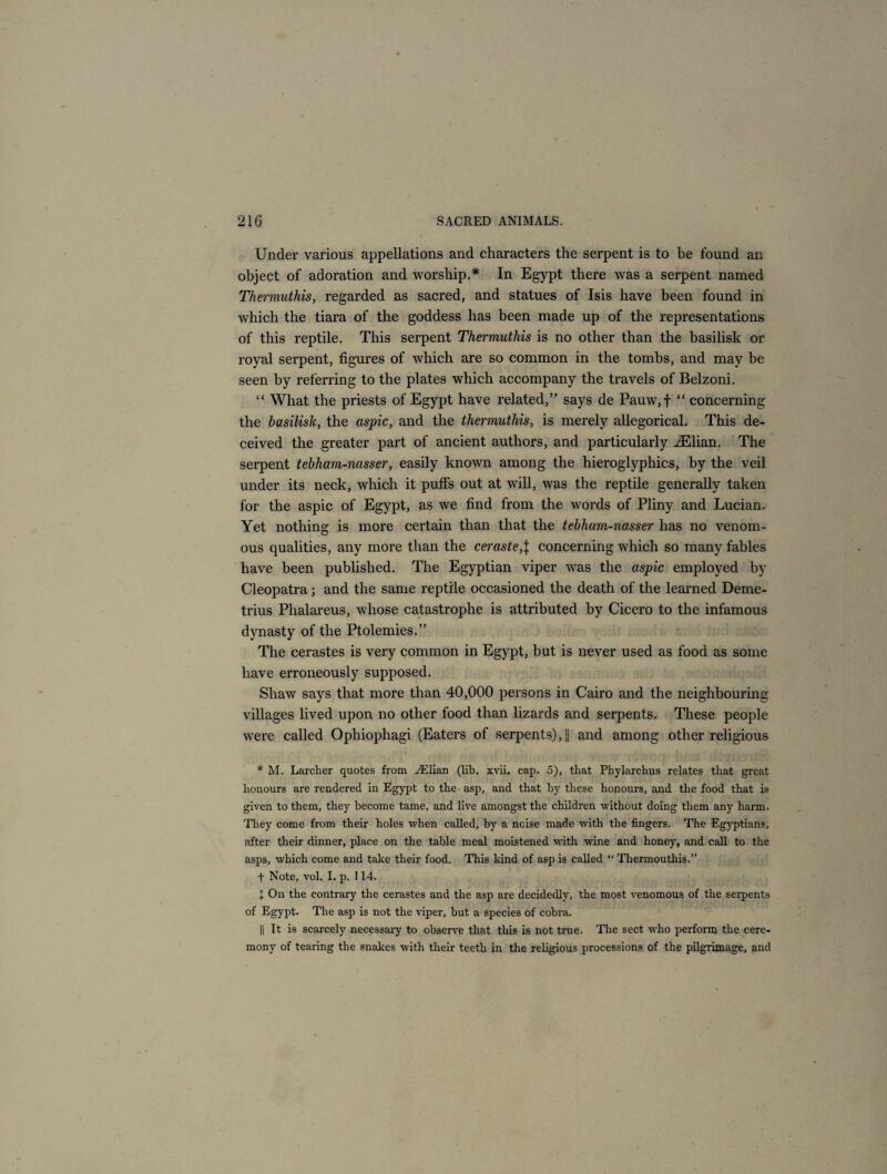 Under various appellations and characters the serpent is to be found an object of adoration and worship.* In Egypt there was a serpent named Thermuthis, regarded as sacred, and statues of Isis have been found in which the tiara of the goddess has been made up of the representations of this reptile. This serpent Thermuthis is no other than the basilisk or royal serpent, figures of which are so common in the tombs, and may be seen by referring to the plates which accompany the travels of Belzoni. “ What the priests of Egypt have related,” says de Pauw,f “ concerning the basilisk, the aspic, and the thermuthis, is merely allegorical. This de¬ ceived the greater part of ancient authors, and particularly iElian. The serpent tebham-nasser, easily known among the hieroglyphics, by the veil under its neck, which it puffs out at will, was the reptile generally taken for the aspic of Egypt, as we find from the words of Pliny and Lucian. Yet nothing is more certain than that the tebham-nasser has no venom¬ ous qualities, any more than the ceraste,\ concerning which so many fables have been published. The Egyptian viper was the aspic employed by Cleopatra ; and the same reptile occasioned the death of the learned Deme¬ trius Phalareus, whose catastrophe is attributed by Cicero to the infamous dynasty of the Ptolemies.” The cerastes is very common in Egypt, but is never used as food as some have erroneously supposed. Shaw says that more than 40,000 persons in Cairo and the neighbouring villages lived upon no other food than lizards and serpents. These people were called Ophiophagi (Eaters of serpents), || and among other religious * M. Larcher quotes from AElian (lib. xvii. cap. 5), that Phylarchus relates that great honours are rendered in Egypt to the asp, and that hy these honours, and the food that is given to them, they become tame, and live amongst the children without doing them any harm. They come from their holes when called, by a noise made with the fingers. The Egyptians, after their dinner, place on the table meal moistened with wine and honey, and call to the asps, which come and take their food. This kind of asp is called “ Thermouthis.” t Note, vol. I. p. 114. I On the contrary the cerastes and the asp are decidedly, the most venomous of the serpents of Egypt. The asp is not the viper, hut a species of cobra. || It is scarcely necessary to observe that this is not true. The sect who perform the cere¬ mony of tearing the snakes with their teeth in the religious processions of the pilgrimage, and
