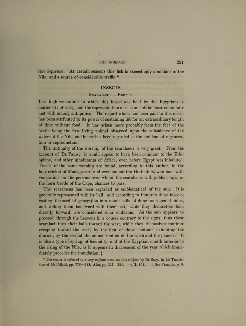 rina hepsetus). At certain seasons this fish is exceedingly abundant in the Nile, and a source of considerable traffic.* INSECTS. Sc arab.® us.—Beetle. The high veneration in which this insect was held by the Egyptians is matter of notoriety, and the representation of it is one of the most commonly met with among antiquities. The regard which has been paid to this insect has been attributed to its power of sustaining life for an extraordinary length of time without food. It has arisen more probably from the fact of the beetle being the first living animal observed upon the subsidence of the wTaters of the Nile, and hence has been regarded as the emblem of regenera¬ tion or reproduction. The antiquity of the worship of the scarabaeus is very great. From the account of De Pauw,f it would appear to have been common to the Ethi¬ opians, and other inhabitants of Africa, even before Egypt was inhabited. Traces of the same worship are found, according to this author, in the holy cricket of Madagascar, and even among the Hottentots, who look with veneration on the persons over whom the scarabaeus with golden rays, or the horn beetle of the Cape, chances to pass. The scarabaeus has been regarded as emblematical of the sun. It is generally represented with its ball, and according to Plutarch these insects, casting the seed of generation into round balls of dung, as a genial nidus, and rolling them backward with their feet, while they themselves look directly forward, are considered solar emblems. As the sun appears to proceed through the heavens in a course contrary to the signs, thus those scarabaei turn their balls toward the west, while they themselves continue creeping toward the east; by the first of those motions exhibiting the diurnal, by the second the annual motion of the earth and the planets. It is also a type of spring, of fecundity, and of the Egyptian month anterior to the rising of the Nile, as it appears in that season of the year which imme¬ diately precedes the inundation. j * The reader is referred to a very copious note on this subject by De Sacy, in his Transla¬ tion of Abd’Allatif, pp. 278—288. Also, pp. 321—324. j- II. 104. I See Psammis, p. 9.