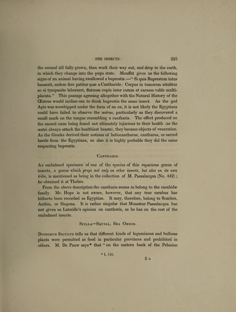 the animal till fully grown, then work their way out, and drop to the earth, in which they change into the pupa state. Mouffet gives us the following signs of an animal having swallowed abuprestis :—“ Si quis Buprestem intus hauserit, eadem fere patiturquse aCantharide: Corpus in tumorem attolitur ac si tympanite laboraret, flatuum copia inter cutem et carnem valde multi- placata.” This passage agreeing altogether with the Natural History of the CEstrus would incline one to think buprestis the same insect. As the god Apis was worshipped under the form of an ox, it is not likely the Egyptians could have failed to observe the oestrus, particularly as they discovered a small mark on the tongue resembling a cantharis. The effect produced on the sacred oxen being found not ultimately injurious to their health (as the oestri always attack the healthiest beasts), they became objects of veneration. As the Greeks derived their notions of heliocantharus, cantharus, or sacred beetle from the Egyptians, so also it is highly probable they did the same respecting buprestis. Cantharis. An embalmed specimen of one of the species of this rapacious genus of insects, a genus which preys not only on other insects, but also on its own tribe, is mentioned as being in the collection of M. Passalacqua (No. 442) ; he obtained it at Thebes. From the above description the cantharis seems to belong to the carabidse family. Mr. Hope is not aware, however, that any true carabus has hitherto been recorded as Egyptian. It may, therefore, belong to Scarites, Anthia, or Siagona. It is rather singular that Monsieur Passalacqua has not given us Latreille’s opinion on cantharis, as he has on the rest of the embalmed insects. Scilla—Squill, Sea Onion. Diodorus Siculus tells us that different kinds of leguminous and bulbous plants were permitted as food in particular provinces and prohibited in others. M. De Pauw says* that “ on the eastern bank of the Pelusian 2 G * I. 130.