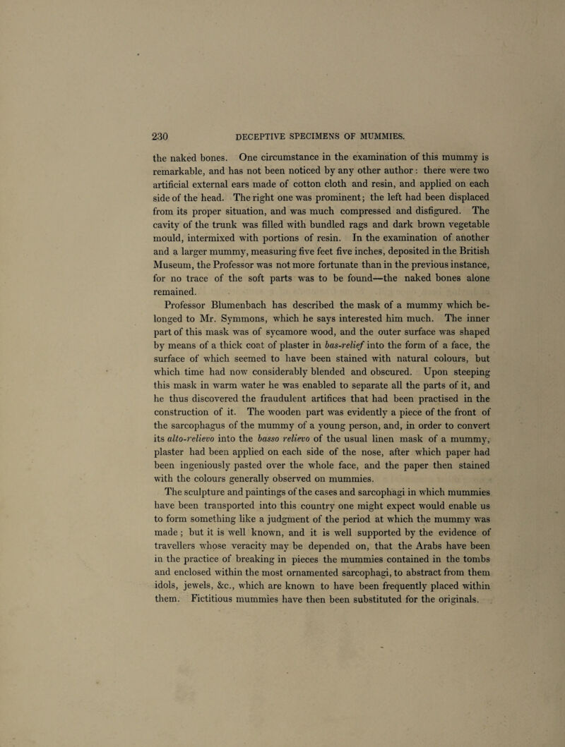 the naked bones. One circumstance in the examination of this mummy is remarkable, and has not been noticed by any other author: there were two artificial external ears made of cotton cloth and resin, and applied on each side of the head. The right one was prominent; the left had been displaced from its proper situation, and was much compressed and disfigured. The cavity of the trunk was filled with bundled rags and dark brown vegetable mould, intermixed with portions of resin. In the examination of another and a larger mummy, measuring five feet five inches, deposited in the British Museum, the Professor was not more fortunate than in the previous instance, for no trace of the soft parts was to be found—the naked bones alone remained. Professor Blumenbach has described the mask of a mummy which be¬ longed to Mr. Symmons, which he says interested him much. The inner part of this mask was of sycamore wood, and the outer surface was shaped by means of a thick coat of plaster in bas-relief into the form of a face, the surface of which seemed to have been stained with natural colours, but which time had now considerably blended and obscured. Upon steeping this mask in warm water he was enabled to separate all the parts of it, and he thus discovered the fraudulent artifices that had been practised in the construction of it. The wooden part was evidently a piece of the front of the sarcophagus of the mummy of a young person, and, in order to convert its alto-relievo into the basso relievo of the usual linen mask of a mummy, plaster had been applied on each side of the nose, after which paper had been ingeniously pasted over the whole face, and the paper then stained with the colours generally observed on mummies. The sculpture and paintings of the cases and sarcophagi in which mummies have been transported into this country one might expect would enable us to form something like a judgment of the period at which the mummy was made; but it is well known, and it is well supported by the evidence of travellers whose veracity may be depended on, that the Arabs have been in the practice of breaking in pieces the mummies contained in the tombs and enclosed within the most ornamented sarcophagi, to abstract from them idols, jewels, &c., which are known to have been frequently placed within them. Fictitious mummies have then been substituted for the originals.