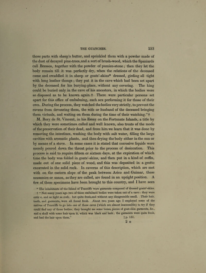 those parts with sheep’s butter, and sprinkled them with a powder made of the dust of decayed pine-trees, and a sort of brush-wood, which the Spaniards call Bressos, together with the powder of pumice-stone ; then they let the body remain till it was perfectly dry, when the relations of the deceased came and swaddled it in sheep or goats’-skins* dressed, girding all tight with long leather thongs ; they put it in the cave which had been set apart by the deceased for his burying-place, without any covering. The king could be buried only in the cave of his ancestors, in which the bodies were so disposed as to be known again, f There were particular persons set apart for this office of embalming, each sex performing it for those of their own. During the process, they watched the bodies very strictly, to prevent the ravens from devouring them, the wife or husband of the deceased bringing them victuals, and waiting on them during the time of their watching.”f M. Bory de St. Vincent, in his Essay on the Fortunate Islands, a title by which they were sometimes called and well known, also treats of the mode of the preservation of their dead, and from him we learn that it was done by removing the intestines, washing the body with salt water, filling the large cavities with aromatic plants, and then drying the body either in the sun or by means of a stove. In some cases it is stated that corrosive liquids were merely poured down the throat prior to the process of desiccation. This process is said to require fifteen or sixteen days, at the expiration of which time the body was folded in goats’-skins, and then put in a kind of coffin, made out of one solid piece of wood, and this was deposited in a grotto excavated in the solid rock. In caverns of this description, which are met with on the eastern slope of the peak between Arico and Guimar, these mummies or xaxos, as they are called, are found in an upright position. A few of these specimens have been brought to this country, and I have seen * The inhabitants of the Island of Teneriffe wore garments composed of dressed goats’-skins. f “ Not many years ago two of those embalmed bodies were taken out of a cave : they were entir e, and as light as cork; but quite fresh,and without any disagreeable smell. Their hair, teeth, and garments, were all found fresh. About two years ago I employed some of the natives of Teneriffe to go into one of these caves (which are almost inaccessible) to try if they could find any of those bodies; they brought me some bones,pieces of goat-skin garments, &c., and a skull with some hair upon it, which was black and lank; the garments were quite fresh, and had the hair upon them.” + P- 151.