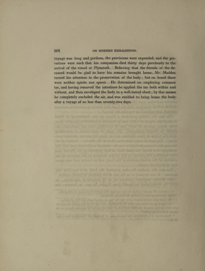 voyage was long and perilous, the provisions were expended, and the pri¬ vations were such that his companion died thirty days previously to the arrival of the vessel at Plymouth. Believing that the friends of the de¬ ceased would be glad to have his remains brought home, Mr. Madden turned his attention to the preservation of the body; but on board there were neither spirits nor spices. He determined on employing common tar, and having removed the intestines he applied the tar both within and without, and then enveloped the body in a well-tarred sheet; by this means he completely excluded the air, and was enabled to bring home the body after a voyage of no less than seventy-two days.