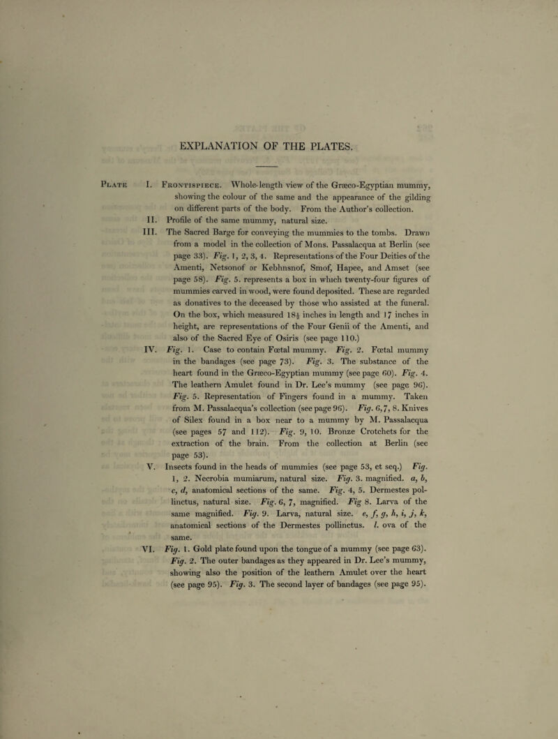 EXPLANATION OF THE PLATES. Plate I. Frontispiece. Whole-length view of the Gneco-Egyptian mummy, showing the colour of the same and the appearance of the gilding on different parts of the body. From the Author’s collection. II. Profile of the same mummy, natural size. III. The Sacred Barge for conveying the mummies to the tombs. Drawn from a model in the collection of Mons. Passalacqua at Berlin (see page 33). Fig. 1, 2, 3,4. Representations of the Four Deities of the Amenti, Netsonof or Kebhnsnof, Smof, Hapee, and Amset (see page 58). Fig. 5. represents a box in which twenty-four figures of mummies carved in wood, were found deposited. These are regarded as donatives to the deceased by those who assisted at the funeral. On the box, which measured 18£ inches in length and 17 inches in height, are representations of the Four Genii of the Amenti, and also of the Sacred Eye of Osiris (see page 110.) IV. Fig. 1. Case to contain Foetal mummy. Fig. 2. Foetal mummy in the bandages (see page 73). Fig. 3. The substance of the heart found in the Greeco-Egyptian mummy (seepage 60). Fig. 4. The leathern Amulet found in Dr. Lee’s mummy (see page 96). Fig. 5. Representation of Fingers found in a mummy. Taken from M. Passalacqua’s collection (seepage 96). Fig. 6,7, 8. Knives of Silex found in a box near to a mummy by M. Passalacqua (see pages 57 and 112). Fig. 9, 10. Bronze Crotchets for the extraction of the brain. From the collection at Berlin (see page 53). V. Insects found in the heads of mummies (see page 53, et seq.) Fig. 1, 2. Necrobia mumiarum, natural size. Fig. 3. magnified, a, l>, c, d, anatomical sections of the same. Fig. 4, 5. Dermestes pol- linctus, natural size. Fig. 6, 7, magnified. Fig 8. Larva of the same magnified. Fig. 9. Larva, natural size, e, f, g, h, i, j, k, anatomical sections of the Dermestes pollinctus. 1. ova of the I same. VI. Fig. 1. Gold plate found upon the tongue of a mummy (see page 63). Fig. 2. The outer bandages as they appeared in Dr. Lee’s mummy, showing also the position of the leathern Amulet over the heart (see page 95). Fig. 3. The second layer of bandages (see page 95).