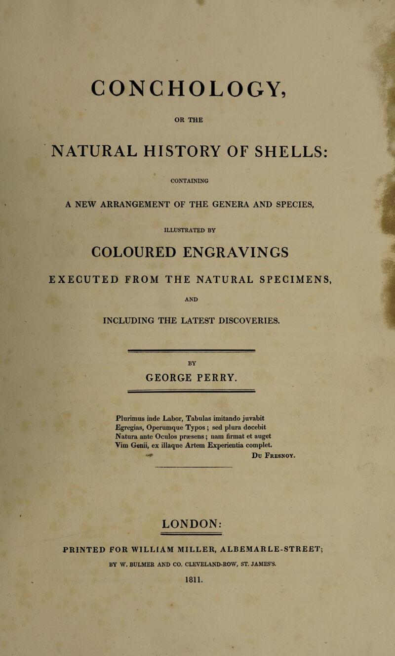 CONCHOLOGY, OR THE NATURAL HISTORY OF SHELLS: CONTAINING A NEW ARRANGEMENT OF THE GENERA AND SPECIES, ILLUSTRATED BY COLOURED ENGRAVINGS EXECUTED FROM THE NATURAL SPECIMENS, AND INCLUDING THE LATEST DISCOVERIES. BY GEORGE PERRY. Plurimus inde Labor, Tabulas imitando juvabit Egregias, Operumque Typos ; sed plura docebit Natura ante Oculos prsesens; nam firmat et auget Vim Genii, ex illaque Artem Experientia complet. **+ Du Fresnoy. LONDON: PRINTED FOR WILLIAM MILLER, ALBEMARLE-STREET; BY W. BULMER AND CO. CLEVELAND-ROW, ST. JAMES’S. 1811.