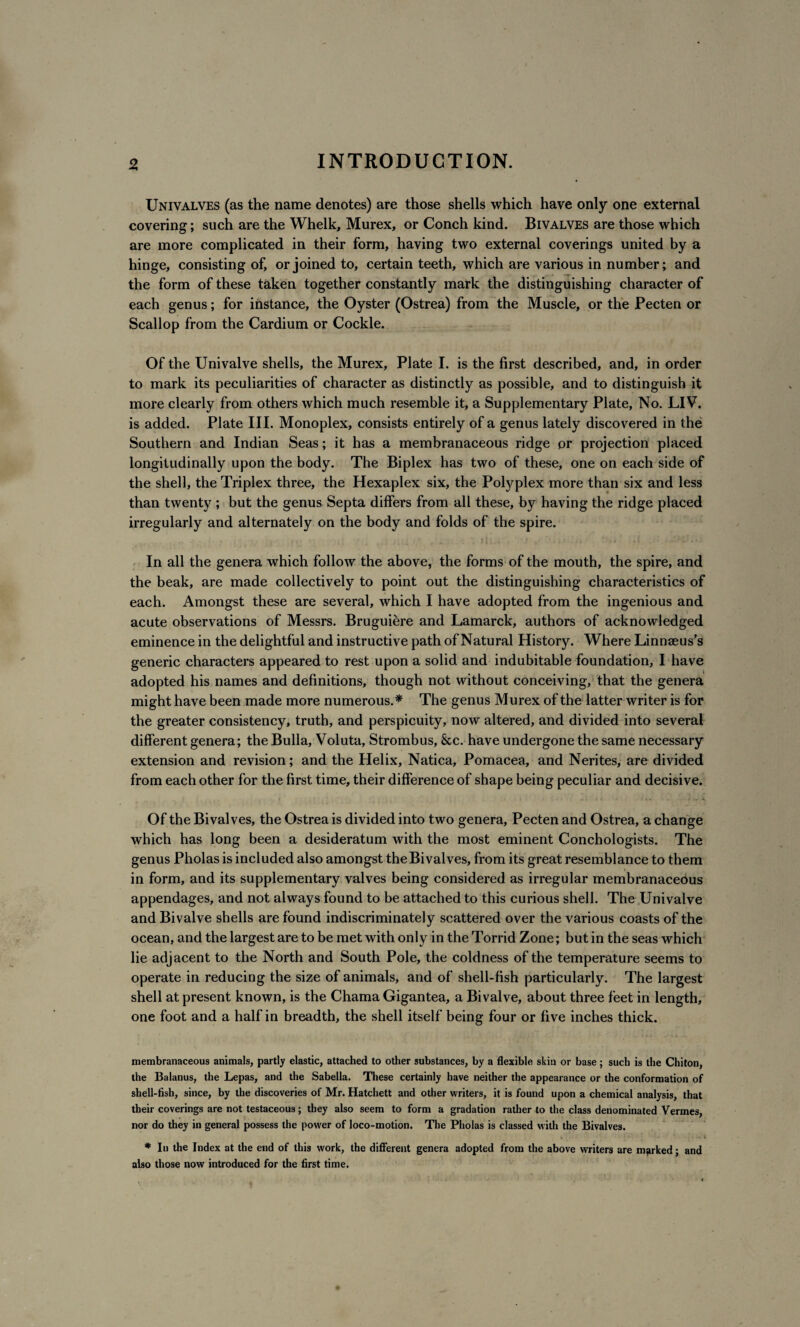 Univalves (as the name denotes) are those shells which have only one external covering; such are the Whelk, Murex, or Conch kind. Bivalves are those which are more complicated in their form, having two external coverings united by a hinge, consisting of, or joined to, certain teeth, which are various in number; and the form of these taken together constantly mark the distinguishing character of each genus; for instance, the Oyster (Ostrea) from the Muscle, or the Pecten or Scallop from the Cardium or Cockle. Of the Univalve shells, the Murex, Plate I. is the first described, and, in order to mark its peculiarities of character as distinctly as possible, and to distinguish it more clearly from others which much resemble it, a Supplementary Plate, No. LIV. is added. Plate III. Monoplex, consists entirely of a genus lately discovered in the Southern and Indian Seas; it has a membranaceous ridge or projection placed longitudinally upon the body. The Biplex has two of these, one on each side of the shell, the Triplex three, the Hexaplex six, the Polyplex more than six and less than twenty ; but the genus Septa differs from all these, by having the ridge placed irregularly and alternately on the body and folds of the spire. In all the genera which follow the above, the forms of the mouth, the spire, and the beak, are made collectively to point out the distinguishing characteristics of each. Amongst these are several, which I have adopted from the ingenious and acute observations of Messrs. Bruguiere and Lamarck, authors of acknowledged eminence in the delightful and instructive path of Natural History. Where Linnaeus's generic characters appeared to rest upon a solid and indubitable foundation, I have adopted his names and definitions, though not without conceiving, that the genera might have been made more numerous.* The genus Murex of the latter writer is for the greater consistency, truth, and perspicuity, now altered, and divided into several different genera; the Bulla, Voluta, Strombus, &c. have undergone the same necessary extension and revision; and the Helix, Natica, Pomacea, and Nerites, are divided from each other for the first time, their difference of shape being peculiar and decisive. Of the Bivalves, the Ostrea is divided into two genera, Pecten and Ostrea, a change which has long been a desideratum with the most eminent Conchologists. The genus Pholas is included also amongst the Bivalves, from its great resemblance to them in form, and its supplementary valves being considered as irregular membranaceous appendages, and not always found to be attached to this curious shell. The Univalve and Bivalve shells are found indiscriminately scattered over the various coasts of the ocean, and the largest are to be met with only in the Torrid Zone; but in the seas which lie adjacent to the North and South Pole, the coldness of the temperature seems to operate in reducing the size of animals, and of shell-fish particularly. The largest shell at present known, is the Chama Gigantea, a Bivalve, about three feet in length, one foot and a half in breadth, the shell itself being four or five inches thick. membranaceous animals, partly elastic, attached to other substances, by a flexible skin or base ; such is the Chiton, the Balanus, the Lepas, and the Sabella. These certainly have neither the appearance or the conformation of shell-fish, since, by the discoveries of Mr. Hatchett and other writers, it is found upon a chemical analysis, that their coverings are not testaceous; they also seem to form a gradation rather to the class denominated Vermes, nor do they in general possess the power of loco-motion. The Pholas is classed with the Bivalves. * In the Index at the end of this work, the different genera adopted from the above writers are marked; and also those now introduced for the first time.