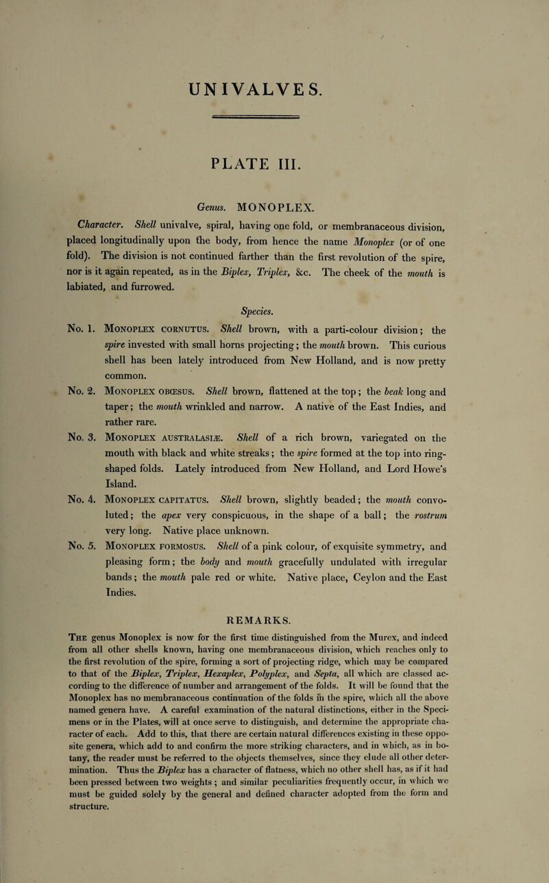 / UNIVALVES. PLATE III. Genus. MONOPLEX. Character. Shell univalve, spiral, having one fold, or membranaceous division, placed longitudinally upon the body, from hence the name Monoplex (or of one fold). The division is not continued farther than the first revolution of the spire, nor is it again repeated, as in the Biplex, Triplex, &c. The cheek of the mouth is labiated, and furrowed. Species. No. 1. Monoplex cornutus. Shell brown, with a parti-colour division; the spire invested with small horns projecting; the mouth brown. This curious shell has been lately introduced from New Holland, and is now pretty common. No. 2. Monoplex obcesus. Shell brown, flattened at the top; the beak long and taper; the mouth wrinkled and narrow. A native of the East Indies, and rather rare. No. 3. Monoplex Australasia. Shell of a rich brown, variegated on the mouth with black and white streaks; the spire formed at the top into ring- shaped folds. Lately introduced from New Holland, and Lord Howe’s Island. No. 4. Monoplex capitatus. Shell brown, slightly beaded; the mouth convo¬ luted ; the apex very conspicuous, in the shape of a hall; the rostrum very long. Native place unknown. No. 5. Monoplex formosus. Shell of a pink colour, of exquisite symmetry, and pleasing form; the body and mouth gracefully undulated with irregular bands; the mouth pale red or white. Native place, Ceylon and the East Indies. REMARKS. The genus Monoplex is now for the first time distinguished from the Murex, and indeed from all other shells known, having one membranaceous division, which reaches only to the first revolution of the spire, forming a sort of projecting ridge, which may be compared to that of the Biplex, Triplex, Hexaplex, Polyplex, and Septa, all which are classed ac¬ cording to the difference of number and arrangement of the folds. It will be found that the Monoplex has no membranaceous continuation of the folds in the spire, which all the above named genera have. A careful examination of the natural distinctions, either in the Speci¬ mens or in the Plates, will at once serve to distinguish, and determine the appropriate cha¬ racter of each. Add to this, that there are certain natural differences existing in these oppo¬ site genera, which add to and confirm the more striking characters, and in which, as in bo¬ tany, the reader must be referred to the objects themselves, since they elude all other deter¬ mination. Thus the Biplex has a character of flatness, which no other shell has, as if it had been pressed between two weights ; and similar peculiarities frequently occur, in which we must be guided solely by the general and defined character adopted from the form and structure.