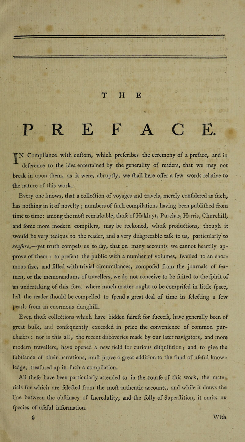 THE .  ** * .. P R E F A G E. JN Compliance with cuftom, which prefcribes the ceremony of a preface, and in deference to the idea entertained by the generality of readers, that we may not break in upon them, as it were, abruptly, we fhall here offer a few words relative to ' ^ % the nature of this work*^ Every one knows, that a collection of voyages and travels, merely confidered as fuch, has nothing in it of novelty ; numbers of fuch compilations having been publifhed from time to time: among the moft remarkable, thofe of Hakluyt, Purchas, Harris, Churchill, and fome more modern compilers, may be reckoned, whofe productions, though it would be very tedious to the reader, and a very difagreeable talk to us, particularly to cenfure>—yet truth compels us to fay, that on many accounts we cannot heartily ap¬ prove of them : to prefent the public with a number of volumes, fwelled to an enor- * ■ J ^ U \w- mous lize, and filled with trivial circumftances, compofed from the journals of fea- men, or the memorandums of travellers, we do not conceive to be fuited to the fpirit of an undertaking of this fort, where much matter ought to be comprifed in little fpace, left the reader fhould be compelled to fpend a great deal of time in feleCting a few pearls from an enormous dunghilh Even thofe collections which have bidden faireft for fuccefs, have generally been of great bulk, and confequently exceeded in price the convenience of common pur- chafers : nor is this all j the recent difcoveries made by our later navigators, and more modern travellers, have opened a new field for curious difquifition ; and to give the fubftance of their narrations, muft prove a great addition to the fund of ufeful know¬ ledge, treafured up in fuch a compilation. ■ j ' - j All thefe have been particularly attended to in the courfe of this work, the mate¬ rials for which are feleCted from the moft authentic accounts, and while it draws the line between the obftinacy of Incredulity, and the folly of Superftition, it omits no fpecies of ufeful information«