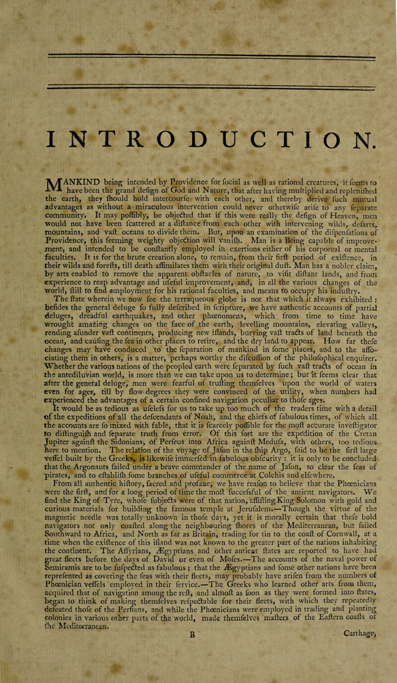 MANKIND being intended by Providence for focial as well as rational creatures, it feems to have been the grand delign of God and Nature, that after having multiplied and replenifhed the earth, they Ihould hold intercourfe with each other, and thereby derive fuch mutual advantages as without a miraculous intervention could never otherwife arile to any feparate community* It may poffibly, be objected that if this were really the delign of Heaven, men would not have been lcattered at a diftance from each other with intervening wilds, defarts, mountains, and vaft oceans to divide them. But, upon an examination of the difpenfations of Providence, this Teeming weighty objection will Vanilh. Man is a Being capable of improve¬ ment, and intended to be conftantly employed in exertions either of his corporeal or mental faculties. It is for the brute creation alone, to remain, from their firfl period of exigence, in their wilds and forefts, till death aflimilates them with their original dull. Man has a nobler claim, by arts enabled to remove the apparent obftacles of nature, to vifit dillant lands, and from experience to reap advantage and uleful improvement, and, in all the various changes of the world) flill to find employment, for his rational faculties, and means to occupy his induftry* The Bate wherein we now fee the terraqueous globe is not that which it always exhibited : befides the general deluge fo fully defcribed in fcripture, we have authentic accounts of partial deluges, dreadful earthquakes, and other phoenomena, which from time to time have Wrought amaXing changes on the face of the earth, levelling mountains, elevating valleys, rending afunder vaft continents, producing new iflands, burying vaft tradts of land beneath the ocean, and cabling the fea in other places to retire, and the dry lat\d ro appear. How far thefe changes may have conduced to the feparation of mankind in fome places, aiid to the aflb- ciating them in others, is a matter, perhaps worthy the difcuffion of the philofophical enquirer. Whether the various nations of the peopled earth were feparated by fuch vaft tradts of ocean in the antediluvian world, is more than we can take upon us to determine; but it feems clear that after the general deluge, men were fearful of trufting themfelves upon the world of waters even for ages-, till by flow-degrees they were convinced of the utility, when numbers had experienced the advantages of a certain confined navigation peculiar to thole ages. It would be as tedious as ufelefs for us to take up toO mudh of the readers time with a detail of the expeditions of all the defendants of Noah, and the chiefs of fabulous times, of which all the accounts are fo mixed with fable, that it is fcarcely poffible for the moft accurate in vefti gator to diffcinguifh and feparate truth from error. Of this fort are the expedition of the Cretan Jupiter againfl the Sidonians, of PerfcuS into Africa again!! Medufa, with others, too tedious here to mention. The relation of the voyage of Jafon in the Chip Argo, faid to be the firft large vefTel built by the Greeks, is likewife immerfed in fabulous obfcurity : it is only to be concluded that the Argonauts failed under a brave commander of the name of Jafon, to clear the feas of pirates, and to eftablifh fome branches of ufeful commerce at Colchis and elfcwhere* From all authentic hiftory, facred aiid profane, we have reafon to believe that the Phoenicians were the firft, and for a long period of time the moft fuccefs.ful of the antient navigators. We find the King of Tyre, whole fubjedts were of that nation, affifting King Solomon with gold and curious materials for building the famous temple at Jerufalem.—Though the virtue of the magnetic needle was totally unknown in thofe days, yet it is morally certain that thefe bold navigators not only coafted along the neighbouring fhores of the Mediterranean, but failed Southward to Africa, and North as far as Britain, trading for tin to the coal! of Cornwall, at a time when the exiftence of this illand was not known to the greater part of the nations inhabiting the continent. The Aflyrians, ^Egyptians and other antieut ftates are reported to have had great fleets before the days of David or even of Mofes.—The accounts of the naval power of Semiramis are to be fufpedted as fabulous ; that the ^Egyptians and fome other nations have been reprefented as covering the feas with their fleets, may probably have arifen from the numbers of Phoenician veffels employed in their fervice.—The Greeks who learned other arts from them, acquired that of navigation among the reft, and almoft as foon as they were formed into ftates, began to think of making themfelves refpedlable for the-ir fleets, with which they repeatedly defeated thofe of the Perfians, and while the Phoenicians were employed in trading and planting colonies in various other parts of the world, made themfelves mailers of the Eaftern coafts of the Mediterranean. B Carthage,