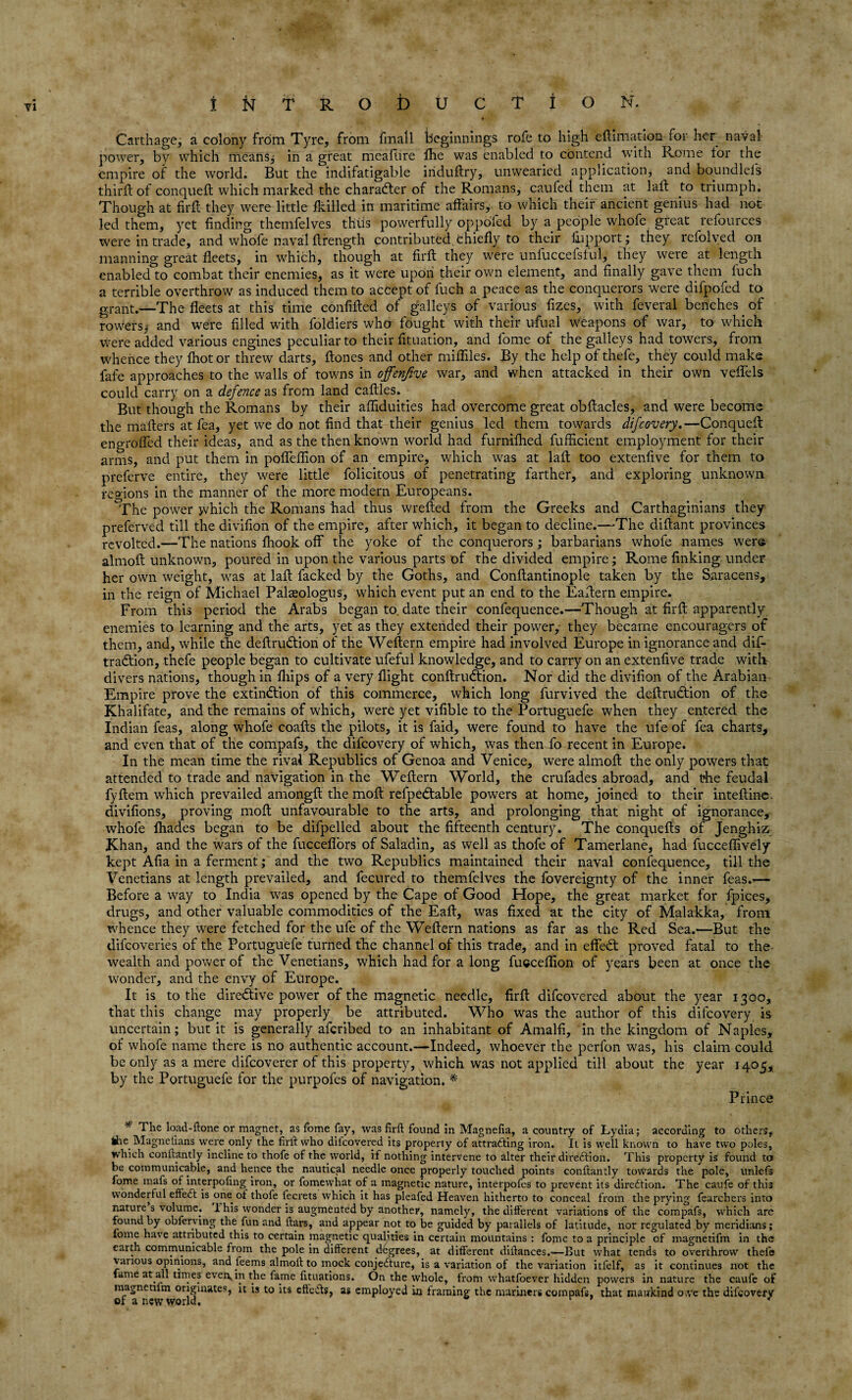 Carthage, a colony frOm Tyre, from fmall beginnings rofe to high eftmiation ror her nayal power, by which means; in a great meaftire ftie was enabled to contend with Rome lor the empire of the world. But the indifatigable iriduftry, unwearied application, and boundlels third; of conqueft which marked the character of the Romans, caufed them at laft to triumph. Though at firft they were little Ikilled in maritime affairs, to which their ancient genius had not led them, yet finding themfelves thus powerfully oppofed by a people whofe great refources were in trade, and whofe naval ftrength contributed chiefly to their fiapport; they rcfolved on manning great fleets, in which, though at firft they were unfuccefslul, they were at length enabled to combat their enemies, as it were upon their own element, and finally gave them fuch a terrible overthrow as induced them to accept of fuch a peace as the conquerors were difpofed to grant.—The fleets at this time confiffed of galleys of various fizes, with feveral benches. of rowers; and were filled with foldiers who fought with their ufual weapons of war, to which were added various engines peculiar to their fituation, and lome of the galleys had towers, from whence they fhot or threw darts, ftones and other mifflles. By the help of thefe, they could make fafe approaches to the walls of towns in offenfive war, and when attacked in their own veffels could carry on a defence as from land caffles. But though the Romans by their affiduities had overcome great obftacles, and were become the mailers at fea, yet we do not find that their genius led them towards difcovery.—Conqueft engrafted their ideas, and as the then known world had furnifhed fufficient employment for their arms, and put them in poffeffion of an empire, which was at laft too extenfive for them to preferve entire, they were little folicitous of penetrating farther, and exploring unknown regions in the manner of the more modern Europeans. The power which the Romans bad thus wrefted from the Greeks and Carthaginians they preferred till the divifion of the empire, after which, it began to decline.—The diflant provinces revolted.—The nations fhook off the yoke of the conquerors ; barbarians whofe names were almofl unknown, poured in upon the various parts of the divided empire; Rome finking under her own weight, was at laft facked by the Goths, and Conftantinople taken by the Saracens, in the reign of Michael Palteologus, which event put an end to the Eaftern empire. From this period the Arabs began to date their confequence.—Though at firft apparently enemies to learning and the arts, yet as they extended their power, they became encouragers of them, and, while the deftrudlion of the Weftern empire had involved Europe in ignorance and dif- tradtion, thefe people began to cultivate ufeful knowledge, and to carry on an extenfive trade with divers nations, though in fiiips of a very flight conftrudtion. Nor did the divifion of the Arabian Empire prove the extinction of this commerce, which long furvived the deftrudtion of the Khalifate, and the remains of which* were yet vifible to the Portuguefe when they entered the Indian feas, along whofe coafts the pilots, it is faid, were found to have the ufe of fea charts, and even that of the compafs, the difcovery of which, was then fo recent in Europe. In the mean time the rival Republics of Genoa and Venice, were almoft the only powers that attended to trade and navigation in the Weftern World, the crufades abroad, and the feudal fyftem which prevailed amongft the moft refpedtable powers at home, joined to their inteftine. divifions, proving moft unfavourable to the arts, and prolonging that night of ignorance, whofe Ihades began to be difpelled about the fifteenth century. The conquefts of Jenghiz Khan, and the wars of the fucceflors of Saladin, as well as thofe of Tamerlane, had fucceffively kept Afia in a ferment; and the two Republics maintained their naval confequence, till the Venetians at length prevailed, and fecured to themfelves the fovereignty of the inner feas.— Before a way to India was opened by the Cape of Good Hope, the great market for fpices, drugs, and other valuable commodities of the Eaft, was fixed at the city of Malakka, from whence they were fetched for the ufe of the Weftern nations as far as the Red Sea.—But the difcoveries of the Portuguefe turned the channel of this trade, and in effeCt proved fatal to the wealth and power of the Venetians, which had for a long fucceftion of years been at once the wonder, and the envy of Europe. It is to the diredtive power of the magnetic needle, firft difcovered about the year 1300, that this change may properly be attributed. Who was the author of this difcovery is uncertain; but it is generally afcribed to an inhabitant of Amalfi, in the kingdom of Naples, of whofe name there is no authentic account.—Indeed, whoever the perfon was, his claim could be only as a mere difcoverer of this property, which was not applied till about the year 1405, by the Portuguefe for the purpofes of navigation. * Prince The load-ftone or magnet, as fome fay, was firft found in Magnefia, a country of Lydia; according to others, the Magnelians were only the firft who difcovered its property of attracting iron. It is well known to have two poles, which conftantly incline to thofe of the world, if nothing intervene to alter their direction. This property is found to be communicable, and hence the nautical needle once properly touched points conftantly towards the pole, unlefs fome mafs of interpofing iron, or fomewhat of a magnetic nature, interpofes to prevent its direction. The caufe of this wonderful effedt is one of thofe fecrets which it has pleafed Heaven hitherto to conceal from the prying fearchers into nature s volume. 1 his wonder is augmented by another, namely, the different variations of the compafs, which are found by obferving the fun and ftars, and appear not to be guided by parallels of latitude, nor regulated by meridians; fome have attributed this to certain magnetic qualities in certain mountains : fome to a principle of magnetifm in the earth communicable from the pole in different degrees, at different diftances.«—But what tends to overthrow thefe various opinions, and feems almoft to mock conjedfure, is a variation of the variation itfelf, as it continues not the fame at all times even^in the fame fituations. On the whole, from whatfoever hidden powers in nature the caufe of magnetilm originates, it is to its eftedls, as employed in framing the mariners compafs, that mankind owe the difcovery of a new world. *