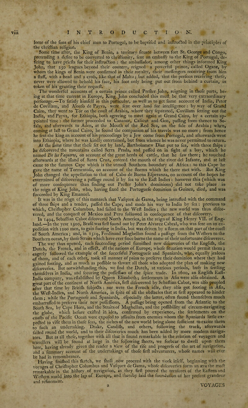 lome of the Tons of his chief men to Portugal, to be baptifed and inftrudfed in the principles of the chriftian religion* Some time after, the King of Benin, a territory fituate between fort St. George and Congo, pretending a defire to be converted to chriftianity, fent an embafly to the King of Portugal, de-* firing to have priefts for their inftrudtion : the ambaflador, among other things informed King John, that 250 leagues beyond their country, reigned a powerful prince, called Ogane, by whom the kings of Benin were confirmed in their royalty, their meflengers receiving from him a ftaff, with a head and a crofs, like that of Malta; but added, that the perfons receiving thefe, never Were allowed to behold his face, his foot only being put out from behind a curtain, in token of his granting their requeft. The wonderful accounts of a certain prince called Prefter John, reigning in thofe parts, be¬ ing at that time current in Europe, King John concluded this muft be that very extraordinary perfonage.—To fatisjfy himfelf in this particular, as well as to get fome account of India, Peter de Covillam, and Alonfo de Payva, were fent over land for intelligence : by way of Grand Cairo, they went to Tor on the coaft of Arabia, where they feparated, Covillam fetting out for India, and Payva, for Ethiopia, both agreeing to meet again at Grand Cairo, by a certain ap¬ pointed time : the former proceeded to Cananor, Calicut and Goa, palling from thence to So- fala, and afterwards to Aden, at the Mouth of the Red Sea, on the fide of Arabia; wfien, coming at laft to Grand Cairo, he found the companion of his travels was no more ; from hence he fent the king an account of his proceedings by a Jew come from Portugal, and afterwards went into Ethiopia, where he was kindly entertained, but from whence he was never permitted to return. At the fame time that thefe fet out by land, Bartholomew Diaz put to fea, with three fhips : he difcovered the mountains called Serra Prada, and palled on in light of a bay, which he named De los'Vaqueros, on account of the great herds of cattle, that he faw there; he touched afterwards at the ifland of Santa Cruz, entered the mouth of the river del Infante, and at laft came to the famous Cape which is the utmolt Southern boundary of Africa : to this Cape he gave the name of Tormentofo, on account of the Itorms which he there met with. But King John changed the appellation to that of Cabo de Buena Efperanza, on account of the hopes he entertained of difcovering a paffage round it by fea to the Ealt Indies : however this (which was of more confequence than finding out Prefter John’s dominions) did not take place in the reign of King John, who, having fixed the Portuguefe dominion in Guinea, died, and was fucceeded by King Emanuel. It was in the reign of this monarch that Vafquez de Gama, being intrulted with the command of three Ihips and a tender, palled the Cape, and made his way to India by fea : previous to which, Chriltopher Columbus, had failed to the Welt Indies ; the new world was thus difco¬ vered, and the conqueft of Mexico and Peru followed in confequence of that difcovery. In 1494, Sebaltian Cabot difcovered North America, in the reign of King Henry VII. of Eng¬ land.—In the year 1500, Brafil was firlt found out by Peter Alvarez Cabral, who was fent on an ex¬ pedition with 1200 men, to gain footing in India, but was driven by a ftorm on that part of the coaft of South America; and, in 1519, Ferdinand Maghellaii found a paffage from the Weftern to the Southern ocean,by thofe Straits which have ever fince borne the name of their unfortunate difcoverer. The way thus opened, each fucceeding period furnifhed new difcoveries of the Englilh, the Dutch, the French, and in effect, all the nations of Europe, whofe fituation would permit them ; eagerly followed the example of the fuccefsful Portuguefe and Spaniards, who, equally jealous of them, and of each other, took all manner of pains to preferve their dominion where they had gained footing, and as much as polfible to thwart all thofe who adopted the plan of making new difcoveries. But nOtwithflanding this, we find the Dutch, at various periods, bufy in fettling themfelves in India, and fecuring the poffeflion of the fpice trade. In 1600, an Englilh Eafi> Jndia company, was eftablifhed by Queen Elizabeth ; fettlements in Alia were alfo obtained. A great part of the continent of North America, firft difcovered by Sebaltian Cabot, was alfo peopled after that time by Britifh fubjedts : nor were the French idle, they alfo got footing in Alia, the Weft-Indies, and North America, in fpite of all the obftacles that at firlt appeared to hinder them; while the Portuguefe and Spaniards, efpecially the latter, often found themfelves much embarraff'ed to preferve their new poflcffions. A paffage being opened from the Atlantic to the South Sea, by Cape Horn, and the Straits of Maghellan, and the poflibility of circum-navigating the globe, which before exilted in idea, confirmed by experience, the fettlements on the coalts of the Pacific Ocean were expofed to alfaults from enemies whom the Spaniards little ex¬ pected to vifit them in thofe feas, the riches of the new world being alone fufficient to excite them to fuch an undertaking. Drake, Candilh, and others, following the track, afterwards failed round the world, and to their difcoveries much has been added by more modern naviga¬ tors. But as all thefe, together with all that is found remarkable in the relation of voyagers and travellers will be found at large in the following Iheets, we forbear to dwell upon them here, having already given the reader a view of the rife and progrefs of the art of navigation, and a fummary account of the undertakings of thofe firft adventurers, whofe names will ever be had in remembrance. Having finifhed this fketch, we fhall now proceed with the work itfelf, beginning with the voyages of Chriftopher Columbus and Vafquez de Gama, whofe difcoveries form an sera the moft remarkable in the hiftory of navigation, as they firft poured the treafures of the Eaftern and Weftern world into the lap of Europe, and thereby laid the foundation of her prefent grandeur and refinement* VOYAGES