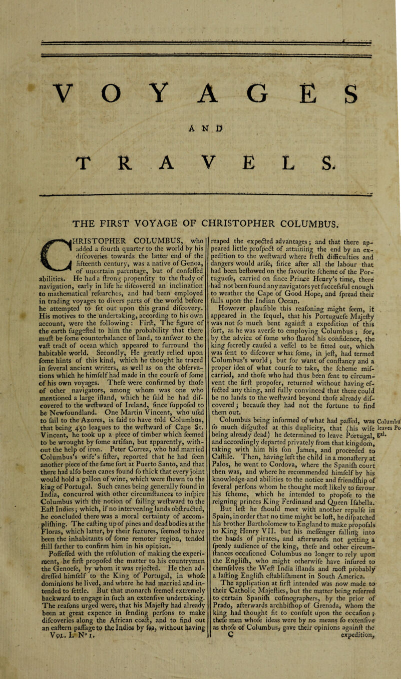 AND TRAVELS. THE FIRST VOYAGE OF CHRISTOPHER COLUMBUS. ^CHRISTOPHER COLUMBUS, who Mf 1 added a fourth quarter to the world by his . H difcoveries towards the latter end of the i fifteenth century, was a native of Genoa, of uncertain parentage, but of confefled abilities. He had a ftrcng propenfity to the ftudy of navigation, early in life he difcovered an inclination to mathematical refearches, and had been employed in trading voyages to divers parts of the world before he attempted to fet out upon this grand difcovery. His motives to the undertaking, according to his own account, were the following: Firft, The figure of the earth fuggefted to him the probability that there mull be fome counterbalance of land, to anfwer to the vaft tradl of ocean which appeared to furround the habitable world. Secondly, He greatly relied upon fome hints of this kind, which he thought he traced in feveral ancient writers, as well as on the obferva- tions whieh he himfelf had made in the courfe of fome of his own voyages. Thefe were confirmed by thofe of other navigators, among whom was one who mentioned a large ifland, which he faid he had dif¬ covered to the weftward of Ireland, fince fuppofed to be Newfoundland. One Martin Vincent, who ufed to fail to the Azores, is faid to have told Columbus, that being 450 leagues to the weftward of Cape St. Vincent, he took up a piece of timber which feemed to be wrought by fome artifan, but apparently, with¬ out the help of iron. Peter Correa, who had married Columbus’s wife’s filler, reported that he had feen another piece of the fame fort at Puerto Santo, and that there had alfo been canes found fo thick that every joint would hold a gallon of wine, which were fliewn to the king of Portugal. Such canes being generally found in India, concurred with other circumftances to infpire Columbus with the notion of failing weftward to the Eaft Indies; which, if no intervening lands obftrudled, he concluded there was a moral certainty of accom- plilhing. The calling up of pines and dead bodies at the Floras, which latter, by their features, feemed to have been the inhabitants of fome remoter region, tended Hill farther to confirm him in his opinion. Poflefled with the refolution of making the experi¬ ment, he firft propofed the matter to his countrymen the Genoefe, by whom it was rejected. He then ad- drefled himfelf to the King of Portugal, in whofe dominions he lived, and where he had married and in¬ tended to fettle. But that monarch feemed extremely backward to engage in fuch an extenfive undertaking. The reafons urged were, that his Majefty had already been at great expence in fending perfons to make difcoveries along the African coaft, and to find out an eaftern paflage to the Indies \>y fea, without having Vp4. I. N° i.» reaped the expe&ed advantages; and that there ap¬ peared little profpedl of attaining the end by an ex¬ pedition to the weftward where frefh difficulties and dangers would arife, fince after all the labour that had been bellowed on the favourite fcheme of the Por- tuguefe, carried on fince Prince Henry’s time, there had not been found any navigators yet fuccefsful enough to weather the Cape of Good Hope, and fpread their fails upon the Indian Ocean. However plaufible this reafoning might feem, it appeared in the fequel, that his Portuguefe Majefty was not fo much bent againft a expedition of this fort, as he was averfe to employing Columbus ; for* by the advice of fome who lhared his confidence, the king fecretly caufed a veftel to be fitted out, which was fent to difcover what fome, in jell, had termed Columbus’s world } but for want of conftancy and a proper idea of what courfe to take, the fcheme miff carried, and thofe who had thus been fent to circum¬ vent the firft propofer, returned without having ef¬ fected any thing, and fully convinced that there could be no lands to the weftward beyond thofe already dif¬ covered ; becaufe they had not the fortune to find them out. Columbus being informed of what had palled, was Columbu fo much difgufted at this duplicity, that (his wife leaves Po being already dead) he determined to leave Portugal, Sal* and accordingly departed privately from that kingdom, taking with him his fon James, and proceeded to Caftile. Then, having left the child in a monaftery at Palos, he went to Cordova, where the Spanilh court then was, and where he recommended himfelf by his knowledge and abilities to the notice and friendlhip of feveral perfons whom he thought moll likely to favour his fcheme, which he intended to ptopofe to the reigning princes King Ferdinand and Queen Ifabeila. But left he Ihould meet with another repulfe in Spain, in order that no time might be loft, hedifpatched his brother Bartholomew to England to make propofals to King Henry VII. but his meflenger falling into the hands of pirates, and afterwards not getting a fpeedy audience of the king, thefe and other circum¬ ftances occafioned Columbus no longer to rely upon the Englilh, who might otherwife have infured to themfelves the Weft India illands and ruoft probably a lafting Englifh eftablifhment in South America. The application at firft intended was now made to their Catholic Majefties, but the matter being referred to certain Spanilh cofmographers, by the prior of Prado, afterwards archbilhop of Grenada, whom the king had thought fit to confult upon the occafion j thefe men whofe ideas were by no means fo extenfive as thofe of Columbus, gave their opinions againft the C expedition.