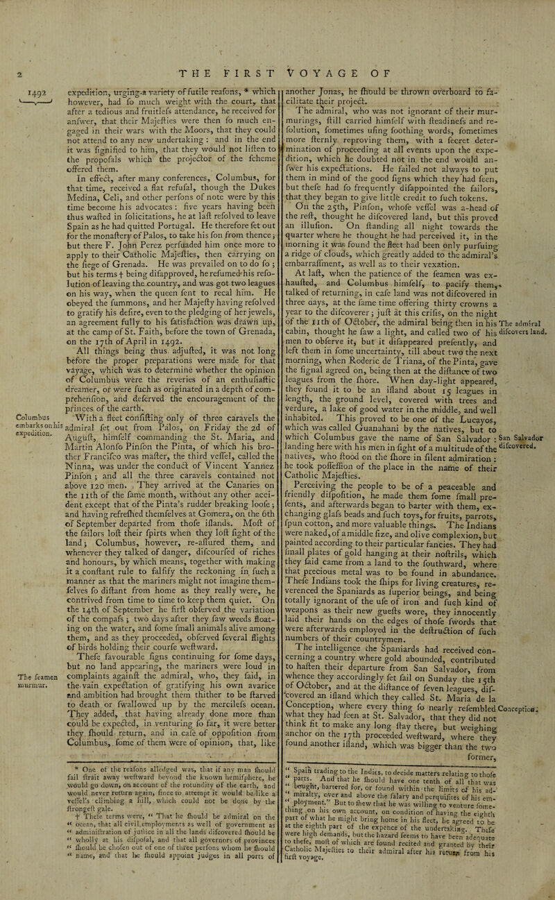 THE FIRST VOYAGE OF 1492 Columbus embarks onlii expedition. The Teamen murmur. expedition, urging-a variety of futile reafons, * which however, had fo much weight with the court,, that after a tedious and fruitlefs attendance, he received for anfwer, that their Majefties were then fo much en¬ gaged in their wars with the Moors, that they could not attend to any new undertaking : and in the end it was fignified to him, that they would not liffcen to the propofals which the projector of the fcheme offered them. In effedt, after many conferences, Columbus, for that time, received a flat refufal, though the Dukes Medina, Celi, and other perfons of note were by this time become his advocates : five years having been thus wafted in folicitations, he at laft refolved to leave Spain as he had quitted Portugal. He therefore fet out for the monaftery of Palos, to take his fon from thence ^ but there F. John Perez perfuaded him once more to apply to their Catholic Majefties, then carrying on the fiege of Grenada. He was prevailed on to do fo ; but his terms f being difapproved, herefumecbhis refo- lution of leaving the country, and was got two leagues on his way, when the queen fent to recal him. He obeyed the fummons, and her Majefty having refolved to gratify his defire, even to the pledging of her jewels, an agreement fully to his fatisfadfion was drawn up, at the camp of St. Faith, before the town of Grenada, on the 17th of April in 1492. All things being thus adjufted, it was not long before the proper preparations were made for that vayage, which was to determine whether the opinion of Columbus were the reveries of an enthufiaftic dreamer, or were fuch as originated in a depth of.com- prehenfion, and deferved the encouragement of the princes of the earth. With a fleet confifting only of three caravels the admiral fet out from Palos, on Friday the 2d of Auguft, himfelf commanding the St. Maria, and Martin Alonfo Pinfon the Pinta, of which his bro¬ ther Francifco was mafter, the third veffel, called the Ninna, was under the condudf of Vincent Yannez Pinfon ; and all the three caravels contained not above 120 men. . They arrived at the Canaries on the nth of the fame month, without any other acci¬ dent except that of the Pinta’s rudder breaking loofe ; and having refrefhed themfelves at Gomera, on the 6th of September departed from thofe iHands. Moft of the failors loft their fpirts when they loft fight of the land; Columbus, however, re-aftured them, and whenever they talked of danger, difcourfed of riches and honours, by which means, together with making it a conftant rule to falfify the reckoning in fuch a manner as that the mariners might not imagine them¬ felves fo diftant from home as they really were, he contrived from time to time to keep them quiet. On the 14th of September he firft obf'erved. the variation of the compafs ; two days after they faw weeds float¬ ing on the water, and fome fmali animals alive among them, and as they proceeded, obferved feveral flights of birds holding their courfe weftward. Thefe favourable figns continuing for fome days, but no land appearing, the mariners were loud in complaints againft the admiral, who, they faid, in the-vain expectation of gratifying his own avarice and ambition had brought them thither to be ftarved to death or fwallowed up by the mercilefs ocean. They added, that having already done more than could be expected, in venturing fo far, it were better they fhould return, and in cafe of oppofition from Columbus, fome of them were of opinion, that, like * One of the reafons alledged was, that if any man ihould fail flrait away wefhvard beyond the known hemifphere, he would go down, on account of the rotundity of the earth, and would never return again, fince to attempt it would be like a veffel’s climbing a hill, which could not be done by the ftrongeft gale. t Theie terms were, “ That he fhould be admiral on the “ ocean, that all civil.employments as well of government as “ adminiftration of jutlice in all the lands difeovered fhould be “ wholly at his difpofal, and that all governors of provinces “ fhould be chofen out of one of three perfons whom he fhould “ name, and that he fhould appoint judges in all ports of another Jonas, he ftiould be thrown overboard to fa¬ cilitate their project. The admiral, who was not ignorant of their mur- murings, ftill carried himfelf with fteadinefs and re- folution, fometimes ufing foothing words, fometimes more fternly reproving them, with a fecret deter¬ mination of proceeding at all events upon the expe¬ dition, which he doubted not in the end would an¬ fwer his expectations. He failed not always to put them in mind of the good figns which they had feen, but thefe had fo frequently difappointed the failors, that they began to give little credit to fuch tokens. On the 25th, Pinfon, whole veffel was a-head of the reft, thought he difeovered land, but th’is proved an illufion. On Handing all night towards the quarter where he thought he had perceived it, in the morning it was found the fleet had been only purfuing a ridge of clouds, which greatly added to the admiral’s embarraflment, as well as to their vexation. At laft, when the patience of the feamen was ex- haufted, and Columbus himfelf, to pacify them,* talked of returning, in cafe land was not difeovered in three uays, at the fame time offering thirty crowns a year to the difeoverer; juft at this crifts, on the night of the nth of October, the admiral being then in his The admiral cabin, thought h.e faw a light, and called two of his difeovers land, men to obferve it, but it difappeared prefently, and left them in fome uncertainty, till about two the next morning, when Roderic de Triana, of fhe Pinta', gave the fignal agreed on, being then at the diftance of two leagues from the fhore. When day-light appeared, they found it to be an ifland about 15 leagues in length, the ground level, covered with trees and verdure, a lake of good water in the middle, and well inhabited. This proved to be one of the Lucayos, which was called Guanahani by the natives, but to which Columbus gave the name of San Salvador : $an Salvador landing here with his men in fight of a multitude of the difcovercsi* natives, who flood on the fhore in filent admiration : he took poffeftion of the place in the name of their Catholic Majefties. Perceiving the people to be of a peaceable and friendly difpofition, he made them fome fmali pre- fents, and afterwards began to barter with them, ex¬ changing glafs beads and fuch toys, for fruits, parrots, fpun cotton, and more valuable things* The Indians were naked, of a middle fize, and olive complexion, but painted according to their particular fancies. They had Imall plates of gold hanging at their noftrils, which they Hid came from a land to the fouthward, where that precious metal was to be found in abundance. Thefe Indians took the fhips for living creatures, re¬ verenced the Spaniards as fuperior beings, and being totally ignorant of the ufe of iron and fuch kind of weapons as their new guefts wore, they innocently laid their hands on the edges of thofe fwords that were afterwards employed in the deftru&ion of fuch numbers of their countrymen. The intelligence the Spaniards had received con¬ cerning a country where gold abounded, contributed to haften their departure from San Salvador, from whence they accordingly fet fail on Sunday the icth of October, and at the diftance of feven leagues, dif- covered an ifland which they called St. Maria de la Conception, where every thing fo nearly refembled Conception, what they had feen at St. Salvador, that they did not think fit to make any long ftay there, but weighing; anchor on the 17th proceeded weftward, where they found another ifland, which was bigger than the two former. Spain trading to the Indies, to decide matters relating: to thofe 4< Parts: And that he fhould have one tenth of all that was berugnt, bartered for, or found within the limits of his ad- mrralty, over and above the falary and perquisites of his em¬ ployment. But to ihew that he was willing to venture fome- thing on lus own account, on condition of having the eighth pan of what he might bring home in his fleet, lie agreed to be at the eighth part of the expence of the undertaking. Thefe were high demands, but the hazard feems to have been adequate to thefe, molt of which are found recited and granted by their Catholic Majefties to their admiral after his retuan from his tuft voyage.
