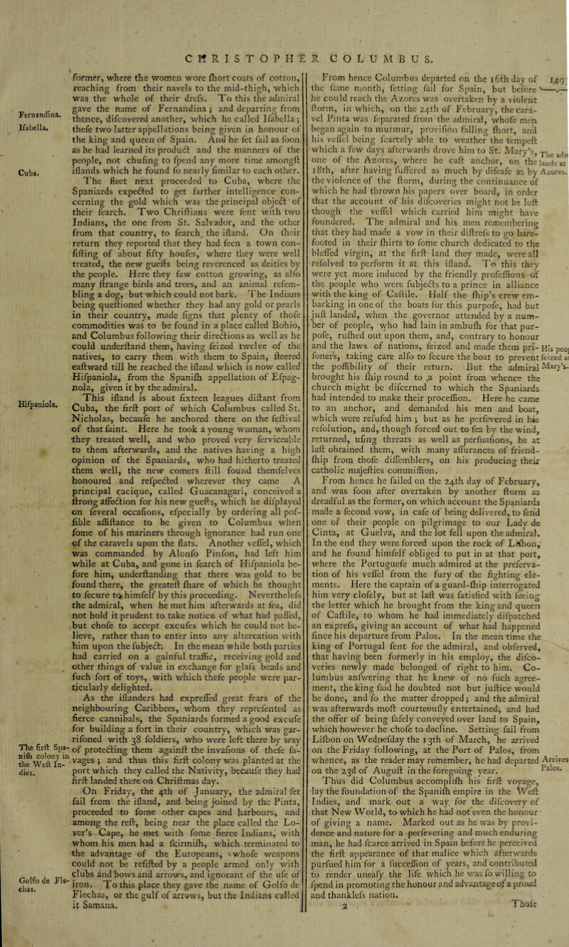 Fernandina. Ifabella. Cuba. Hifpaniola. The firft Spa nifh colony ii the Weft In* •dies. Golfo de Fie chas. former, where the women wore fliort coats of cotton, reaching from their navels to the mid-thigh, which was the whole of their drefs. To this the admiral gave the name of Fernandina ; and departing from thence, difcovered another, which he called Ifabella; thefe two latter appellations being given in honour of the king and queen of Spain. And he fet fail as foon as he had learned its produ£t and the manners of the people, not chufing to fpend any more time amongft lllands which he found fo nearly fimilar to each other. The fleet next proceeded to Cuba, where the Spaniards expected to get farther intelligence con¬ cerning the gold which was the principal object' of their fearch. Two Chriftians were fent with two Indians, the one from St. Salvador, and the other from that country, to fearch, the ifland. On their return they reported that they had feen a town con- fifting of about fifty houfes, where they were well treated, the new guefts being reverenced as deities by the people. Here they faw cotton growing, as alfo many Arrange birds and trees, and an animal refem- bling a dog, but which could not bark. The Indians being questioned whether they had any gold or pearls in their country, made figns that plenty of thofe commodities was to be found in a place called Bohio, and Columbus following their directions as well as he could underftand them, having feized twelve of the natives, to carry them with them to Spain, fteered eaftward till he reached the ifland which is now called Hifpaniola, from the Spanilh appellation of Efpag- nola, given it by the admiral. This ifland is about fixteen leagues diflant from Cuba, the firft port of which Columbus called St. Nicholas, becaufe he anchored there on the feftival of that faint. Here he took a young woman, whom they treated well, and who proved very ferviceable to them afterwards, and the natives having a high opinion of the Spaniards, who had hitherto treated them well, the new comers Hill found themfelves honoured and refpedted wherever they came A principal cacique, called Guacanagari, conceived a ltrong affedtion for his new guefts, which he difplayed on feveral occafions, efpecially by ordering all pof- fible affiftance to be given to Columbus when fome of his mariners through ignorance had run one of the caravels upon the flats. Another veflel, which was commanded by Alonfo Pinfon, had left him while at Cuba, and gone in fearch of Hifpaniola be¬ fore him, underftanding that there was gold to be found there, the greateft fihare of which he thought to fecure to himfelf by this proceeding. Neverthelefs the admiral, when he met him afterwards at fea, did not hold it prudent to take notice of what had pafled, but chofe to accept excufes which he could not be¬ lieve, rather than to enter into any altercation with him upon the fubjedh In the mean while both parties had carried on a gainful traffic, receiving gold and other things of value in exchange for glafs beads and fuch fort of toys, with which thefe people were par¬ ticularly delighted. As the iflanders had expreffed great fears of the neighbouring Caribbees, whom they reprefented as fierce cannibals7, the Spaniards formed a good excufe for building a fort in their country, which was gar- rifoned with 38 foldiers, who were left there by way ' of protefting them againft the invafions of thefe fa- 1 vages ; and thus this firfl: colony was planted at the port which they called the Nativity, becaufe they had firfl: landed there on Chriftmas day. On Friday, the 4th of January, the admiral fet fail from the ifland, and being joined by the Pinta, proceeded to fome other capes and harbours, and among the reft, being near the place called the Lo¬ ver’s Cape, he met with fome fierce Indians, with whom his men had a fkirmifti, which.terminated to the advantage of the Europeans, whofe weapons could' not be refilled by a people armed only with qlubs and bows and arrows, and ignorant of the ufe of iron. To this place they gave the name of Golfo de Flechas, or the gulf of arrows, but the Indians called 1.49: From hence Columbus departed on the 16th day of the fame month, fetting fail for Spain, but before v-v— he could reach the Azores was overtaken by a violent ftorm, in which, on the 24th of February, the cara¬ vel Pinta was feparated from the admiral, whofe men began again to murmur, provilion falling Abort, and his veflel being fcarcely able to weather the tempeft which a few days afterwards drove him to St. Mary’s, T!ie ^ one of the Azores, where he caft anchor, on the lands at 18th, after having fuffered as much by difeafe as by Azores, the violence of the ftorm, during the continuance of which he had thrown his papers over board, in order that the account of his difeoveries might not be loft though the veflel which carried him might have foundered. The admiral and his men remembering that they had made a vow in their diftrefs to go bare¬ footed in their fhirts to fome church dedicated to the blefled virgin, at the firfl: land they made, were all refolved to perform it at this ifland. To this they were yet more induced by the friendly profeffions of the people who were fubjects to a prince in alliance with the king of Caftile. Half the fhip’s crew em¬ barking in one of the boats for this purpofe, had but juft landed, when the governor attended by a num¬ ber of people, who had lain in ambufti for that pur¬ pofe, rufhed out upon them, and, contrary to honour and the laws of nations, feized and made them pri- His peo; foners, taking care alfo to fecure the boat to prevent feized at the poffibility of their return. But the admiral Mary’s, brought his fhip round to a point from whence the church might be difeerned to which the Spaniards had intended to make their proceffion. Here he came to an anchor, and demanded his men and boat, which were refufed him ; but as he perfevered in his refolution, and, though forced out to fea by the wind, returned, ufing threats as well as perfuafions, he at laft obtained them, with many affurances of friend- ftiip from thofe diffemblers, on his producing their catholic majefties commiffion. From hence he failed on the 24th day of February, and was foon after overtaken by another ftorm as dreadful as the former, on which account the Spaniards made a fecond vow, in cafe of being delivered, to fend one of their people on pilgrimage to our Lady de Cinta, at Guelva, and the lot fell upon the admiral. In the end they were forced upon the rock of LHbon,1 and he found himfelf obliged to put in at that port, where the Portuguefe much admired at the preferva- tion of his veflel from the fury of the fighting ele¬ ments. Here the captain of a guard-fhip interrogated him very clofely, but at laft was fatisfied with feeing the letter which he brought from the king and queen of Caftile, to whom he had immediately difpatched an exprefs, giving an account of what had happened fince his departure from Palos. In the mean time the king of Portugal fent for the admiral, and obferved, that having been formerly in his employ, the difeo¬ veries newly made belonged of right to him. Co¬ lumbus anfwering that he knew of no fuch agree¬ ment, the king faid he doubted not but juftice would be done, and fo the matter dropped; and the admiral was afterwards moft courteoufly entertained, and had the offer of being fafely conveyed over land to Spain, which however he chofe to decline. Setting fail from Lifbon on Wednefday the 13th of March, he arrived on the Friday following, at the Port of Palos, from whence, as the reader may remember, he had departed Arrives on the 23d of Auguft in the foregoing year. Palos. Thus did Columbus accomplifti his firfl: voyage, lay the foundation of the Spanifh empire in the Weft Indies, and mark out a way for the difeovery of that New World, to which he had not even the honour - of giving a name. Marked out as he was by provi¬ dence and nature for a perfevering and much enduring he had fcarce arrived in Spain before he perceived man. the firfl: appearance of that malice which afterwards purfued him for a fucceffion of years, and contributed to render uneafy the life which he was fo willing to fpend in promoting the honour and advantageof a proud and thanklefs nation.