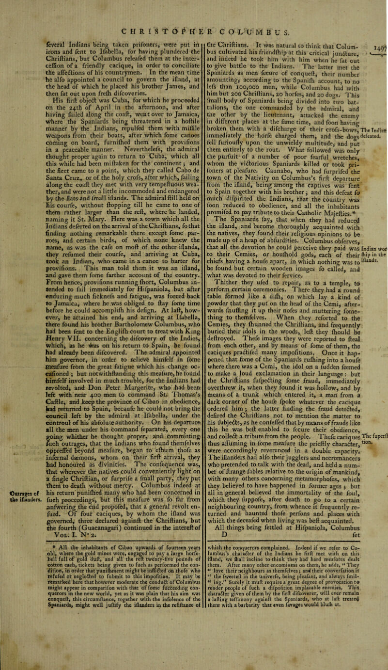 feveral Indians being taken prifoners, were put in irons and fent to Ifabella, for having plundered the Chriftians, but Columbus releafed them at the inter- ceffion of a friendly cacique, in order to conciliate the affedlions of his countrymen. In the mean time he alfo appointed a council to govern the ifland, at the head of which he placed his brother James, and then fat out upon frefh difcoveries. His firft object was Cuba, for which he proceeded on the 24th of April in the afternoon, and after having failed along the coaft, went over to Jamaica, where the Spaniards being threatened in a hoftile manner by the Indians, repulfed them with mifiile weapons from their boats, after which fome canoes coming on board, furnifhed them with provifions in a peaceable manner. Neverthelefs, the admiral thought proper again to return to Cuba, which all this while had been miftaken for the continent; and the fleet came to a point, which they called Cabo de Santa Cruz, or of the holy crofs, after which, failing along the coaft they met with very tempeftuous wea¬ ther, and were not a little incommoded and endangered by the flats-and fmall iflands. The admiral ftill held on His courfe, without flopping till he came to one of them rather larger than the reft, where he landed, naming it St. Mary. Here was a town which all the Indians deferted on the arrival of the Chriftians, fothat finding nothing remarkable there except fome par¬ rots, and certain birds, of which none knew the name, as was the cafe on moft of the other iflands, they refumed their courfe, and arriving at Cuba, took an Indian, who came in a canoe to barter for provifions. This man told them it was an ifland, and gave them fome farther account of the country. From hence, provifions running fliort, Columbus in¬ tended to fail immediately for Hifpaniola, but after enduring much ficknefs and fatigue, was forced back to Jamaica, where he was obliged to ftay fome time before he could accomplifh his defign. At laft, how¬ ever, he attained his end, and arriving at Ifabella, there found his brother Bartholomew Columbus, who had been fent to the Englifh court to treat with King Henry VII. concerning the difeovery of the Indies, which, as he -faas on his return to Spain, he found had already been difeovered. The admiral appointed him governor, in order to relieve himfelf in fome Pieafure from the great fatigue which his change oc- cafioned ; but notwithstanding this meafure, he found himfelf involved in much trouble, for the Indians had revolted, arid Don Peter Margerite, who had been left with near 400 men to command St. Thpmas’s Caftle, and keep the province of Cibao in obedience, had returned to Spain, becaufe he could not bring the council left by the admiral at Ifabella, under the controul of his abfolute authority. On his departure all the men under his command feparated, every one going whither he thought proper, and committing fuch outrages, that the Indians who found themfelves opprefled beyond meafure, began to efteem thofe as infernal daemons, whom on their firft arrival, they had honoured as divinities. The confequence was, that wherever the natives could conveniently light on a fingle Chriftian, or furprife a fmall party, they put them to death without mercy. Columbus indeed at Outrages of his return puniftied many who had been concerned in the iilanders. fuch proceedings, but this meafure was fo far from anfwering the end propofed, that a general revolt en- fued. Of four caciques, by whom the ifland was governed, three declared againft the Chriftians, but the fourth (Guacanagari) continued in the intereftof Vol. I. N° 2. the Chriftians. It was natural to think that Colum- ^407 bus cultivated his friendlhip at this critical jun&ure, <_ and indeed he took him with him when he fat out to give battle to the Indians. The latter met the Spaniards as men fecure of conqueft, their number amounting* according to the Spanifh account, to no lefs than 100,000 men, while Columbus had with him but 200 Chriftians, 20 horfes, and 20 dogs.- This finall body of Spaniards being divided into two bat¬ talions* the one commanded by the admiral, and the other by the lieutenant, attacked the enemy in different places at the fame time, and foon havino- broken them with a difeharge of their crofs-bows^ The Tndlaft immediately the horfe charged them, and the doo-s defeated.- fell furioufly upon the unwieldy multitude, and put them entirely to the rout* What followed was only the purfuit- of a number of poor fearful wretches* whom the victorious Spaniards killed or took pri¬ foners at pleafure* Caunabo, who had furprifed the town of the Nativity on Columbus’s firft departure from the ifland, being among the captives was fent to Spain together with his brother; and this defeat fa much difpirited the Indians, that the country was foon ireduced to obedience, and all the inhabitants promifed to pay tribute to their Catholic Majefties.* The Spaniards fay, that when they had reduced the ifland, and become thoroughly acquainted with the natives, they found their religious opinions to be made up of a heap of abfurdities* Columbus obferves, that all the devotion he could perceive they paid was Indian wot to their Cemies, or houfhold gods, each of their flup in the chiefs having a houfe apart, in which nothing was toiflands’ be found but certain wooden images fo called, and what was devoted to their fervice. Thither they ufed to repair, as to a temple, to perform certain ceremonies. There they had a round table formed like a difti, on which lay a kind of powder that they put on the head of the Cemi, after¬ wards fnufling it up their nofes and muttering forne- thing to themfelves. When they reforted to the Cemies, they fhunned the Chriftians, and frequently buried their idols in the woods, left they fhould be deftroyed. Thefe images they were reported to fteal from each other, and by means of fome of them, the caciques praCtifed many impofitions. Once it hap¬ pened that fome of the Spaniards ruffling into a houfe where there was a Cemi, the idol on a fudden feemed to make a loud exclamation in their language: but the Chriftians fufpetfting fome fraud, immediately overthrew it, when they found it was hollow, and by means of a trunk which entered it, a man from a dark corner of the houfe fpoke whatever the cacique ordered him ; the latter finding the fraud detected, defired the Chriftians not to mention the matter to his fubjeCts, as he confeffed that by means of frauds like this he was beft enabled to fecure their obedience, and colled! a tribute from the people. Thefe caciques The ^uPerI^ thus affirming in fome meafure the prieftly character,tl0n* were accordingly reverenced in a double capacity* The iflanders had alfo their jugglers and necromancers who pretended to talk with the dead, and held a num¬ ber of Arrange fables relative to the origin of mankind, with many others concerning metamorphofes, which they believed to have happened in former ages ; but all in general believed the immortality of the foul, which they fuppofe, after death to go to a certain neighbouring country, from whence it frequently re¬ turned and haunted thofe perfons and places with which the deceafed when living was beft acquainted. All things being fettled at Hifpaniola, Columbus D fet which the conquerors complained. Indeed if we refer to Co¬ lumbus’s charafter of the Indians he firft met with on this ifland, we £hall incline to think they had hard meafures dealt them. After many other encomiums on them, he adds, “ They “ love their neighbours as themfelves; ant! their converfation is “ the fvveeteft in the univerfe, being pleafant, and always fmil- “ ing.” Surely it muft require a great degree of provocation to render people of fuch a difpofition implacable enemies. This charatter given of them by the firft difeoverer, will ever remain a lading teftimony againft the Spaniards, who at laft treated them with a barbarity that even favages would bluih at. * All the inhabitants of Cibao upwards of fourteen years oldi where the gold mines were, engaged to pay a large horfe- b'ell full of gold duft, and all the reft twenty-five pounds of cotton each, tickets being given to fuch as performed the con¬ dition, in order that puniftunent might be inflifted on thofe who refufed of neglected to fubmit to this impofition. It may be remarked here that however moderate the condutt of Columbus might appear in comparifon with that of fome fucceeding con¬ querors in the new world, yet as it was plain that his aim was conqueft, this circumftance, together with the infolcnce of the Spaniards, might well juftify the iflanders in the refiftance of