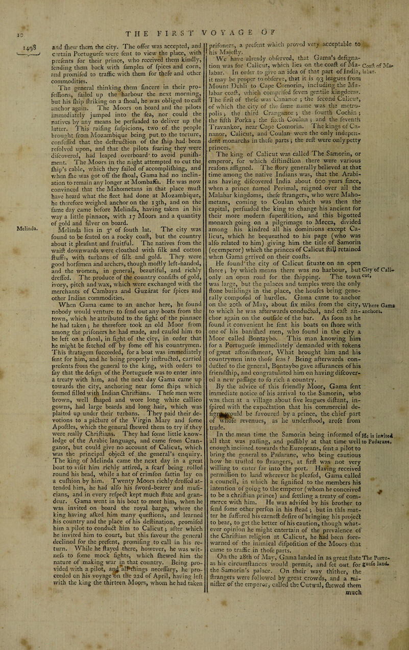 JO Melinda. THE F I R S T VO Y A G £ OF and (hew them the city. The offer was accepted, and certain Portuguefe were fent to view the place, with prefents for their prince, who received them kindly, lending them back with famples of fpices and corn, and promifed to traffic with them for thefe and other commodities. The general thinking them fincere in their pro- feffions, failed up the harbour the next morning, but his fhip flriking on a fhoal, he was obliged to call anchor again. The Moors on board and the pilots immediately jumped into the fea, nor could the natives by any means be perfuaded to deliver up the latter. This raifing fufpicions, two of the people brought from Mozambique being put to the torture, confeffed that the deftrudtion of the fhip had- been refolved upon, and that the pilots fearing they were difeovered, had leaped overboard' to avoid punifh- ment. The Moors in the night attempted to cut the Ihip’s cable, which they failed of accomplifhing, and when file was got off the fhoal, Gama had no inclin¬ ation to remain any longer at Mombaffa. He was now convinced that the Mahometans in that place muff have heard what the fleet had done at Mozambique, he therefore weighed anchor on the 13th} and on the fame day came before Melinda, having taken in his way a little pinnace, with 17 Moors and a quantity of gold and filver on board. Melinda lies in 30 of fouth lat. The city was found to be feated on a rocky coaft, but the country about it pleafant and fruitful. The natives from the waift downwards were cloathed with filk and cotton fluffs, with turbans of filk and gold. They were good horfemen and archers, though moflly left-handed, and the women, in general, beautiful, and richly drefled. The produce of the country confiffs of gold, ivory, pitch and wax, which were exchanged with the merchants of Cambaya and Guzarat for fpices and other Indian commodities. When Gama came to an anchor here, he found nobody would venture to fend out any boats from the town, which he attributed to the fight of the pinnace he had taken ; he therefore took an old Moor from among the prifoners he had made, and caufed him to be left on a fhoal, in fight of the city, in order that he might be fetched off by fome off his countrymen. This ilratagem fucceeded, fora boat was immediately fent for him, and he being properly inftrudled, carried prefents from the general to the king, with orders to fay that the defign of the Portuguefe was to enter into a treaty with him, and the next day Gama came up towards the city, anchoring near fome fhips which feemed filled with Indian Chriftians. Thefe men were brown, well fhaped and wore long white callico gowns, had large beards and long hair, which was plaited up under their turbans. They paid their de¬ votions to a picture of the Virgin Mary and fome Apoflles, which, the general fhewed them to try if they were really Chriftians. They had fome little know¬ ledge of the Arabic language, and came from Cran- ganor, but could give no account of Calicut, which was the principal objedl of the general’s enquiry. The king of Melinda came the next day in a great boat to vifit him richly attired, a fcarf being rolled round his head, while a hat of crimfon fattin lay on a cufhion by him. Twenty Moors richly drelfed at¬ tended him, he had alfo his fword-bearer and muft- cians, and in every refpedl kept much flate and gran¬ deur. Gama went in his boat to meet him, when he was invited on board the royal barge, where the king having a-fked him many queftions, and learned his country and the place of his deftination, promifed him a pilot to conduct him to Calicut; after which he invited him to court, but this favour the general declined for the prefent, promifing to call in his re¬ turn. While he flayed there, however, he was wit- nefs to fome mock fights, which fhewed him the nature of making war in that country. Being pro¬ vided with a pilot, aiH alPthings neceffary, he pro¬ ceeded on his voyage on the 22(1 of April, haying left with the king the thirteen Moors, whom he had taken prifoners, a prefent which proved very acceptable to his Majefty. We have already obferved, that Gama’s defigna- tion was for Calicut, which lies on the coaft cf Ma- Coaft of Ma¬ labar. In order to give an idea of that part of India, labar. it may be proper to obferve, that it is 93 leagues from Mount Dehli to Cape Comorin, including the Ma¬ labar coaft, which comprifed feven gentile kingdom?. The fir ft of thefe was Cananor ; the i'econd Calicut, of which the city of the fame name was tire metro¬ polis ; the third Cranganor ; the fourth Cochin; the fifth Porka ; the fixth Coulan ; and the feventh Travankor, near Cape Comorin. I he kings of Ca¬ nanor, Calicut, and Coulan were the only indepen¬ dent monarchs in thefe parts ; the reft were only petty princes. The king of Calicut was called The Samorin, or emperor, for which diftindlion there were various reafons affigned. The flory generally believed at that time among the native Indians was, that the Arabi¬ ans having difeovered India about 600 years fmee, when a prince named Perimal, reigned over all the Malabar kingdoms, thefe ftrangers, who were Maho¬ metans, coming to Coulan which was then the capital, perfuaded the king to change his ancient for their more modern fuperftition, and this bigotted monarch going on a pilgrimage to Mecca, divided among his kindred all his dominions except Ca¬ licut, which he bequeathed to his page (who was alfo related to him) giving him the title of Samorin (oremperor) which the princes of Calicut ftil) retained when Gama grrived on their coafts. He found’the city of Calicut fituate on an open fliore ; by which means there was no harbour, but City of Cali® only an onen road for the fhipping. The towncut> was large, but the palaces and temples were the only ftone buildings in the place, the houfes being gene¬ rally compofed of hurdles. Gama came to anchor on the 20th of May, about fix miles from the city, Where Gama to which he was afterwards conducted, and call an- anchors, chor again on the outfide of the bar. As foon as lie found it convenient he fent his boats on Ihore with one of his baniftied men, who found in the city a Moor called Bontaybo. This man knowing him for a Portuguefe immediately demanded with tokens of great aftonilhment, What brought him and his countrymen into thofe feas ? Being afterwards con¬ ducted to the general, Bontaybo gave affurances of his friendfhip, and congratulated him on having difeover- ed a new paffage to fo rich a country. By the advice of this friendly Moor, Gama fent immediate notice of his arrival to the Samorin, who was then at a village about five leagues diftant, in- fpired with the expectation that his commercial de- figrjjWKcmld be favoured by a prince, the chief part of wnofe revenues, as lie underftood, arofe from . trade. In the mean time the Samorin being informed of He is invited all that was palling, and poffibly at that time well to Padarane. enough inclined towards the Europeans, fent a pilot to bring the general to Padarane, who being cautious how he trufted to ftrangers, at firft was not very willing to enter far into the port. Having received permiffion to land wherever he pleafed, Gama called a council, in which he fignified to the members his intention of going to the emperor (whom he conceived ^ to be a chriftian prince) and fettling a treaty of com¬ merce with him. He was advifed by his brother to fend fome other perfon in his Head ; but in this mat¬ ter he differed hisearneft defire of bringing his project to bear, to get the better of his caution, though what¬ ever opinion he might entertain of the prevalence of the Chriftian religion at Calicut, he had been fore¬ warned ol the inimical difpofition of the Moors that came to traffic in thofe parts. On the 28th of May, Gama landed in as great ftate The Portu- as his circumftances would permit, and fet out for guefe land* the Samorin s palace. On their way thither, the ftrangers were followed by great crowds, and a mi- nifter of the emperor, called the Cutwal, {hewed them much