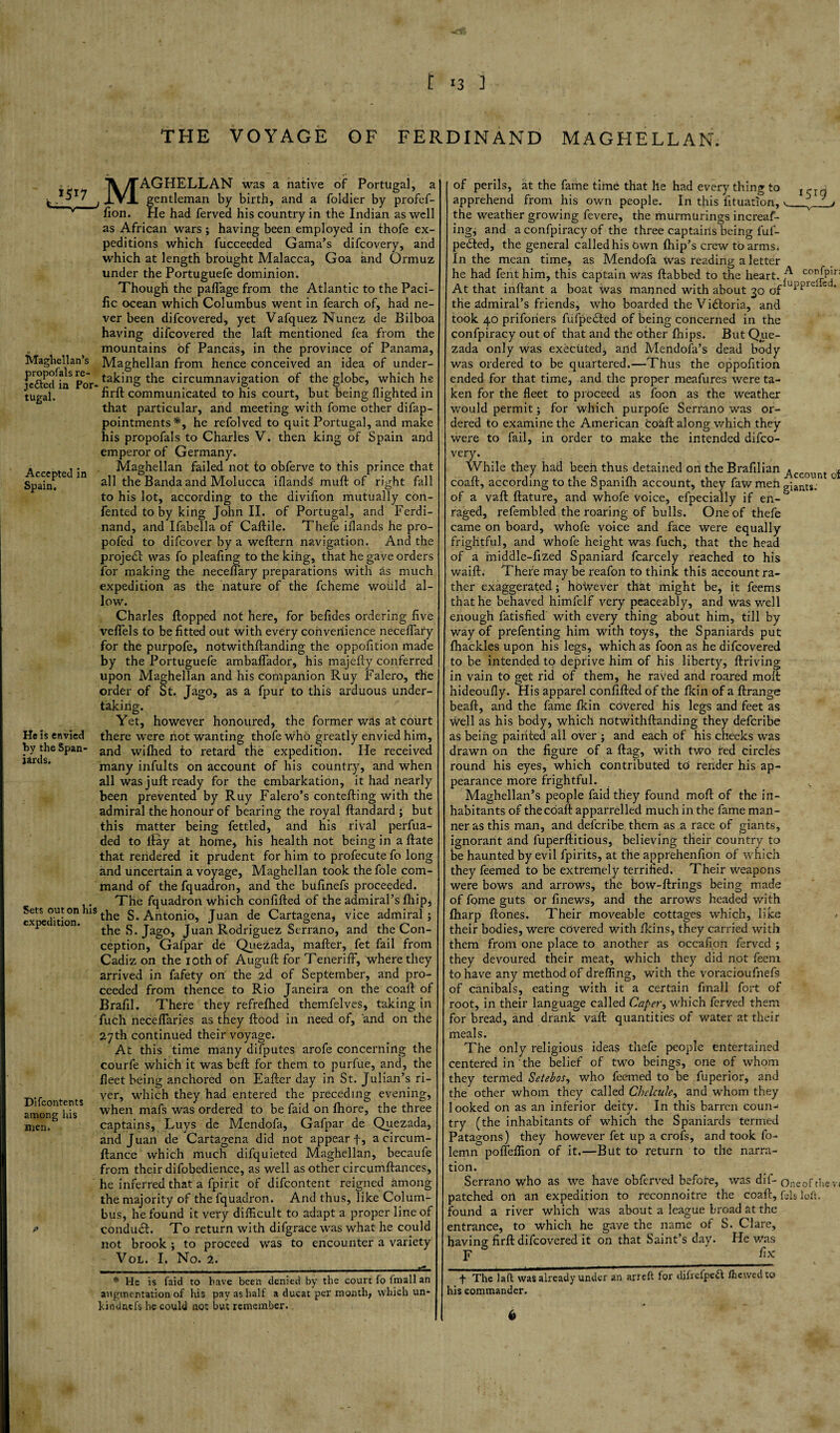 THE VOYAGE OF FERDINAND MAGHELLAN. Maghellan’s propofals re¬ medied in Por tugal. Accepted in Spain. He is envied by the Span¬ iards. Sets out on his expedition. Di (contents among his men. >> MAGHELLAN was a native of Portugal, a gentleman by birth, and a foldier by profef- fion. Pie had ferved his country in the Indian as well as African wars; having been employed in thofe ex¬ peditions which fucceeded Gama’s difeovery, and which at length brought Malacca, Goa and Ormuz under the Portuguefe dominion. Though the paflage from the Atlantic to the Paci¬ fic ocean which Columbus went in fearch of, had ne¬ ver been difeovered, yet Vafquez Nunez de Bilboa having difeovered the laft mentioned fea from the mountains of Pancas, in the province of Panama, Maghellan from hence conceived an idea of under¬ taking the circumnavigation of the globe, which he firft communicated to his court, but being flighted in that particular, and meeting with fome other difap- pointments*, he refolved to quit Portugal, and make his propofals to Charles V. then king of Spain and emperor of Germany. Maghellan failed not to obferve to this prince that all the Banda and Molucca iflands' muft of right fall to his lot, according to the divifion mutually con- fented toby king John II. of Portugal, and Ferdi¬ nand, and Ifabella of Caftile. Thefe iflands he pro- pofed to difeover by a weftern navigation. And the project was fo pleafing to the king, that he gave orders for making the neceflary preparations with as much expedition as the nature of the fcheme would al¬ low. Charles flopped not here, for befides ordering five veflfels to be fitted out with every convenience neceflary for the purpofe, notwithflanding the oppofition made by the Portuguefe ambaflador, his majefty conferred upon Maghellan and his companion Ruy Falero, the order of St. Jago, as a fpur to this arduous under¬ taking. Yet, however honoured, the former whs at court there were not wanting thofe who greatly envied him, and wifhed to retard the expedition. He received many infults on account of his country, and when all was juft ready for the embarkation, it had nearly been prevented by Ruy Falero’s contefting with the admiral the honour of bearing the royal ftandard ; but this matter being fettled, and his rival perfua- ded to flay at home, his health not being in a ftate that rendered it prudent for him to profecute fo long and uncertain a voyage, Maghellan took the foie com¬ mand of the fquadron, and the bufinefs proceeded. The fquadron which confifted of the admiral’s fhip, the S. Antonio, Juan de Cartagena, vice admiral; the S. Jago, Juan Rodriguez Serrano, and the Con¬ ception, Gafpar de Quezada, mafter, fet fail from Cadiz on the 10th of Auguft for Teneriff, where they arrived in fafety on the 2d of September, and pro¬ ceeded from thence to Rio Janeira on the coaft of Brafil. There they refrefhed themfelves, taking in fuch neceflaries as they flood in need of, and on the 27th continued their voyage. At this time many difputes arofe concerning the courfe which it was beft for them to purfue, and, the fleet being anchored on Eafter day in St. Julian’s ri¬ ver, which they had entered the preceding evening, when mafs was ordered to be faid on fhore, the three captains, Luys de Mendofa, Gafpar de Quezada, and Juan de Cartagena did not appear f, a circum- ftance which much difquieted Maghellan, becaufe from their difobedience, as well as other circumftances, he inferred that a fpirit of difeontent reigned among the majority of the fquadron. And thus, like Colum¬ bus, he found it very difficult to adapt a proper line of conduit. To return with difgrace was what he could not brook ; to proceed was to encounter a variety Vol. I. No. 2. * He is faid to have been denied by the court fo fmall an augmentation of his pay as half a ducat per month, which un- kindnefs he could not but remember.. 1513 of perils, at the fame time that he had every thing to apprehend from his own people. In this fituatlon, the weather growing fevere, the murmurings increas¬ ing, and a confpiracy of the three captains being ful- peefted, the general called his Own fhip’s crew to arms* In the mean time, as Mendofa Was reading a letter he had fent him, this captain was ftabbed to the heart. confpir; At that inftant a boat Was manned with about 30 0fluPPld c ■ the admiral’s friends, who boarded the Victoria, and took 40 priforiers fufpedfed of being concerned in the confpiracy out of that and the other fhips. But Que¬ zada only was executed, and Mendofa’s dead body was ordered to be quartered.—Thus the oppofition ended for that time, and the proper meafures were ta¬ ken for the fleet to proceed as foon as the weather would permit; for which purpofe Serrano was or¬ dered to examine the American coaft along which they were to fail, in order to make the intended difeo¬ very. While they had been thus detained on the Brafilian ^ccQ ^ coaft, according to the Spanilh account, they faw men giants, of a vaft ftature, and whofe voice, efpecially if en¬ raged, refembled the roaring of bulls. One of thefe came on board, whofe voice and face were equally frightful, and whofe height was fuch, that the head of a middle-fized Spaniard fcarcely reached to his waift. Thefe may be reafon to think this account ra¬ ther exaggerated; however that might be, it feems that he behaved himfelf very peaceably, and was well enough fatisfied with every thing about him, till by way of prefenting him with toys, the Spaniards put fhackles upon his legs, which as foon as he difeovered to be intended to deprive him of his liberty. Arriving in vain to get rid of them, he raved and roared molt hideoufly. His apparel confifted of the fkin of a Arrange beaft, and the fame fkin covered his legs and feet as well as his body, which notwithflanding they deferibe as being painted all over ; and each of his cheeks was drawn on the figure of a flag, with two red circles round his eyes, which contributed to render his ap¬ pearance more frightful. s Maghellan’s people faid they found moft of the in¬ habitants of the coaft apparrelled much in the fame man¬ ner as this man, and deferibe them as a race of giants, ignorant and fuperftitious, believing their country to be haunted by evil fpirits, at the apprehenfion of which they feemed to be extremely terrified. Their weapons were bows and arrows, the bow-ftrings being made of fome guts or finews, and the arrows headed with fharp ftones. Their moveable cottages which, like their bodies, were covered with fkins, they carried with them from one place to another as occafipn ferved ; they devoured their meat, which they did not feem to have any method of dreffing, with the voracioufnef9 of canibals, eating with it a certain fmall fort of root, in their language called Caper, which ferved them for bread, and drank vaft quantities of water at their meals. The only religious ideas thefe people entertained centered in the belief of two beings, one of whom they termed Setebos, who feemed to be fuperior, and the other whom they called Chelcule, and whom they looked on as an inferior deity. In this barren coun¬ try (the inhabitants of which the Spaniards termed Patagons) they however fet up a crofs, and took fo- lemn pofteffion of it.—But to return to the narra- tion. Serrano who as we have obferved before, was dif- one0f the v< patched ort an expedition to reconnoitre the coaft, fds loft, found a river which Was about a league broad at the entrance, to which he gave the name of S. Clare, having firft difeovered it on that Saint’s day. He was F fix + The laft was already under an arreft for difrefpeft /hewed to s commander.
