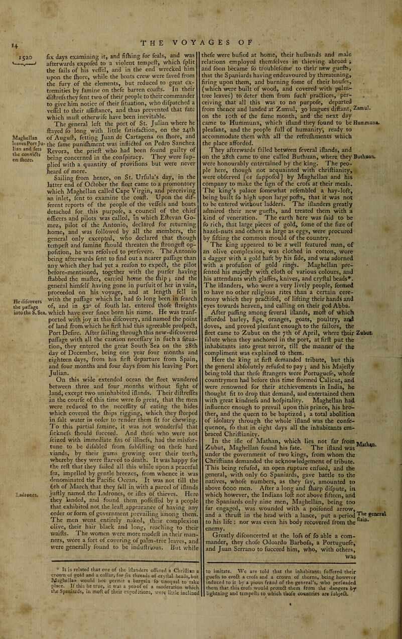 H 1520 v-—v—-j Maghellan leaves Port Ju¬ lian and fets the convi&s on Ihorej fix days examining it, and fifhing for feals, and was afterwards expofed to a violent tempeft, which fplit the fails of his veflel, and in the end wrecked him upon the fhore, while the boats crew were faved from the fury of the elements, but reduced to great ex¬ tremities by famine on thefe barren coafts. In their diftrefs they fent two of their people to their commander to give him notice of their fituation, who difpatched a veflel to their afliftance, and thus prevented that fate which muft otherwife have been inevitable. The general left the port of St. Julian where he flayed fo long with little fatisfa&ion, on the 24th of Auguft, fetting Juan de Cartagena on fhore, and the fame punifhment was inftidted on Pedro Sanchez Revora, the prieft who had been found guilty of being concerned in the confpiracy. They were lup- plied with a quantity of proviflons but were never He difeovers the paflage heard of more. Sailing from hence, on St. Urfula’s day, in the latter end of October the fleet came to a promontory which Maghellan called Cape Virgin, and perceiving an inlet, fent to examine the coaft. Upon the dif¬ ferent reports of the people of the veflels and boats detached for this purpofe, a council of the chief officers and pilots was called, in which Eftevan Go¬ mez, pilot of the Antonio, declared for returning home, and was followed by all the members, the general only excepted, who declared that though tempeft and famine fhould threaten the ftrongeft op- pofltion, he was refolved to perfevere. The Antonio being afterwards fent to find out a nearer paflage than any which they had yet a reafon to expedl, the pilot before-mentioned, together with the purfer having ftabbed the mafter, carried home the fhip ; and the general himfelf having gone in purfuit of her in vain, proceeded on his voyage, and at length fell in with the paflage which he had fo long been in fearch of, and in 520 of fouth lat. entered thofe ftreights into the S. Sea. which have ever fince born his name. He was trans¬ ported with joy at this difeovery, and named the point of land from which he firft had this agreeable profpedb, Port Defire. After failing through this new-difeovered paflage with all the caution necefiary in fuch a fitua¬ tion, they entered the great South Sea on the 28th day of December, being one year four months and eighteen days, from his firfl: departure from Spain, and four months and four days from his leaving Port Julian. On this wide extended ocean the fleet wandered between three and four months without fight of land, except two uninhabited iflands. Their diftrefles in the courfe of this time were fo great, that the men were reduced to the neceffity of eating the hides which covered the fhips rigging, which they Peeped in fait water in order to render them fit for chewing. To this partial famine, it was not wonderful that ficknefs fhould fUcceed. And thofe who were not feized with immediate fits of illnefs, had the misfor tune to be difabled from fubfifting on thefe hard viands, by their gums growing over their teeth whereby they were llarved to death. It was happy for the reft that they failed all this while upon a peaceful fea, impelled by gentle breezes, from whence it was denominated the Pacific Ocean. It was not till the 6th of March that they fell in with a parcel of iflands juftly named the Ladrones, or ifles of thieves. Here they landed, and found them pofiefled by a people that exhibited not the leaft appearance of having any order or form of government prevailing among them The men went entirely naked, their complexion olive, their hair black and long, reaching to their waifts. The women were more^modeft in their man- ^aorones. ners, wore a fort of covering of palm-tree leaves, and were generally found to be induftrious. But while * It is related that one of the iflanders offered a Chriftian a crown of gold and a collar, for tlx threads of cryftal beads, but lyiagh.ellan would hot permit a bargain fo unequal to take place. If this be true, it was a proof of a moderation which the Spaniards, in moft of their expeditions, were little inclinec thefe were bufied at home, their hufbands and male relations employed themfelves in thieving abroad $ and foon became fo troublefome to their new guefts, that the Spaniards having endeavoured by threatening, firing upon them, and burning fome of their houfes, (which were built of wood, and covered with palm- tree leaves) to deter them from fuch practices, per¬ ceiving that all this was to no purpofe, departed from thence and landed at Zamul, 30 leagues diftant, Zamul. on the 10th of the fame month, and the next day came to Hummuna, which ifland they found to be Hummuna. pleafant, and the people full of humanity, ready to accommodate them wi*th all the refrelhments which the place afforded. They afterwards failed between feveral iflands, and •on the 28th came to one called Buthuan, where, they Buthnan, were honourably entertained by the king. The peo^ pie here, though not acquainted with chriftianity, were obferved [or fuppofed} by Maghellan and his company to make the fign of the crofs at their meals. The king’s palace fomewhat refembled a hay-loft, being built fo high upon large pofts, that it was not to be entered without ladders. The iflanders greatly admired their new guefts, and treated them with a kind of veneration. The earth here was faid to be fo rich, that large pieces of gold, fome of the fize of hazel-nuts and others as large as eggs, were procured by fifting the common mould of the country. The king appeared to be a well featured man, of an olive complexion, was clothed in cotton, wore a dagger with a gold haft by his fide, and was adorned with a profufion of gold ringjs. Maghellan pre- fented his majefty with cloth of various colours, and his attendants with glafles, knives, and cryftal beads*'. The iflanders, who were a very lively people, feemed to have no other religious rites than a certain cere¬ mony which they pradtifed, of lifting their hands and eyes towards heaven, and calling on their god Abba. After paffing among feveral iflands, moft of which afforded barley, figs, oranges, goats, poultry, and doves, and proved pleafant enough to the Tailors, the fleet came to Zubut on the 7th of April, where their Zwbufc falute when they anchored in the port, at firft put the inhabitants into great terror, till the manner of the compliment was explained to them. Here the king at firft demanded tribute, but this the general abfolutely refufed to pay ; and his Majefty being told that thefe ftrangers were Portuguefe, whole countrymen had before this time ftormed Calicut, and were renowned for their atchievements in India, he thought fit to drop that demand, and entertained them with great kindnefs and hofpitality. Maghellan had influence enough to prevail upon this prince, his bro¬ ther, and the queen to be baptized j a total abolition of idolatry through the whole ifland was the confe- quence, fo that in eight days all the inhabitants em¬ braced Chriftianity. In the ifle of Mathan, which lies not far from **• » Zubut, Maghellan found his fate. The ifland was * under the government of two kings, from whom the Chriftians demanded the acknowledgement of tribute. This being refufed, an open rupture enfued, and the general, with only 60 Spaniards, gave battle to the natives, whofe numbers, as they fay, amounted to above 6000 men. After a long and fharp difpute, in whiefi however, the Indians loft not above fifteen, and the Spaniards only nine men, Maghellan, being too far engaged, was wounded with a poifoned arrow, and a thruft in the head with a lance, put a period ge&£r*i to his life : nor was even his body recovered from the1 ain* enemy. Greatly difconcerted at the lofs of fo able a com¬ mander, they chofe Odoardo Barbofa, a Portuguefe, and Juan Serrano to fucceed him, who, with others, was to imitate.. We are told that the inhabitants fufFered their guefts to crett a crofs and a crown of thorns, being however induced to it by a pious fraud of the general's, who perfuaded them that this crofs would proccft them from the dangers by* lightning and tempefts to which thofe countries are fubjett. t