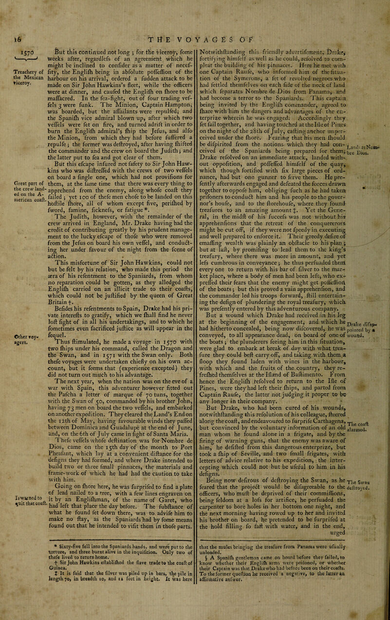 1570 '-V-' Treachery of the Mexican Viceroy, Great part of the crew land¬ ed on the A- merican coaft. Other voy¬ agers. But this continued not long ; for the viceroy, fome weeks after, regardlefs of an agreement which he might be inclined to confider as a matter of necef- fity, the Englifh being in abfolute pofleflion of the harbour on his arrival, ordered a fudden attack to be made on Sir John Hawkins’s fleet, while the officers were at dinner, and caufed the Englifh on fhore to be maflacred. In the fea-fight, out of four trading vef- fels 3 were funk. The Minion, Captain Hampton,- was boarded, but the aflailants were repulfed; and the Spanifh vice admiral blown up, after which two veflels were fet on fire, and turned adrift in order to burn the Englifh admiral’s fhip the Jefus, and alfo the Minion, from which they had before fuftered a repulfe ; the former was deftroyed, after having fhifted the commander and the crew on board the Judith; and the latter put to fea and got clear of them. But this efcape infured not fafety to Sir John Haw¬ kins who was diftrefled with the crews of two veflels on board a Angle one, which had not provifions for them, at the fame time that there was every thing to apprehend from the enemy, along whofe coaft they failed ; yet 100 of thefe men chofe to be landed on this hoftile fhore, all of whom except five, perifhed by fword, famine, ficknefs, or fatigue *. The Judith, however, with the remainder of the crew arrived in England, Mr. Drake having had the credit of contributing greatly by his prudent manage¬ ment to the lucky efcape of thofe who were removed from the Jefus on board his own veflel, and conduct¬ ing her under favour of the night from the fcene of aCtion. > This misfortune of Sir John Hawkins, could not but be felt by his relation, who made this period the sera of his refentment to the Spaniards, from whom no reparation could be gotten, as they alledged the Englifh carried on an illicit trade to their coafts, which could not be juftified by the queen of Great Britain f. Befides his refentments to Spain, Drake had his pri¬ vate interefts to gratify, which we fhall find he never loft fight of in all his undertakings, and to which he fometimes even facrificed juftice as will appear in the fequel. Thus ftimulated, he made a voyage in 1570 with two fhips under his command, called the Dragon and the Swan, and in 1571 with the Swan only. Both thefe voyages were undertaken chiefly on his own ac¬ count, but it feems that (experience excepted) they did not turn out much to his advantage. The next year, when the nation Was on the eve of a war with Spain, this adventurer however fitted out the Pafcha a letter of marque of 70 tuns, together with the Swan of 50, commanded by his brother John, having 73 men on board the two veffels, and embarked on another expedition. Theycleared theLand’s Endon the 12th of May, having favourable winds they pafled between Dominica and Guadalupe at the end of June, and, on the 6th of July came in fight of Santa Maria. Thefe veflels whofe deftination was for Nombre de Dios, came on the 15th day of the month to Port Pheafant, which lay at a convenient diftapce for the defigns they had formed, and where Drake intended to build two or three fmall pinnaces, the materials and frame-work of which he had had the caution to take with him. Going on fhore here, he was furprifedto find a plate of lead nailed to a tree, with a few lines engraven on Ijwarned to it by an Englifhman, of the name of Garet, who ynt that coaft. had Ieft that p]ace the day before> The fubftance of what he found fet down there, was to advife him to make no flay, as the Spaniards had by fome means found out that he intended to vifit them in thofe parts. Notwithftanding this friendly advertifcment, Drakej fortifying himfelf as well as he could, refolved to com- pleat the building of his pinnaces. Here he met with one Captain Raufe, who informed him of the fit na¬ tion of the Symerons, a fet of revolted negroes who had fettled themfelves on each fide of the neck of land which feparates Nombre de Dios from Panama, and had become a terror to the Spaniards. This captain being invited by the Englifh commander, agreed to fhare with him the dangers and advantages of the en- terprize wherein he v/as engaged. Accordingly they fet fail together, and having touched at the Hie of Pines on the night of the 28th of July, calling anchor unper¬ ceived under the fhore. Fearing that his men fliould be difpirited from the notions which they had con“ j r.(] -tRCnj^ ceived of the Spaniards being prepared for them; |(rc‘ jyj‘os> Drake refolved on an immediate attack, landed with¬ out oppofition, and poflefled himfelf of the quay; which though fortified with fix large pieces of ord¬ nance, had but one gunner to ferve them. He pre- fently afterwards engaged and defeated the forces drawn together to oppofe him, obliging fuch as he had taken prifoners to conduct him and his people to the gover¬ nor’s houfe, and to the ftorehoufe, where they found treafures to an amazing amount J. Yet the Gene¬ ral, in the midft of his fuccefs was not without his apprehenfions that the retreat of the conquererors might be cut off, if they were not fpeedy in executing and well prepared to enforce it. Their greedy defire of emalfing wealth was plainly an obftacle to his plan p but at lafi, by promifing to lead them to the king’s treafury, where there was more in amount, and yet lefs cumbrous in conveyance ; he thus perfuaded them every one to return with his bar of filver to the mar¬ ket place, where a body of men had been left, who ex- prefled their fears that the enemy might get pofleflion of the boats; but this proved a vain apprehenlion, and the commander led his troops forward, ftill entertain¬ ing the defign of plundering the royal treafury, which, was prefently entered by this adventurous company. But a wound which Drake had received in his leg at the beginning of the engagement, and which he Drabe had hitherto concealed, being now difcovered, he was pointed by a conveyed, to all appearance dead, on board of one of wound, the boats ; the plunderers feeing him in this fituation, were glad to embark at break of day with what trea- fure they could beft carry off, and taking with them a floop they found laden with wines in the harbour, with which and the fruits of the country, they re- frefhed themfelves at the Ifland of Baflimento. From hence the Englifh refolved to return to the Ifle of Pines, were they had left their fhips, and parted from Captain Raufe, the latter not judging it proper to bq any longer in their company. But Drake, who had been cured of his wounds, notwithftanding this refolution of his colleague, fleered along the coaft, and endeavoured to furprifeCarthagena, ^ but convinced by the voluntary information of an old aiarmej, man whom he found alone in a frigate, and by the firing of warning guns, that the enemy was aware of him, he defifted from this dangerous enterprize, but took a fhip of Seville, and two fmall frigates, with letters of advice relative to his expedition, the inter¬ cepting which could not but be ufeful to him in his defigns. Being now defirous of deftroying the Swan, as he qqlC gwa)1 feared that the project would be difagreeable to the deftroyed. officers, who muft be deprived of their commiffions, being feldom at a lofs for artifice, he perfuaded the carpenter to bore holes in her bottom one night, and the next morning having rowed up to her and invited his brother on board, he pretended to be furprifed at the hold filling fo faft with water, and in the end, urged * Sixty-five fell into the Spaniards hands, and were put to the torture, and three burnt alive in the inquifition. Only two of thefe lived to return home. f Sir John Hawkins eftablilhed the (lave trade to the coaft of Guinea. J It is faid that the filver was piled up in bars, the pile in length 70, in breadth 10, and ia feet in height. It was here that the mules bringing the treafure from Panama were ufually unloaded. § A Spanifh gentleman came on board before they failed, to know whether their Englifh arms were poifoned, or whether their Captain was that Drake who had before been on their coafts. To the former queftion he received a negative, to the latter i;a affirmative anfwer.
