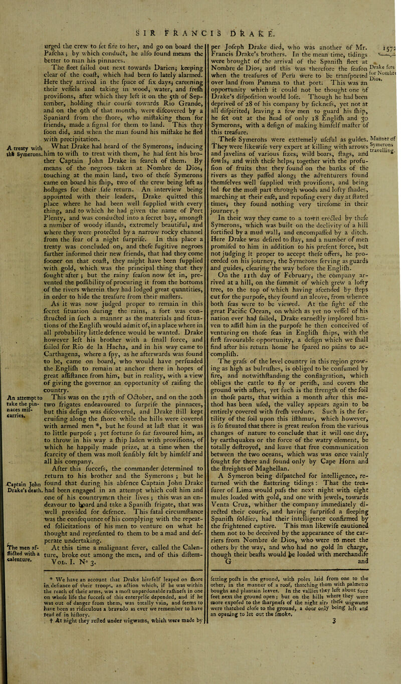 urged the crew to let fire to her, and go on board the Pafcha ; by which conduct, he alio found means the better to man his pinnaces. The fleet failed out next towards Darien* keeping clear of the coaft, which had been fo lately alarmed. Here they arrived in the fpace of fix days* careening their veflels and taking in wood. water* and frefti A treaty with thl Symerons. An attempt to take the pin¬ naces mif- carries. -Captain John Drake’s death. The men af- flifted with a «alenture. provifions, after which they left it on the 5th of Sep¬ tember, holding their courfe towards Rio Grande, and on the 9th of that month* were difcovered by a Spaniard from the fhore, who miftaking them for friends, made a fignal for them to land. This they loon did, and when the man found his miftake he fled with precipitation. What Drake had heard of the Symerons, inducing him to wifh to treat with them, he had fent his bro¬ ther Captain John Drake in fearch of them* By means of the negroes taken at Nombre de Dios* touching at the main land, two of thefe Symerons came on board his Ihip, two of the crew being left as hoftages for their fafe return. An interview being appointed with their leaders, Drake quitted this place where he had been well fupplied with every thing, and to which he had given the name of Port Plenty, and was conduced into a fecret bay, amongft a number of woody iflands, extremely beautiful, and where they were protected by a narrow rocky channel from the fear of a night furprife. In this place a treaty was concluded on, and thefe fugitive negroes farther informed their new friends, that had they come fooner on that coaft, they might have been fupplied with gold, which was the principal thing that they fought after ; but the rainy feafon now fet in, pre¬ vented the poflibility of procuring it from the bottoms of the rivers wherein they had lodged great quantities, in order to hide the treafure from their mafters. As it was now judged proper to remain in this fecret fituation during the rains, a fort was con- ftrudted in fuch a manner as the materials and fitua- tions of the Englilh would admit of, in a place where in all probability little defence would be wanted. Drake however left his brother with a fmall force, and failed for Rio de la Hacha, and in his way came to Carthagena, where a fpy, as he afterwards was found to be, came on board, who would have perfuaded the Englifh to remain at anchor there in hopes of great afliftance from him, but in reality, with a view of giving the governor an opportunity of railing the country. This was on the 17th of October, and on the 20th two frigates endeavoured to furprife the pinnaces, but this defign was difcovered, and Drake ftill kept cruifing along the Ihore while the hills were covered with armed men *, but he found at laft that it was to little purpofe * yet fortune fo far favoured him, as to throw in his way a fihip laden with provifions, of which he happily made prize, at a time when the fcarcity of them was moft lenfibly felt by himfelf and all his company. After this fuccefs, the commander determined to return to his brother and the Symerons * but he found that during his abfence Captain John Drake had been engaged in an attempt which coft him and one of his countrymen their lives ; this was an en¬ deavour to hpard and take a Span ilh frigate, that was well provided for defence. This fatal circumftance was the confequence of his complying with the repeat¬ ed folicitations of his men to venture on what he thought and reprefented to them to be a mad and def- perate undertaking. At this time a malignant fever, called the Calen¬ ture, broke out among the men, and of this diftem- Voh. I. N° 3. * We have an account that Drake himfelf leaped on fhore in. defiance of their troops, an action which, if he was within the reach of their arms, was a moft unpardonable rafhncfs in one on vrhofe life the fuccefs of this enterpriie depended, and if he was out of danger from them, was totally vain, and feems to have been as ridiculous a bravado as evet we remember to have tend of in hiftory. f At night they refted under wigwams,, which were made by per Jofeph Drake died, who was another of Mr. 1572 Francis Drake’s brothers. I11 the mean time, tidings *—‘-v-^ were brought of the arrival of the Spanilh fleet at Nombre de Dios* aild this was therefore the feafon ftts when the treafures of Peru were to be tranfported ^o^omLirt over land from Panama to that port: This was an opportunity which it could not be thought one bf Drake’s difpofition would lol'e. Though he had been deprived of 28 of his company by ficknel's, yet not at all difpirited* leaving a few men to guard his Ihip, he fet out at the Head of only 18 Engl ilh and 30 Symerons, with a defign of making himleif mafter of this treafure* Thefe Syinerohs were extfemely ufefUl as guides. Mariner of They Were likewife Very expert at killing with arrows and javelins of various fizes* wild boars, ftags, and **' fowls* and with thefe helps* together with the profu- fion of fruits that they found on the banks of the rivers as they pafled along* the adventurers found themfelves well fupplied with provifions, and being led for the moft part through woods and lofty {hades, marching at their eafe, and repofing every day at ftated times* they found nothing very tirefome in their journey.f In their way they came to a town eredled by thele Symerons, which was built oh the declivity of a hill fortified by a mud wall* and encompafled by a ditch. Here Drake was defired to ftay, and a number of men promifed to him in addition to his prefent force, biit not judging it proper to accept thefe offers, he pro¬ ceeded on his journey* the Symerons ferving as guards and guides, clearing the way before the Englifh. On the nth day of February, the Company ar¬ rived at a hill, on the fummit of which grew a lofty tree, to the top of which having afeehded by fteps cut for the purpofe, they found an alcove, from whence both feas were to be viewed. At the light of the great Pacific Ocean, on which as yet no veflel of his nation ever had failed, Drake earneftly implored hea¬ ven to aflift him in the purpofe he then conceived of venturing on thofe feas in Englifh Ihips, with the firft favourable opportunity, a defign which we lhall find after his return home he fpared no pains to ac- complilh. The grafs of the level country in this region grow¬ ing as high as bulrulhes, is obliged to be confumed by fire, and notwithftanding the conflagration, which obliges the cattle to fly or perilh, and covers the ground with alhes, yet fuch is the ftrength of the foil in thofe parts, that within a month after this me¬ thod has been ufed, the valley appears again to be entirely covered with frelh verdure. Such is the fer¬ tility of the foil upon this ifthmus, which however, is fo lituated that there is great reafon from the various changes of nature to conclude that it will one day, by earthquakes or the force of the watry element, be totally deftroyed, and leave that free communication between the two oceans, which was was once vainly fought for there and found only by Cape Horn and the {freights of Maghellan. O O A Symeron being difpatched for intelligence, re¬ turned with the flattering tidings : That the trea- furer of Lima would pafs the next night with eight mules loaded with gold, and one with jewels, towards Venta Cruz, whither the company immediately di¬ rected their courfe, and having lurprifed a lleeping Spanilh foldier, had their intelligence confirmed by the frightened captive. This man likewife cautioned them not to be deceived by the appearance of the car¬ riers from Nombre de Dios, who were to meet the others by the way, and who had no gold in charge, though their beaus would be loaded with merchandife G an d fetting polls in the ground, with poles laid from one to the other, in the manner of a roof, thatching them with palmetto boughs and plantain leaves. In the vallies they left about four feet next the ground open; but on the hills where they were more expofed to the lharpnefs of the night air> thefe wigwams were thatched clofe to the ground, a doox ortly being left and an opening to let out the fmoke, 3