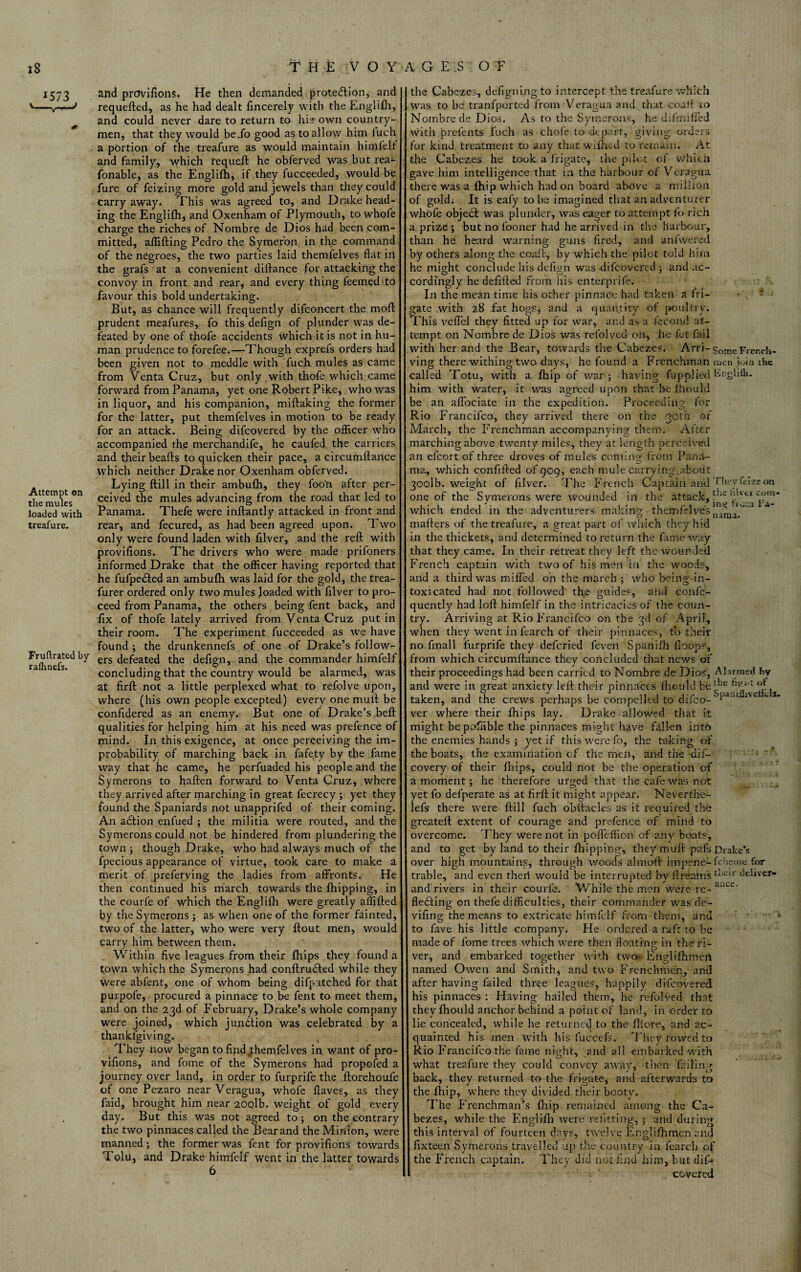 28 1573 '-V-' Attempt on the mules loaded with treafure. Fruftrated by ralhnefs. THE VOYAGES OF and provifions. He then demanded proteHion, and requefted, as he had dealt fincerely with the Englifh, and could never dare to return to his own country¬ men, that they would be_fo good as to allow him iuch a portion of the treafure as would maintain himfelf and family, which requeft he obferved was but rea- fonable, as the Englifh, if they fucceeded, would be fure of feizing more gold and jewels than they could carry away* This was agreed to, and Drake head¬ ing the Englifh, and Oxenham of Plymouth, to whofe charge the riches of Nombre de Dios had been com¬ mitted, affifting Pedro the Symer'on in the command of the negroes, the two parties laid themfelves flat in the grafs at a convenient diftance for attacking the convoy in front and rear, and every thing feemed to favour this bold undertaking. But, as chance will frequently difconcert the moft prudent meafures, fo this defign of plunder was de¬ feated by one of thofe accidents which it is not in hu¬ man prudence to fore fee.—Though exprefs orders had been given not to meddle with fuch mules as came from Venta Cruz, but only with thofe which came forward from Panama, yet one Robert Pike, who was in liquor, and his companion, miftaking the former for the latter, put themfelves in motion to be ready for an attack. Being difcovered by the officer who accompanied the merchandife, he caufed the carriers and their beafls to quicken their pace, a circumftance which neither Drake nor Oxenham obferved. Lying ftill in their ambufli, they fooli after per¬ ceived the mules advancing from the road that led to Panama. Thefe were inftantly attacked in front and rear, and fecured, as had been agreed upon. Two only were found laden with filver, and the reft with provifions. The drivers who were made prifoners informed Drake that the officer having reported that he fufpedted an ambufh was laid for the gold, the trea- furer ordered only two mules loaded with filver to pro¬ ceed from Panama, the others being fent back, and fix of thofe lately arrived from Venta Cruz put in their room. The experiment fucceeded as we have found ; the drunkennefs of one of Drake’s follow¬ ers defeated the defign, and the commander himfelf concluding that the country would be alarmed, was at firft not a little perplexed what to refolve upon, where (his own people excepted) every one muft be confidered as an enemy. But one of Drake’s beft qualities for helping him at his need was prefence of mind. In this exigence, at once perceiving the im¬ probability of marching back in fafety by the fame way that he came, he perfuaded his people and the Symerons to haften forward to Venta Cruz, where they arrived after marching in great fecrecy ; yet they found the Spaniards not unapprifed of their coming. An adfion enfued ; the militia were routed, and the Symerons could not be hindered from plundering the town ; though Drake, who had always much of the fpecious appearance of virtue, took care to make a merit of preferving the ladies from affronts. He then continued his march towards the fhipping, in the courfe of which the Englifh were greatly affifted by the Symerons; aswhen one of the former fainted, two of the latter, who were very ftout men, would carry him between them. Within five leagues from their fhips they found a town which the Symerons had conftrudled while they were abfent, one of whom being difpatched for that purpofe, procured a pinnace to be fent to meet them, and on the 23d of February, Drake’s whole company were joined, which junction was celebrated by a thankfgiving. They now began to findyhemfelves in want of pro¬ vifions, and fome of the Symerons had propofed a journey over land, in order to furprife the ftorehoufe of one Pezaro near Veragua, whofe Haves, as they faid, brought him near 20olb. weight of gold every day. But this was not agreed to ; on the contrary the two pinnaces called the Bear and the Minion, were manned; the former was fent for provifions towards Tolu, and Drake himfelf went in the latter towards 6 the Cabezes, defigningto intercept the treafure which was to be tranfported from Veragua and that coaft to Nombre de Dios. As to the Symerons, he difmiffed witli prefents fuch as chofe to depart, giving orders for kind treatment to any that wiihed to remain. At the Cabezes he took a frigate, the pilot of which gave him intelligence that in the harbour of Veragua there was a thip which had on board above a million of gold; It is eafy to be imagined that an adventurer whofe objedd was plunder, was eager to attempt fo rich a prize ; but no looner had he arrived in the harbour, than he heard warning guns fired, and anfwered by others along the coaft, by which the pilot told him he might conclude nis defign was difcovered ; and ac¬ cordingly he defi'fted from his enter.prife. In the mean time his other pinnace had taken a fri- - . - • gate with 28 fat hogs, and a quantity of poultry. This veftel they fitted up for war, and as a fee end at¬ tempt on Nombre de Dios was refolved on, he fet Fail with her and the Bear, towards the Cabezes. Arri- gorneFrer.ch- ving there withingtwo days, he found a Frenchman men join ihe called Totu, with a fhip of war; having fupplied Englifli. him with water, it was agreed upon that be fhould be an affociate in the expedition. Proceeding for Rio Francifco, they arrived there on the goth of March, the Frenchman accompanying them. After marching above twenty miles, they at length perceived an efcort of three droves of mules coming from Pana¬ ma, which confifted of 909, each mule carrying,.about 30olb. weight of filver. The French Captain anti They fuze on one of the Symerons were wounded in the attack, ^n~ which ended in the adventurers making themfelves * mafters of the treafure, a great part of which they hid in the thickets, and determined to return the fame way that they came. In their retreat they left the wounded French captain with two of his men in the woods, and a third was miffed on the march ; who being in¬ toxicated had not followed the guides, and confe- quently had loft himfelf in the intricacies of the coun¬ try. Arriving at Rio Francifco on the 3d of April, when they went in fearch of their pinnaces, to their no final 1 lurprife they deferied feven Spanifh Hoops, from which circumftance they concluded that news of their proceedings had been carried to Nombre de Dios, Alarmed fcy and were in great anxiety left their pinnaces Ihould be ^ taken, and the crews perhaps be compelled to difeo- Pa-U 1<v- *• *’ ver where their fhips lay. Drake allowed that it might bepoffible the pinnaces might have fallen into the enemies hands ; yet if this were fo, the taking of the boats, the examination of the men, and the dii- covery of their fhips, could not be the operation of a moment; he therefore urged that the cafe was not yet fo defperate as at firft it might appear. Neverthe- lefs there were ftill fuch obftacles as it required the greateft extent of courage and prefence of mind to overcome. They were not in poffeffion of any boats, and to get by land to their fhipping, they muft pafs Drake’s over high mountains, through woods almoft knpene-ftdiemc for trable, and even theri would be interrupted by flreamstllCir deliver* and rivers in their courfe. While the men ^ere re- ance* fledxing on thefe difficulties, their commander was de¬ viling the means to extricate himfelf from them, anti to fave his little company. He ordered a raft to be made of fome trees which were then floating in the ri¬ ver, and embarked together with two Englifhmeil named Owen and Smith, and two Frenchmen, and after having failed three leagues, happily difcovered his pinnaces : Having hailed them, he refolved that they fhould anchor behind a point of land, in order to lie concealed, while he returned to the fhore, and ac¬ quainted his men with his fucciefs. 'I'hey rowed to Rio Francifco the fame night, and all embarked with what treafure they could convey away, then failing back, they returned to the frigate, and afterwards to the fhip, where they divided their booty. The Frenchman’s fhip remained among the Ca¬ bezes, while the Englifh were refitting, ; and during this interval of fourteen da vs, twelve Englifh men and fixteen Symerons travelled up the country in fearch of the French captain. They did not find him, but diff covered